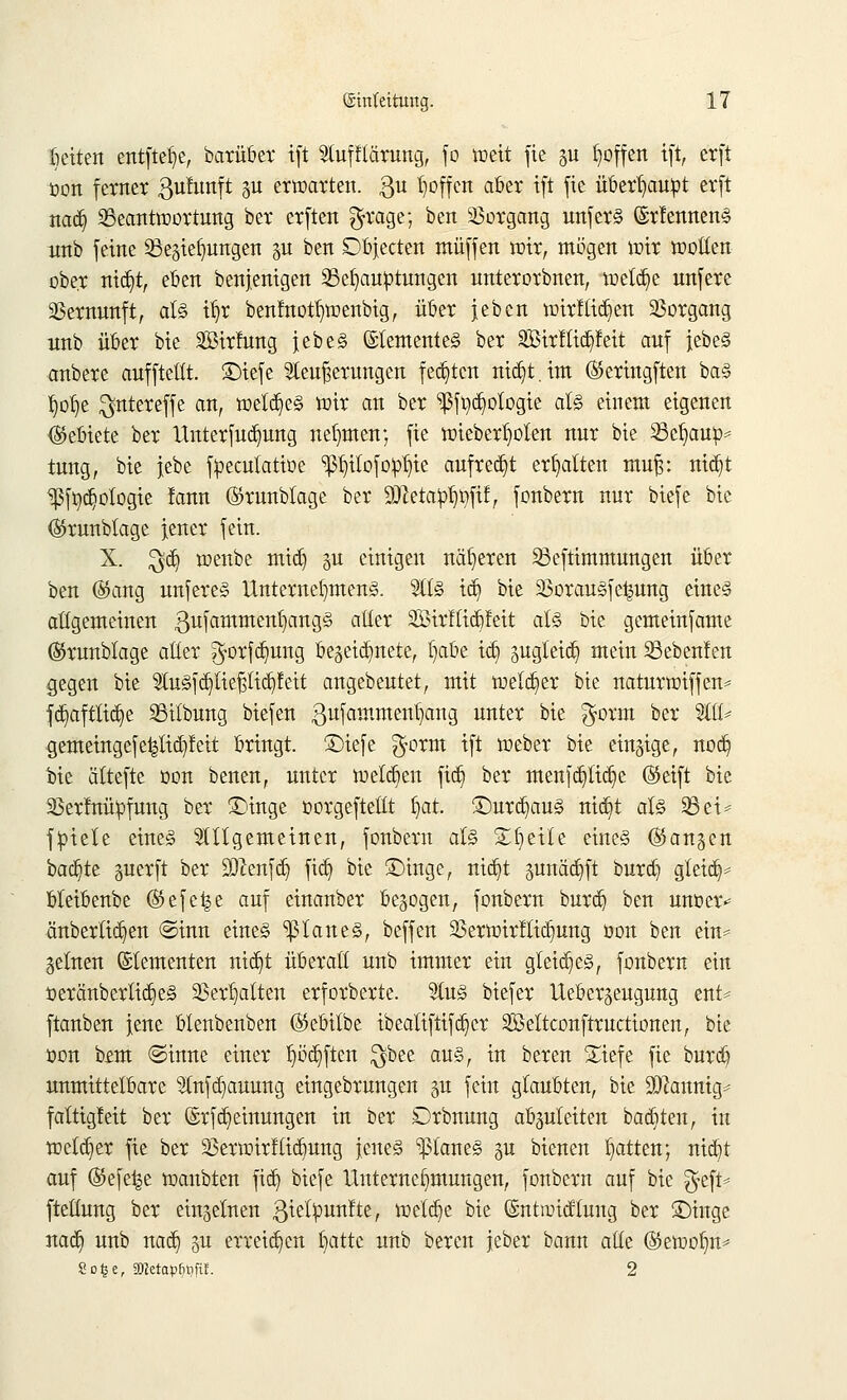 beiten entftefye, barüber tft Stufflärung, fo toeit fie gu hoffen tft, erft oon ferner ßufunft gu erwarten. $u Mfen aber tft fie überhaupt erft nad) Beantwortung ber erften $rage; beit Vorgang unfer§ ©rlennen§ tmb feine Bedungen gu ben Dbjecten muffen wir, mögen mir motten ober ntdjt, eben benjenigen Behauptungen unterorbnen, welche unfere Vernunft, als t^r benfnotf)wenbig, über jeben wirtlid)en Vorgang unb über bie Sirfung jebe§ ©temente§ ber SÖBtrlftdjfett auf jebe§ anbere aufftettt. SDtcfc Steuerungen festen nid)t.tm ®eriugften ba§ üjofye $ntereffe an, weld)e§ wir an ber ^fi)d)ologie al§ einem eigenen (gebiete ber Unterfudjung nehmen; fie mieber^olen nur bie 23cfyauo* tung, bie jebe fpeculatioe ^ilofop^te aufregt erhalten mu|: nid)t Ißf Ökologie fann ©runblage ber 9J?etatot)t)ftf, fonbern nur biefe bie ©runbtage jener fein. X. $d) menbc mid) gu einigen näheren S3eftimmungen über ben @ang unfere§ Unternehmend. %l% td) bie 23orau§fc^ung eine§ attgemeinen 3ufamment)ang3 atter 2Birflid)feit at§ bie gemeinfame ©runblage atter ^orfdmng bezeichnete, §abe td) pgteid) mein 23ebenfen gegen bie 2lu<§fd)lief;tid)feit angebeutet, mit weld)er bie naturwtffen* fd)afttid)e Bitbung biefen ßufammeiüjang UItte* ^e $orm ber Wi* gemetngefe^tid)!eit bringt, £)iefe $orm tft loeber bie einzige, nod) bie ältefte oon benen, unter weld)en ftd) ber menfd)lid)e ®etft bie 23er!nüpfung ber £)inge oorgeftettt l)at. £)urd)au§ nid)t aU 33et* fpiele etne§ allgemeinen, fonbern al§> Steile eine§ (fangen backte perft ber !3ftenfd) ftd) bie £)tnge, md)t 3unäd)ft burd) gteid)* bteibenbe ©efe^e auf einanber belogen, fonbern burd) ben unoer* änber(id)en ©inn eines flaues, beffen 93erwirftid)ung öon ben ein* getnen Elementen nid)t überatt unb immer ein gleid)e§, fonbern ein oeränbcrlid)e§ 23er^atten erforberte. $u<§ biefer Uebergeugung ent* ftanben jene blenbenben ©ebttbe ibeatiftifd)cr Sßeltconftructionen, bie oon bfm @inne einer I)od)ften $bee au§, in beren £iefe fie burd) unmittelbare 2(nfd)auung eingebrnngen %n fein glaubten, bie 9ftannig* fattigfeit ber ©rfd) einungen in ber Orbnung abguteiten badeten, in weld)er fie ber Verwirf (td)ung jeue§ planes gu bienen Ratten; nid}t auf ©efe^e wanbten ftd) biefe Unternehmungen, fonbern auf bie ^eft* ftettung ber einzelnen gielpunfte, welche bie ©ntiridtung ber £)inge nad) unb nad) 311 erreid)cn tjatte unb beren jeber bann atte ®ewol)n* So£e, 9JIetap^ft!. 2