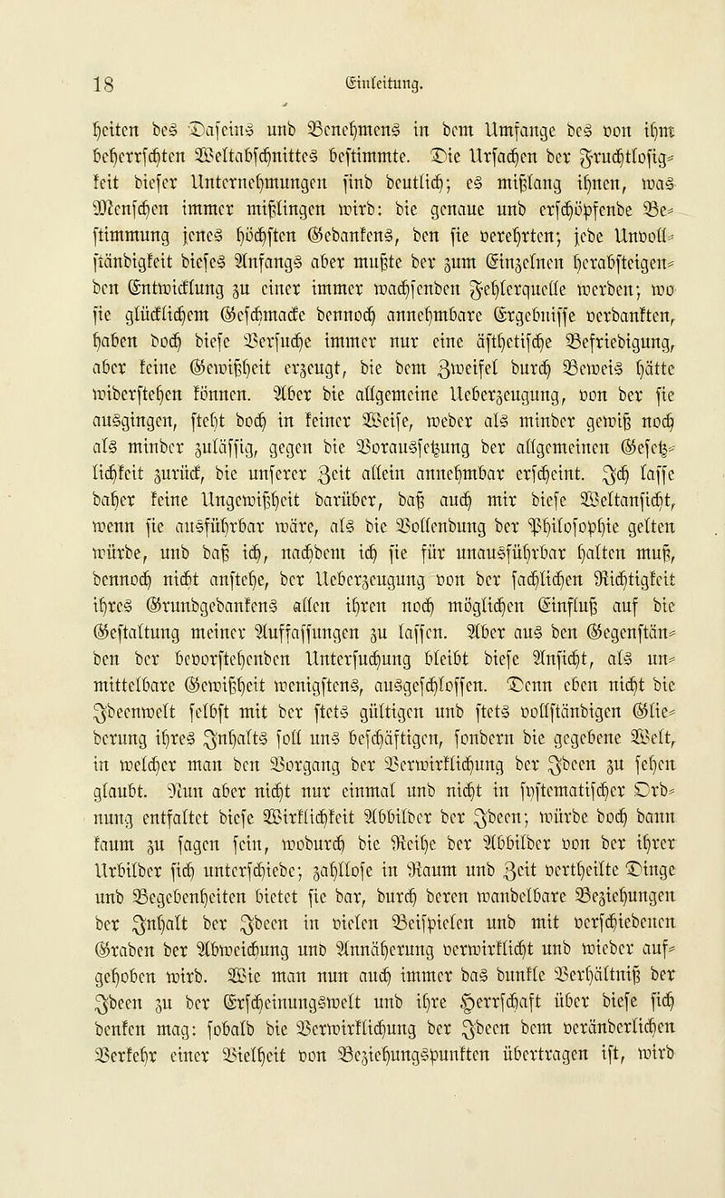 Reiten be§ 3>afetn3 unb 25cnef)men§ in bem Umfange bc<§ non itjnt bd)crrfd)ten 2£eltabfd)nittc<§ beftimmte. £>ie Urfad)en ber $rud)tlofig= !eit biefer Unternehmungen finb beuttid); e§ mißlang ifmen, n?a§ üftenfd)cn immer mißlingen wirb: bie genaue unb erfd)ö:pfcnbe 23e= ftimmung jene§ fjödjften ($ebanfen§, ben fie üeretjrtcn; jcbe Unüott* ftänbigfeit biefc§ 9lnfang§ aber mußte ber gutn ©in^elnen fjcrabfteigen* ben (Sntwidlung gu einer immer wad)fenben Fehlerquelle werben; wo fie glücflid)em (Skfdnnade bennod) annehmbare ©rgebniffe t-erbanften, fyaben bod) biefe 33erfud)e immer nur eine äftf)etifd)e 23efriebigung, aber feine (S5ewif$eit erzeugt, bie bem Zweifel ^urd) 3Scwei§ Ijättc wiberftefjen lonnen. $lber bie allgemeine Uebergeugung, oon ber fie ausgingen, fteljt bod) in feiner Sßeife, weber al<§ minber gewiß nod) al§ minber gutäffig, gegen bie 23orau§fe^ung ber allgemeinen (S5efc^ lid)fcit gurücf, bie unferer $cit allein annehmbar erfd)eint. $d) (äffe baf)er feine Ungewißheit barüber, baß aud) mir biefe 3Beltanfid)t, wenn fie ausführbar märe, a(§ bie SSollenbung ber ^ilofoftfyie gelten würbe, unb baß id), nadjbent id) fie für unausführbar galten muß, bennod) nid)t anfiele, ber Uebergeugung üon ber fad)lid)en #üd)tigfcit if)rc3 ©runbgebanfen§ allen itjren nod) möglichen (Sinfluß auf bie (Skftattung meiner ^luffaffungen $u laffen. Stber au§ ben ($5egenftän* ben ber beüorftefycnbcn Unterfud)ung bleibt biefe 2Infid)t, al§ un* mittelbare ($ewißb,eit wenigftcn§, au§gefd)loffen. Denn eben nid)t bie Ideenwelt felbft mit ber ftct§ gültigen unb ftet§ üollftänbigen ®tie^ berung tt)re§ $nl)alt§ foll un§ befd)äftigcn, fonbern bie gegebene 2Mt, in weld)er man ben Vorgang ber 23ermirflidjung ber $bcen gu fefyen glaubt. 9?un aber nid)t nur einmal unb nid)t in fi)ftcmatifd)er Drb* nung entfaltet biefe 2Birflid)feit Slbbilbcr ber $becn; mürbe bod) bann faum ju fagen fein, woburd) bie fHett)e ber 5lbbilber Don ber it)rer Urbilber fid) unterfdjiebe; ^llofe in ^aum unb geit ocrtljeilte 3Mnge unb ^Begebenheiten bietet fie bar, burd) beren wanbetbare 35eäiel)ungen ber $nt)alt ber $becn in melen 23eif:pieten unb mit ücrfd)iebenen (Kraben ber $bweid)ung unb $nnäf)erung t>erwirflid)t unb wieber auf* gehoben wirb. Sie man nun aud) immer ba§ bunfte 23erl)ättniß ber $been ^u ber (Srfd)einung§welt unb il)re £>errfd)aft über biefe fid) benfen mag: fobalb bie Verwirf tid)ung ber $been ^cm üeränbertid)en 3Serfel)r einer 23iell)eit bon 93e3ielmngs>mnften übertragen ift, wirb