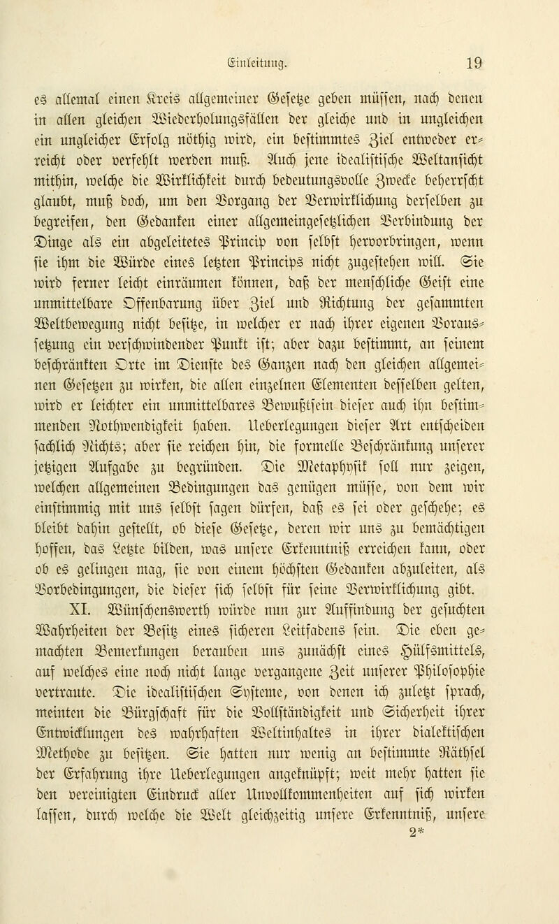 e§ allemal einen $rei<§ allgemeiner ®efe^e geben muffen, nadj benen in allen gleiten lieber l)olung§f alten ber gleite nnb in ungleichen ein ungleicher Erfolg nöttjig wirb, ein beftimmte§ ßtel entweber er* reicht ober oerfeljlt werben muß. 2tudj jene ibeatiftifcfye S55eltanficr)t mithin, meiere bie SBirfticfyfeit burdji bebeutungSoolte ßweefe befyerrfcbt glaubt, mufj bod), um ben Vorgang ber 23erwirflid)ung berfetben gu begreifen, ben ®ebanfen einer attgemeingefe^lid)en 2Serbinbung ber Singe als ein abgeleitetes 'ißrineip oon felbft ijeroorbringen, wenn fie iljm bie 2öürbe eines legten ^rineips Tttct)t pgeftetjen will. @ie wirb ferner leicht einräumen !önnen, baf? ber menfcpcfye ®eift eine unmittelbare Offenbarung über $iel unb 9tid)tung ber gefammten SBettbewegung nid)t bef%, tu welker er nacb, i^rer eigenen Voraus* fe^ung ein oerfd)winbenber ^un!t ift; aber ba^u beftimmt, an feinem befdjränften Orte im £)ienfte beS (Sktnjen nadj ben gleiten allgemein nen ($efet$en gu wirfen, bie allen einzelnen Elementen beffetben gelten, wirb er leidster ein unmittelbare» Sßewufjtfein btefer audj ifin beftim* menben ^ftotbwenbigfeit fjaben. lleberlegungen btefer Slrt entfd)eiben fadjtid) sDiid)tS; aber fie reiben i)in, bie formelle 23efcb,ränfung unferer je^igen Aufgabe 311 begrünben. Sie 9D?etaüf)0fif fott nur geigen, welchen allgemeinen Sßebingungen bas genügen muffe, oon beut wir einftimmig mit uns fetbft fagen bürfen, bafj es fei ober gefdjelje; es bleibt baljin geftellt, ob btefe (SJefefce, beren wir uns p bemächtigen tjoffen, baS 8e|te bitben, was unfere ©rfenntnif; erreichen fann, ober ob es gelingen mag, fie oon einem f)öd)ften (Stebanfen abzuleiten, als 33orbebingungen, bie btefer ftdj felbft für feine 93erwirflid)ung gibt. XL 2Bünfd)en§wertl) würbe nun gut Stuffinbung ber gefugten $ßaljrl)eiten ber Sefüj eines fixeren SeitfabenS fein. Sie eben ge= machten SSemerfungen berauben uns gunädjft eines £)ütfsmittels, auf welches eine nodj nidjt lange »ergangene $eit unferer Ißtjitofopfiie oertraute. £>ie ibealiftifd)en ©ofteme, oon benen icb, pte^t fprad), meinten bie 23ürgfd)aft für bie 93oßftänbigfeit unb ©icl)er^eit ifyrer (Sntwicffungen beS wa§r^aften SföettinfjatteS in iljrer bialeftifc§en Sftetfwbe p beft^en. @ie Ratten nur wenig an beftimmte $ätl)fel ber ©rfafyrung ifyre lleberlegungen angelnüoft; weit mef)r Ratten fie ben oereinigten (Sinbruct aller ttnooltfornmenfieiten auf fidj wirfen laffen, bnrdj welche bie Seit gleichseitig unfere ©rtenntni^, unfere 2*