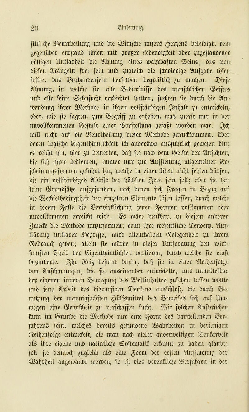 fittlid)e 23curtt)eilung unb bie äßünfdje unferS ^er^enS beteibigt; bem gegenüber entftanb tljnett mit großer Sebenbigfeit aber pgeftanbencr oööigen Unflarljett bie StJmung eines waljrljaften @einS, ba§ üon biefen Mängeln frei fein unb pgleid) bie fdjwierige Stufgabe töfen füllte, ba§ S$orf)anbenfein berfetben begreiflich p machen, £)tefe Stauung, in weld)e fie alte SSebürfniffe be§ menfdjilidjen (MfteS unb alte feine ©e|nfud}t üerbid)tet Ratten, fucbten fie burdj bie 2ln= wenbung il)rer SJJet^obe in iljren oottftänbigen $nt)att p entwickeln, ober, rote fie fagten, pm begriff p ergeben, toa§ perft nur in ber unüollfommenen ©eftalt einer SSorftettung gefaßt morben toar. $dj vsM tttc^t auf bie ^Beurteilung biefer 9)}etl)obe prüdfommen, über beren togifd)e (Sigentpmlicbfeit tdj anberswo auSfüfyrlid) gewefen bin; e§ reid)t t)in, !)ier p bemcrfen, baß fie nad) bem (Mfte ber 2lnfid)ten, bie fid) iljrer bebienten, immer nur pt Stuffteltung allgemeiner ©r= fd)einung§formen geführt f)at, meldje in einer äöett nid)t festen bürfen, bie ein oottflänbigeS Stbbitb ber t)öd)ften $bee fein fotC; aber fie fytt feine ©runbfä^e aufgefunben, nad) benen fid) fragen in 23epg auf bie 2öed)felbebingtf)eit ber einzelnen ©temente töfen laffen, burd) welche in jebem f^aCCe bie 23erwirflid)ung jener formen ooltfommen ober unoollfommen erreicht wirb. @§ wäre benfbar, p biefem anbeten ßweefe bie 3Wett)obe umzuformen; benn it)re wefenttidje genbeng, 2luf* llärung unitarer ^Begriffe, wirb allenthalben (Gelegenheit p intern (Sebraud) geben; allein fie würbe in biefer Umformung ben wirf* famften £fjetl ber (Sigent£)ümlid)feit oertieren, burd) welche fie einft bezauberte, $l)r Reiz beftanb barin, baß fie in einer Reihenfolge üon 2tnfd)auungen, bie fie auSeinanber entwickelte, uns unmittelbar bet eigenen inneten Bewegung beS SMtinljattcS pfeifen laffen vooütt unb jene Arbeit beS biScurfiüen 3>nfenS auSfd)toß, bie burd) 25e* nu^ung ber maunigfad)ften ^mtfSntittet beS 33eweifeS ftd) auf Um* wegen eine (Gewißheit p oerfd)affen fud)t. äfttt fold)en Stnfürüdjen fann im ®runbe bie SJJet^obe nur eine g'orm beS barfteüenben 23er* fab,rens fein, welches bereits gefunbene SBa^rt)eiten in berjenigen Reihenfolge entwickelt, bie man nad) üieler anberweitigen ©enfarbeit als iljre eigene unb natürliche ©oftematif erfannt p fyaben glaubt; foö fie bennod) pgleid) als eine $orm ber erften Stuffinbung ber 3ßal)rljeit angewanbt werben, fo ift bieS bebenftid)e Sßerfaljren in ber