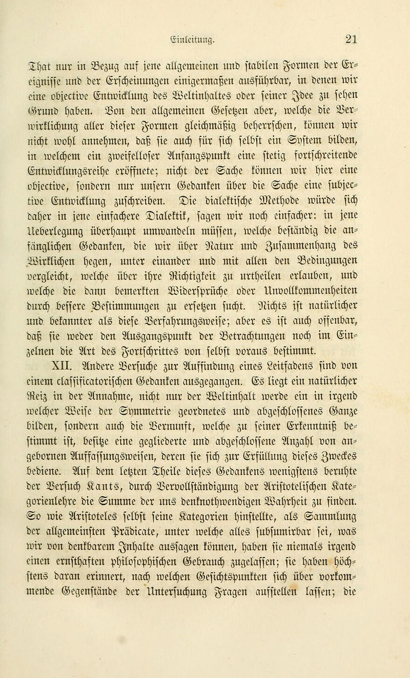 Zfyxt nur in Se^ig auf jene allgemeinen unb ftabiten formen ber (£r=? eigniffe unb ber (Srf Meinungen einigermaßen ausführbar, in benen wir eine objectioe ©ntwicftung beS SeltinfjatteS ober feiner $bee §u fefjen (#runb b/iben. 2ßon ben allgemeinen ($efe|en aber, wetdje bie 23er* wirftidmng aller biefer formen gleichmäßig be^errfcfyen, fünnen wir ntcfyt wofyl annehmen, baß fie aucb, für fid) felbft ein Softem bilben, in welkem ein gtoetfeltofer 3InfangSpunft eine ftetig fortfcfyreitenbe ©ntwidtungSreilje eröffnete; ntc§t ber ©acfje fonnen wir b,ier eine objectioe, fonbern nur unfern (^ebanlen über bie @ad)e eine fubjec* ttoc ©ntwicflung auftreiben. £)ie biateftifdje 9ftetl)obe mürbe ftcb, bafyer in jene einfachere £)iatettif, fagen wir nodj einfacher: in jene Iteberlegung überhaupt umwanbetn muffen, welche beftänbig bie an* fängtid)en ®ebanfen, bie wir über STcatur unb gufammenfyang beS 2£irfliä>n fyegen, unter eiuanber unb mit allen ben 33ebingungen oergleicbt, welcfie über t^re Sftic^ttgfeit §u urteilen erlauben, unb weldje bie bann bemerkten 2Biberftorüc(je ober Unoottfommenfyeiten burcb, beffere Sßeftimmungen gu erfe^en fudjt. SflidjtS ift natürlicher unb belannter als biefe 2Serfal)rungSweife; aber es ift aud) offenbar, baß fie meber ben 2tuSgangSpun!t ber ^Betrachtungen nod] im ©in* Seinen bie Strt beS gortfdjritteS oon felbft ooraus beftimmt. XII. Slnbere 23erfud)e gur 5tuffinbung eines SeitfabenS finb oon einem ctaffificatorifä^en ©ebanfen ausgegangen. ©S liegt ein natürlicher Qftets in ber 9tnnatmte, nidJt nur ber SBeltin^alt werbe ein in irgenb welker SBeife ber ©tmtmetrie georbneteS unb abgefdjloffeneS (&an& bilben, fonbern aucb, bie Vernunft, welche §u feiner ©rfenntniß be* ftimmt ift, befi^e eine geglieberte unb abgefcl)Ioffene 2ln,3af)t oon an* gebornen 9tuffaffungsweifen, bereu fie ftdj gnr Erfüllung biefeS ßwecfeS bebiene. 2(uf bem legten Steile biefeS ©ebanfenS wenigftenS beruhte ber SBerfud) Kants, burcb, SSeroollftänbigung ber 21riftotetifd)en Kate* gorientetjre bie «Summe ber uns benfnotl)wenbigen Söa^r^ett §u finbcn. ©o mie SlriftoteleS felbft feine Kategorien ^infteüte, als (Sammlung ber aUgemeinften ^ßräbicate, unter meiere alles fubfumirbar fei, was wir oon benfbarem $nf)atte auSfagen fönnen, b/tben fie niemals irgenb einen ernftljaften pfjilofo^ifcfyen (Stebraucb, pgelaffen; fie b^aben t)ött> ftenS baran erinnert, nacb, welchen (55efid}tS!punften fiel) über oorfom* menbe ($egenftänbe ber Unterfud)ung fragen aufftellen taffen; bie