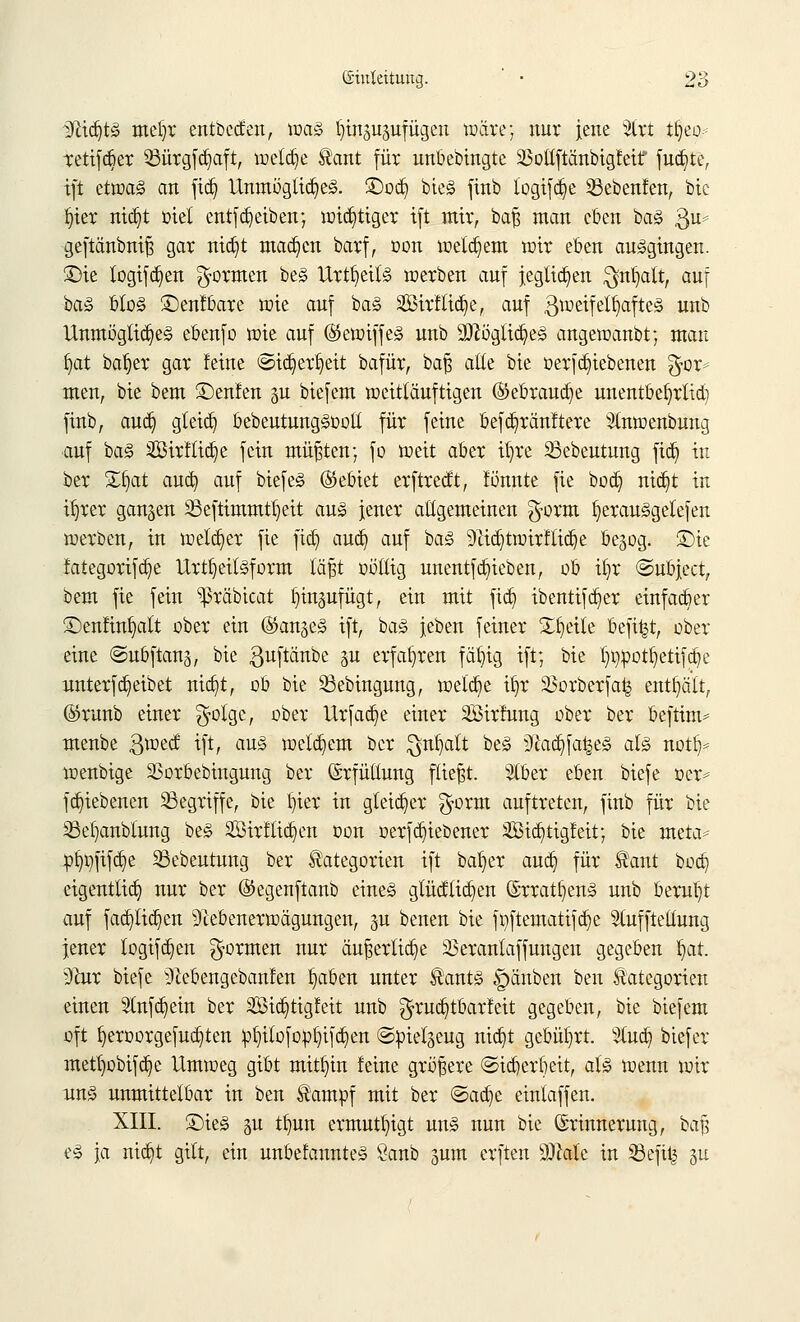 DfctdjtS meljr entbecfen, mag ^gupfügen wäre; nur jene 3lrt t§eo- retifdjer Q3ürgfd)aft, meldte Kant für unbebingte SMftänbigfeif filmte, ift ettoa<§ an ftdj Unmögliches. ®odj bieg finb logifd)e 23ebenfen, bie Ijier nic^t üiel entfdjeiben; wichtiger ift mir, baß man eben baS $m= geftänbniß gar nicfyt machen barf, oon meinem mir eben ausgingen. 3Mc logifdjen formen beS Urteils merben auf jegltdjen $n1jalt, auf baS btoS £)enfbare mie auf baS 2Öirflid)e, auf Zweifelhaftes unb Unmögliches ebenfo mie auf ©emiffeS unb 9ftöglid)eS angemanbt; man Ijat baljer gar feine ©idjertjeit bafür, baß alle bie oerfdjiebenen $or* men, bie bem ©enfen gii biefem weitläufigen ©ebraucfye unentbefjrtid) finb, aud) gleich bebeutungSoolt für feine befdjränftere 3lnwenbung auf baS 2Birftid)e fein müßten; fo weit aber it)re 33ebeutung fid) in ber Zfyat aud) auf biefeS (Gebiet erftredt, fönnte fie bod) nic^t in i^rer gangen SSeftimmtfyeit aus jener allgemeinen g-orm ^erauSgelefen werben, in welcher fie fid) aud) auf baS 9Zid)twirfttd)e ßegog. ©te fategorifdje UrtfyeitSform läßt oöllig unentfRieben, ob ifyr ©ubject, bem fie fein 'präbicat Jjingufügt, ein mit fid) ibentifdjer einfacher ©enfinfyalt ober ein ®an§eS ift, baS jeben feiner £J)eile befi|t, ober eine ©ubftang, bie guftänbe §u erfahren fettig ift; bie Impott^etifdje nnterfReibet nid)t, ob bie 33ebingung, meldje it)r ißorberfa^ enthält, (Srunb einer $olge, ober Urfadje einer SBirfung ober ber beftim* menbe ßweef ift, aus welchem ber $n£)alt beS :>ftad)fa£eS als no% wenbige SSorbebingung ber Erfüllung fließt. Slber eben biefe oer* fd)iebenen begriffe, bie Ijier in gleicher $orm auftreten, finb für bie 23el)anblung beS 2Bir!lid}cn oon oerfc^iebener 2Bid)tigfeit; bie meta^ »Imfifdje SSebeutung ber Kategorien ift bafyer aud) für Kant bod) eigentlich nur ber ©egenftanb eines glücklichen ©rratfyenS unb beml)t auf fadjlidjen 9cebenerwägungen, p benen bie foftematifd)e Slufftetlung jener logifdjen formen nur äußerliche 23eranlaffungen gegeben §at. 9hir biefe 9£ebengebanfen fyaben unter Kants Rauben ben Kategorien einen 5lnfd)ein ber SBid)tig!eit unb $rud)töarfeit gegeben, bie biefem oft fyeroorgefudjten pf)ilofop§ifd)en ©pielgeug nid)t gebührt. 3lud) biefev metfyobifdje Umweg gibt mithin feine größere @id)erf)eit, als menn mir nnS unmittelbar in ben Kampf mit ber &aü)t eintaffen. XIII. ®ieS gu tb,un ermutigt uns nun bie Erinnerung, baß eS \a niijt gilt, ein unbefannteS Öanb junt erften SRale in 33efit| gu