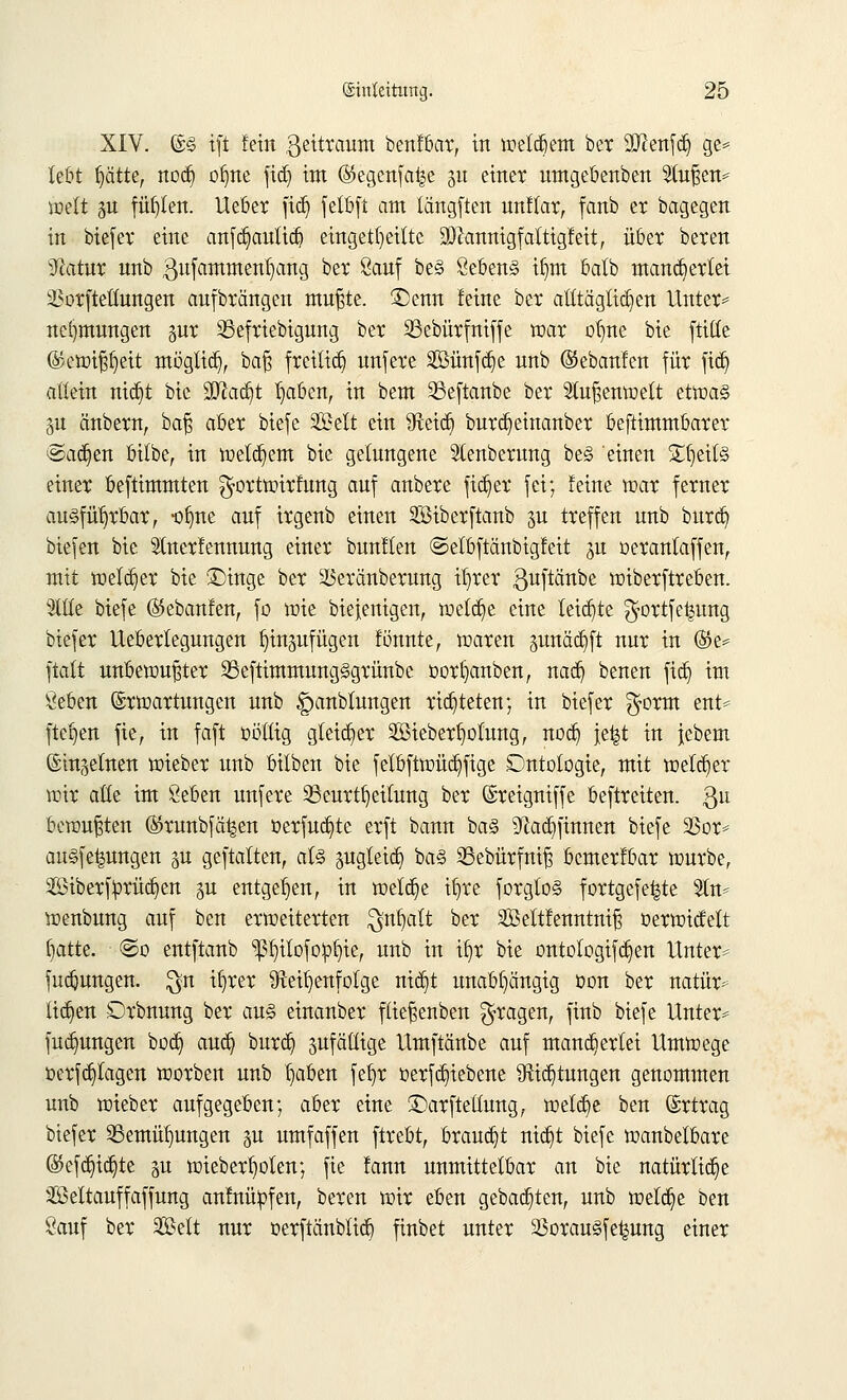 XIV. ©§ ift fein ßeitraum benfbar, in welkem ber Sftenfdj ge* lebt fyätU, noä) olme fid) im (S5egcnfa^e 51t einet umgebenben Stußen^ iüelt p füllen. Ueber ftd) felbft am längften unflar, fanb er bagegen in btefer eine anfdjauticfj eingeteilte üDlannigfaltigfeit, über beten 3?atur unb gufammenfyang bet Sauf be§ ÖebenS ilnn balb mancherlei ä3orftetwngen aufbringen mußte. £)enn feine bet alltäglichen Unter* nc()mungen pr 23efriebigung bet 23ebürfniffe war otjite bie ftitte ®ewißl)eit möglieb,, baß freiließ unfere 2Bünfd)e nnb ©ebanfen füt ftdj allein mdjt bie ÜFlad)t Ijaöen, in bem 33eftanbe bet Außenwelt etwas p änbetn, ba§ aber biefe SBelt ein fRetc^ burdjeinanber beftimmbatet ©adjen bilbe, in welkem bie gelungene Stenberung be§ einen £f)eil§ einet beftimmten ^ortwirfung auf anbete fielet fei; feine war fetnet ausführbar, -olme auf itgenb einen SBiberftanb p treffen unb burdj biefen bie Slnetfennung einet bunflen ©elbftänbigfeit ftt oerantaffen, mit weiter bie £>inge bet 23etänbetung il)tet guftänbe wiberftreben. Sttte biefe ©ebanfen, fo wie biefenigen, welche eine leiste $ortfe|ung btefer Itebetlegungen f)inpfügen fönnte, waren pnäetift nur in %t* ftatt unbewußter S3eftimmung§griinbc oorfyanben, naefy benen fict) im Öeben Erwartungen unb |panbtungen richteten; in btefer $orm ent* flehen fie, in faft üöüig gleicher 2Bieberl)olung, nod) \t%t in jebem Einzelnen wieber unb bilben bie fetbftwücf)fige Cmtologie, mit welcher wir alle im Öeben unfere 33eutt§eilung bet (Steigniffe beftteiten. $n bewußten ©tunbfä^en öerfudjte erft bann ba§ ^aä^ftnnen biefe 23or* an§fe|ungen p geftatten, al§ pgletdj ba§ SBebürfniß bemerfbar würbe, 2ßiberfprüct)en p entgegen, in welche ifyre forgtoä fortgefe^te 5ln* wenbung auf ben erweiterten $nlja(t ber äöettfenntniß oerwicfelt fjatte. @o entftanb ^Ijilofopfyie, unb in ifyr bie ontologifa^en Unter* fuebungen. $n it)rer Reihenfolge mcr)t unabhängig oon ber natür* liefen Orbnung ber au§ einanber fließenben fragen, finb biefe Unter* futt^ungen boefy aud? burd) sufäüige Umftänbe auf mancherlei Umwege oerfd^lagen worben unb fyiben fefyc öerfc^iebene Richtungen genommen unb wieber aufgegeben; aber eine £)arfteüung, welche ben Ertrag biefer 23emül)ungen p umfaffen ftrebt, brauet ntct)t biefe wanbelbare (55efct)tct)te p wieber^olen; fie fann unmittelbar an bie natürliche äßeltauffaffung anfnüpfen, beren wir eben gebauten, unb welche ben Sauf ber 2Belt nur oerftänblia^ finbet unter 23orau*§fe^ung einer
