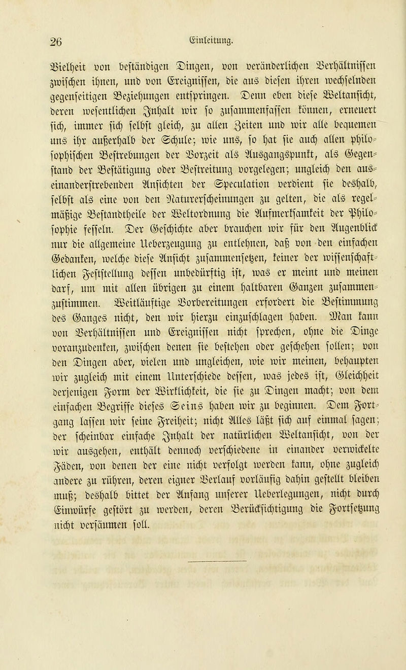 Vielheit Don beftänbigen Singen, oon oeränbertid)en Sße^Mtitifjcn Stotf^en tfyten, unb oon ©reigniffen, bie au§> biefen itjvert mecbjelnben gegenseitigen SSepfyungen entspringen. ®enn eben btefe SBeltanftttjt, beten wejentttcfyen $nf>att wir fo pfammenfäffen finmen, erneuert fid), immer fi$ felbft gleid), ju alten ßeiten nnb wir alte bequemen un§ tt)r außerhalb ber ©dmle; wie un§, fo t)at fie aucb, allen »fyito* fotofyiftt^en Sßeftrebungen ber 35or§ett at§ tagangSpunft, al§ ®egen* ftanb ber 53eftätigung ober 23eftreitung oorgelegen; ungteid) ben au3= einanberftrebenben Stnfidjten ber ©pecutation oerbient fie behalt», felbft al§ eine oon ben Naturerscheinungen p gelten, bie afö regele mäßige 23eftanbtl)eile ber Seltorbnung bie Stufmerffamfeit ber ^l)ilo* fopl)ie feffeln. £)er (Stefd^te aber brausen wir für ben Slugenblid nur bie allgemeine Ueber^eugung p entlegnen, bafj oon ben einfachen ©ebanfen, welche btefe 2tnfid)t pfammenfe^en, feiner ber toiffenfd}aft- ticken ^eftftetlung beffen unbebürftig tft, toa§ er meint unb meinen barf, um mit alten übrigen p einem faltbaren (Standen pfammen* pftimmen. äßeitläuftige Vorbereitungen erforbert bie 23eftimmung be§ ®ange§ nicb,t, ben wir ^ierp einsu^tagen t>aben. Sftan lann oon Verfjättniffen unb ©reigniffeu nid)t Sprechen, ofme bie £)inge ooranpbenfen, 3Wtfct)en benen fie befielen ober gefcb^en follen; oon ben £)ingen aber, oielen unb ungleichen, wie wir meinen, behaupten wir pgleidj mit einem Itnterfcbiebe beffen, \va§> jebe§ ift, (Stfeid^eit Derjenigen $orm ber SBirf(id]!eit, bie fie p £>ingen macbt; oon bem einfachen begriffe biefeS ©ein§ t)aben wir p beginnen. Sern $ort^ gang laffen wir feine gmfjeit; nid)t Stiles läßt ficb, auf einmal fagen; ber fc^einbar einfache ^ntjalt ber natürlichen Söeltanfic^t, oon ber wir ausgeben, enthält bennod) oerfd)iebene in einanber oerwidette $äben, oon benen ber eine md)t oerfolgt werben fann, olme pgteicb anbere p rühren, bereu eigner Verlauf oortäufig batjin geftettt bleiben mufr, be§t)atb bittet ber Anfang unferer Uebertegungen, nid)t burd) (ginwürfe geftört 5U werben, bereu Serüdficfytigung bie $ortfetpng ntc^t oerfäumen fott.