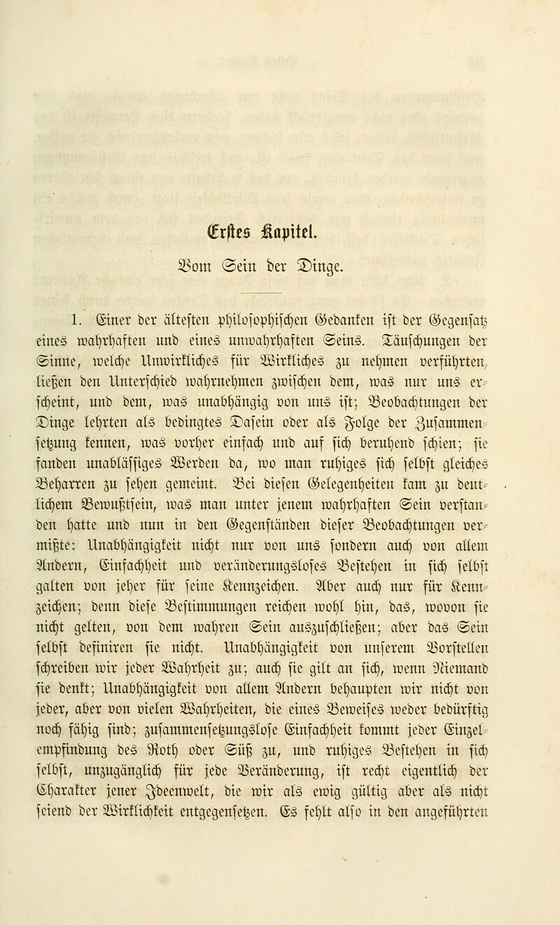 (Erjtea üajntel. SBom ©ein ber SDinge. 1. (Siner ber älteften »l)itofo:pl)ifd)ett ©ebanfen i(t ber ©egenfat^ etne§ mafyrtjaften unb eines umoaftrfyaften ©eins. Sxtufdjungen ber ©inne, meldje UmoirflidjeS für 2Birftid)eS -m nehmen oerfüljrten,. ließen ben llnterfd)ieb matjmefmten ätoifdjen bem, maS nur uns er* fdjeint, unb bem, maS unabhängig oon uns ift; Beobachtungen ber £)inge lehrten als bcbingteS £)afein ober als $olge ber gufammem fefcung fennen, maS oorfyer einfad) unb auf fidj berufyenb festen; fie fanben unabtäffigeS Söerben ba, mo man ruhiges fid) felbft gleiches 25el)arren §u feigen gemeint. 3Sei biefen Gelegenheiten fam %u beut* tigern SBetoußtfein, maS man unter jenem ma^r^aften ©ein oerftan* ben fyatte unb nun in ben ©egenftänben biefer Beobachtungen »er* mißte: Unab^ängigfeit nid)t nur »ort uns fonbem and) oon allem Slnbern, ©infad^eit unb oeränberungSlofeS Seftefyen in fid) felbft galten oon jer)ev für feine Äennseid^en. 2tber and) nur für ®enm geid)en; benn biefe Beftimmungen reiben mofyt fnn, baS, mooon fie nid)t gelten, Don bem magren ©ein auSpfdjitiefsen; aber baS ©ein felbft befiniren fie nid)t. Unabhängigkeit oon unferem SSorftellen fabreiben mir j.cber SBa^eit gu; aud) fie gilt an fidj, menn 9liemanb fie benlt; Unabhängigkeit oon allem 51nbern behaupten mir ntc^t oon jeber, aber oon oielen SBa^etten, bie eines BetoeifeS meber bebürftig nod) fällig finb; jmfammenfeigungSlofe ©infad^eit fommt jeber (Sinket* empftnbung beS Sftotl) ober ©üfi p, unb ruf)igeS Befielen in fid) felbft, unjugängtidj für jebe SSeränberung, ift redjt eigentlich ber (Sfyarafter jener $beenmelt, bie mir als emig gültig aber als nid)t feienb ber Sßirflidjfeit entgegenfe^en. (SS fefytt alfo in ben angeführten