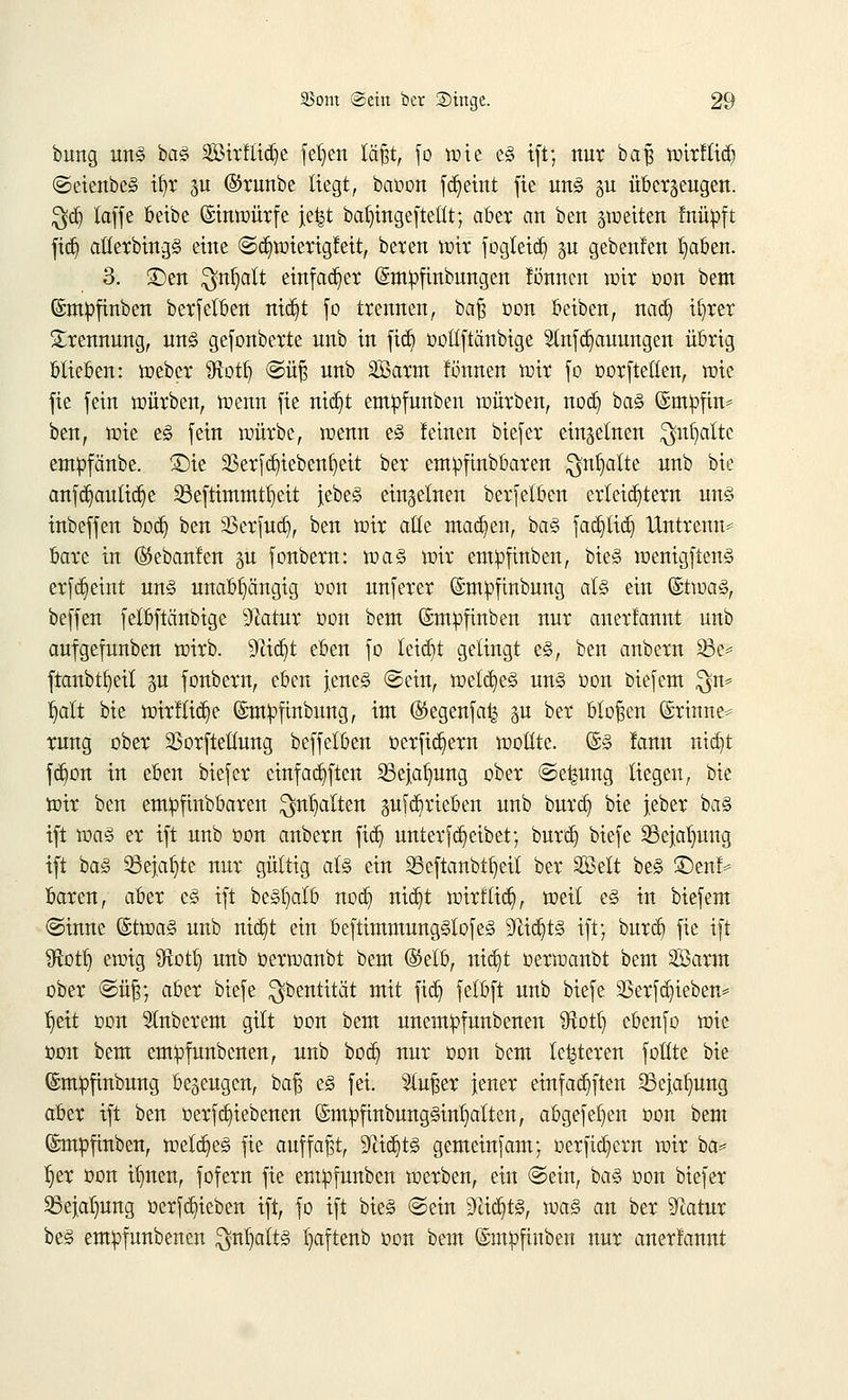 bung uns baS Söirflic^e fdjen lägt, fo wie eS ift; nur baß wirflid) ©eienbeS ifyr gtr ©runbe liegt, baoon fdjeutt fie uns gu überzeugen. $d) taffc beibe Einwürfe jefct bat)ingeftetlt; aber an ben feiten fnüpft ftdj atlerbingS eine ©djwierigleit, beren mir fogteieb, $u gebenfen fyaben. 3. ©en $nljalt einfacher ©mofinbungen fönnen mir oon beut ©mpfinben berfelben nidjt fo trennen, baß oon beiben, nacb, ifyrer Trennung, uns gefonberte unb in fidj ooltftänbige 2tnfd)auungen übrig blieben: weber Sftotb, ©üß unb SBarm fönnen nur fo oorfteßen, tote fie fein würben, wenn fie nicf)t emipfunbeu würben, nod) baS ©mofin* ben, wie eS fein würbe, wenn eS leinen biefer einzelnen ^nfyaltc empfänbe. £>ie SBerfdjtebettfjett ber emoftnbbaren $nl>aite unb bie anfdjaultdje 23eftimmtl)eit jebe§ einzelnen berfelben erleichtern uns inbeffen boef) ben sßerfucr), ben wir alte machen, baS fadjftdj Untrenn* bare in ©ebanlen §u fonbern: was wir empfmben, bteS wenigftenS erfdjeint uns unabhängig oon unferer ©mpfmbung als ein ©twaS, beffen fetbftänbige 9Zatur oon beut ©moftnben nur anerlannt unb aufgefuuben wirb. Sftid^t eben fo leidjt gelingt es, ben anbern 23e= ftanbtfyeit gu fonbern, eben jenes ©ein, welkes uns oon biefem $n= b,alt bie wirfticfye ©mofinbung, im ($egenfa£ gu ber bloßen ©rinnen rung ober 93orftellung beffelben oerfidjiern wollte. @S !ann ntdjt fc^on in eben biefer einfäfften 93ejal)nng ober ©ei-mng liegen, bie wir ben emofinbbaren ^nb,alten pfä^rieben unb burd) bie jeber baS ift was er ift unb oon anbern fid) unterfd)eibet; bur'cb, biefe SBejaljung ift baS Söejaljte nur gültig als ein 35eftanb%il ber SDBelt beS SDenf* baren, aber es ift besljalb nod) nid)t wirf lieb,, weil es in biefem ©inne ©tmaS unb rttdjt ein beftimntnngSlofeS 9ttd)tS ift; burd) fie ift ffiotf) ewig fftotlj unb oerwanbt beut (Selb, tttdjt oerwanbt beut Söann ober ©üß; aber biefe ^bentität mit fid) fetbft unb biefe 2Serfd)ieben= J)eit oon Ruberem gilt oon bem unemofunbenen ütotb, ebenfo wie oon bem emofunbenen, unb boeb, nur oon bem teueren füllte bie ©mpfinbung bezeugen, baß es fei. Slußer jener einfallen SSejatjung aber ift ben oerfcb,iebenen (SmpfinbungSintjatten, abgefetjen oon bem (Smpfinben, welkes fie auffaßt, Sttdjts gemeinfam; oerficfyern wir ba* fjer oon it)nen, fofern fie emofunben werben, ein ©ein, baS oon biefer SBejaljung oerfcb,ieben ift, fo ift bieS ©ein 9Hd)tS, was an ber ^atur beS emofunbenen $nl)alts Ijaftenb oon bem ©mofinben nur anerlannt