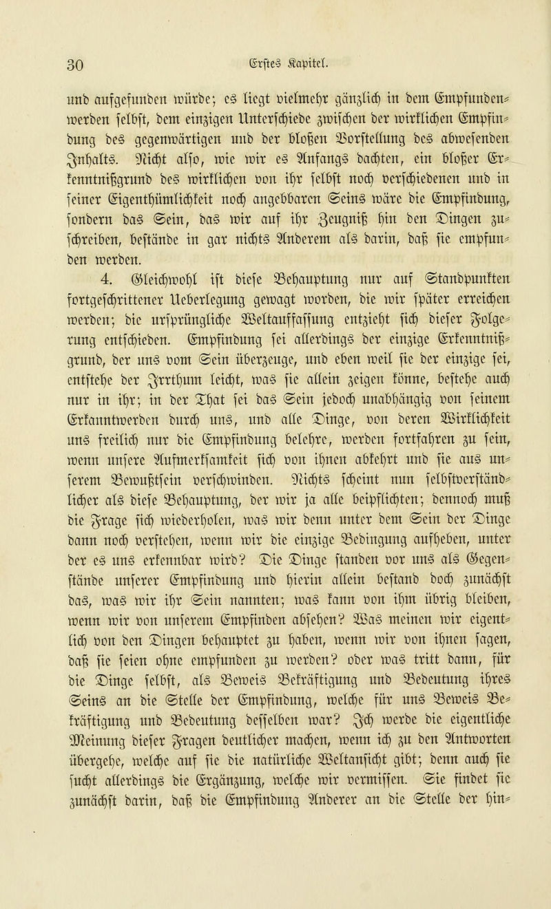 unb aufgcfunbcn würbe; e§ liegt oielmefyr gänjlid) in beut ©mofunben* werben felbft, bem einzigen Unterbliebe jwifdjen ber wirflidjen ©mtofin* bung be§ gegenwärtigen unb ber bloßen SSorftetfung bc§ abwefenben $trfjaft§. üßtdjt alfo, wie wir e§ 2tnfang§ bauten, ein bloßer ©r* fenntnißgrunb be§ wirftidjen oon tt)r felbft nod) ücrfd)iebenen unb in feiner (5igentt)ümlid)feit nod) angebbaren ©ein§ wäre bie ©müfinbung, fonbern ba§ ©ein, ba§ wir auf if)r $cugniß ^n ben Singen p» fd)rciben, beftänbe in gar tttdjts Stnberem at§ barin, baß fic empfun* ben werben. 4. ®leid)woI)t ift biefe 23eb,au»tung nur auf ©tanbpunften fortgefd)rittener Ueberlcgung gewagt worben, bie wir fpäter erreichen werben; bie urforüngtid)e Sßettauffaffung entsteht fid) biefer $otgc* rung entfd)ieben. ©mpfinbung fei atlerbing§ ber einzige ©rfenntniß* grunb, ber un§ oom ©ein überzeuge, unb eben weit fie ber einzige fei, entfiele ber $rrtl)um teid)t, roa§> fie attein geigen fünne, befteb> aud) nur in if)r; in ber £I)at fei ba§ ©ein jebod) unabhängig oon feinem (Srfanntwerben burd) un§, unb alle Singe, oon bereu 3Öirfüd)feit un§ freitid) nur bie ©mpfinbung belehre, werben fortfahren p fein, wenn unfere Stufntertfamfeit fid) oon it)ncn abfeiert unb fie an§ un* ferent Sewußtfein oerfd)winben. yiifytz fd)eint nun felbftoerftänb* tid)er at§ biefe 33eb>uptung, ber wir \a alte bcipftidjten; bennod) muß bie $rage fid) wiebertwten, xoa§> wir benn unter bem ©ein ber Singe bann nod) oerftcl)en, wenn wir bie einzige 23ebingung aufgeben, unter ber e§ un§ erfennbar wirb? Sie Singe ftanben oor un§ at§ (Segen* ftänbe unferer ©mpfinbung unb hierin allein beftanb bod) pnädjft ba§, voaZ wir itjr ©ein nannten; wa§> lann oon u)m übrig bleiben, wenn wir oon unferem (Smpftnben abfegen? 2öa§ meinen wir eigent* tid) oon ben Singen behauptet §u t)aben, wenn wir oon ü)nen fagen, baß fie feien ofme empfnnben gu werben? ober m§> tritt bann, für bie Singe felbft, al§ S3ewei§ Seträftigung unb 33ebeutung i£)re§ ©ein§ an bie ©teile ber (Smtofinbung, welche für un§ beweis 23e* fräftigung unb Sebeutung beffelben war? $d) werbe bie eigenttidje Meinung biefer fragen beuttid)er mad)en, wenn id) ju ben antworten übergebe, wetd)e auf fie bie natürlid)e 2Mtanfid)t gibt; benn aud) fie fud)t atterbing§ bie ©rgän^ung, wetd)e wir oermiffen. ©ie finbet fie 3unäd)ft barin, baß bie (Smtofinbung Ruberer an bie ©teile ber t)in*