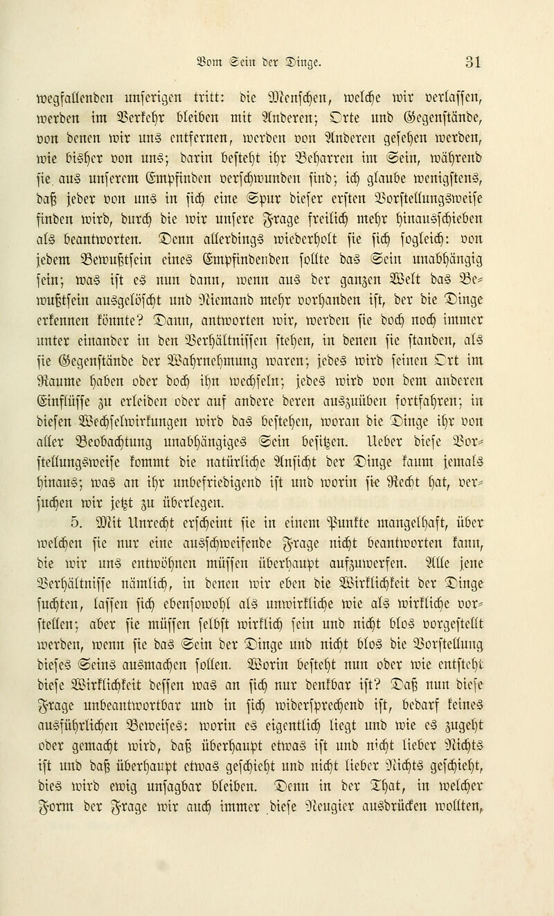wegfatlenben unf erigen tritt: bie Wlmfäm, weldje wir üerlaffen, werben im $erM)r bleiben mit Ruberen; Orte unb ®egenftänbe, oon betten mir uns entfernen, werben oon Ruberen gefefyen werben, tote bisher oon uns; barin beftet)t tf>r 33efjarren im ©ein, wätjrenb fie, aus unfercm ©mpfmben oerfd^wunben finb; ict) glaube wenigftenS, baß jeber t>on uns in fidj eine ©pur btefer erften 33orftetfungSweife finben wirb, burcb, bie wir unfere $rage freiließ mefjr fyinausfdjieben als beantworten. £>cnn atterbingS wieberlwtt fie fid) fogteidj: oon iebem Sewufstfein eine§ ©tttpfinbetiben fottte baS ©ein unabhängig fein; was ift es nun bann, wenn aus ber ganzen 2ßelt baS 93e* wufjtfein ausgelöst unb 9fftemanb mefyr oorljanben ift, ber bie £)inge erfennen tonnte? ©ann, antworten wir, werben fie boer? noeb, immer unter einauber in ben SSerfyättniffen fielen, in benen fie ftanben, als fie ®egenftänbe ber 2öa£)rnef)mung waren; jebe§ wirb feinen Ort im Raunte b,aben ober bod) itm wed}feln; jebeS wirb oon bem anberen ©inffüffe gu erleiben ober auf anbere beren auszuüben fortfahren; in biefen Sedjfetwirfungen wirb baS befreien, woran bie £)tnge it)r üon alter Beobachtung unabhängiges ©ein befi^cn. Ueber biefe 33or* ftetlungSweife lommt bie natürliche 2(nfid)t ber £>inge faum Jemals InnauS; was an ifjr unbefriebigenb ift unb worin fie ^Rerfit §atr oer* fud}en wir je^t %vl überlegen. 5. SSTdt Unrecht erfct)etnt fie in einem fünfte mangelhaft, über wetzen fie nur eine auSfd)weifenbe $ra3e n^ beantworten fann, bie wir uns entwöhnen muffen überhaupt auswerfen. Sitte jene 33erf)ältniffe nämlicf), in benen wir eben bie Sirftidjfeit ber 3jinge fugten, laffen fid) ebenfowo^l als unwirtliche wie als wirf lieb, e t>or* fteüen; aber fie muffen felbft wirftid) fein unb nid)t bloS üorgeftellt werben, wenn fie baS ©ein ber £)inge unb nid)t bloS bie SSorftellung biefeS ©eins ausmachen follen. SBorin befielt nun ober wie entfielt biefe 2Birf lieb, feit beffen was an fic&, nur benlbar ift? ®a§ nun biefe $rage uubeantwortbar unb in ftdj wiberfpredjenb ift, bebarf feines ausführlichen BeweifeS: worin eS eigentlich liegt unb wie eS §ugef»t ober gemalt wirb, ba£ überhaupt etwas ift unb ntc£>t lieber 9xid)tS ift unb baf$ überhaupt etwas gefd)ief)t uub nia^t lieber 9tid)tS gefaxt, bieS wirb ewig unfagbar bleiben. £)enn in ber Zfjat, in welker $orm ber $rage wir aueb, immer .biefe Neugier ausbrücfen wollten.