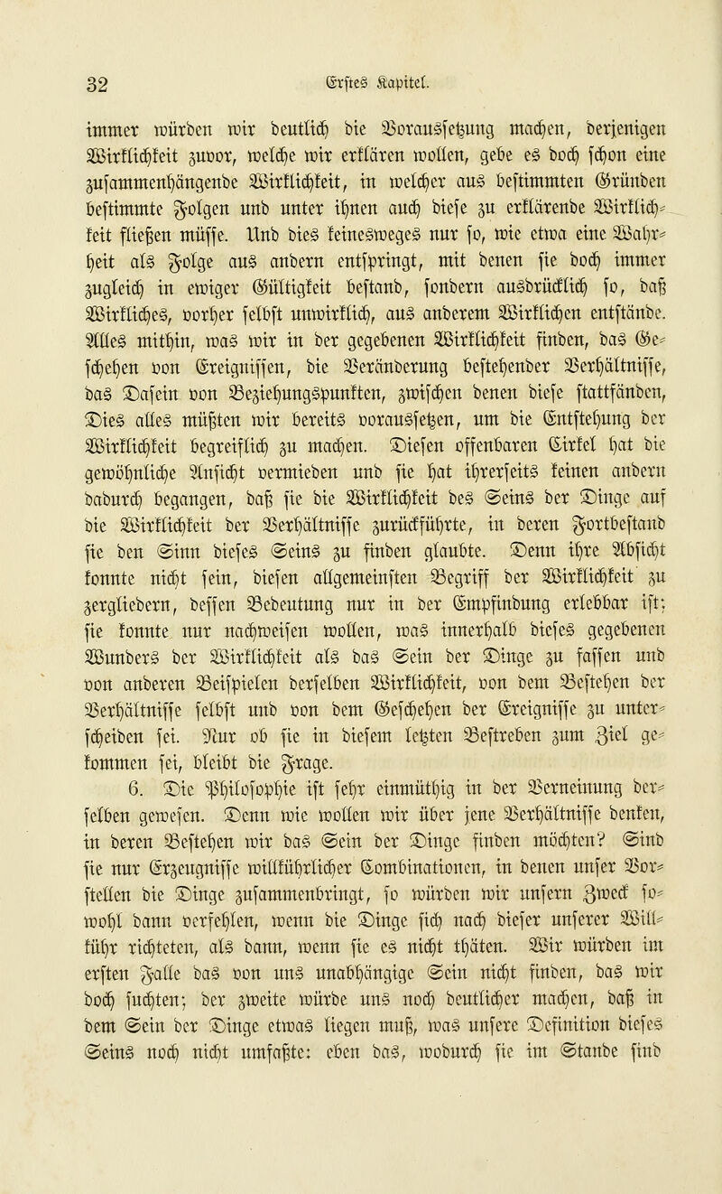 immer würben mit beutlid) bie 33orauSfe|uug mad)en, Derjenigen 2Birftid)feit guDor, weld)e wir erllären wollen, gebe es bod) fd)on eine 3ufamment)ängenbe 2Birllid)feit, in welker aus bestimmten ®rünben beftimmte folgen unb unter tfytert and) biefe §u erftärenbe 2Birflid> feit fließen muffe. Unb bieS femeSwegeS nur fo, wie etwa eine 2Bat)r* Ijett als $olge aus anbern entftoringt, mit benen fie bod) immer gugteid) in ewiger ®ültigfeit beftanb, fonbern auSbrücflid) fo, baß 2Birflid)eS, oor^er felbft uuwirftid), aus anberem 2öirflid)en entftänbe. 2lt(eS mithin, was wir in ber gegebenen 2Birflid)feit finben, baS ®e* fdjefyen oon ©reigniffen, bie Vercmberung beftefyenber Verfyältniffe, baS ©afein oon 23eäiefmngS»unften, §wifd)en benen biefe ftattfänben, SieS alles müßten wir bereits oorauSfe^en, um bie ©ntftetjung ber 2BirfIid)feit begreiflid) %u machen, Siefen offenbaren ©irfel t)at bie gewöhnliche 2tnfid)t oermieben unb fie tjat itjrerfeitS leinen anbern baburd) begangen, baß fie bie 2Birflid)feit beS ©eins ber Singe auf bie 2BirfTitf)feit ber Verfyältniffe äurücf führte, in bereu $ortbeftanb fie ben ©inn biefeS ©eins $u finben glaubte. Senn %e tbfidjt fonnte nid)t fein, biefen allgemeinften begriff ber 2Birflid)feit' ju gergliebern, beffen SBebeutung nur in ber ©mpfmbung erlebbar ift: fie lonnte nur nad)weifen wollen, was innerhalb biefeS gegebenen SßunberS ber äßirflicpit als baS ©ein ber Singe gu faffen unb oon anberen 23eifpielen berfetben 2Birftid)feit, oon bem S3efteb]en ber Sßer^altniffe felbft unb oon bem ®efd)efyen ber (Sreigniffe gu untere fd)eiben fei. ^ftur ob fie in biefem legten 23eftreben sunt $iel ge* lommen fei, bleibt bie $rage. 6. Sie ^itofoo^ie ift feb,r einmütig in ber Verneinung ber* felben gewefen. Senn wie wollen wir über jene 2Serb,altniffe beulen, in beren S3efte^en wir baS ©ein ber Singe finben motten? ©inb fie nur (Sr^eugniffe wiltfübrlidjer Kombinationen, in benen unfer Vor* ftellen bie Singe pfammenbringt, fo würben wir unfern gwccf fo* wofyt bann oerfe^len, wenn bie Singe fid) nad) biefer unferer 2Bili* füfyr richteten, als bann, wenn fie es nid)t träten. 2öir würben im erften $atte baS oon uns unabhängige ©ein nid)t finben, baS wir bod) fud)ten; ber gweite würbe uns nod) bcutlidjer mad)en, ha^ in bem ©ein ber Singe etwas liegen muß, was unfere Scftnition biefeS ©eins nod] ntd)t umfaßte: eben baS, woburd) fie im ©taube finb