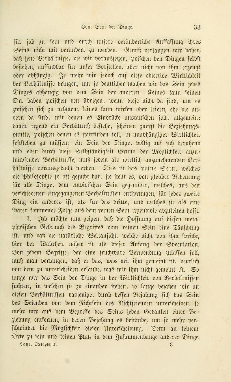 für jidj §u fein itnb burct) unfere oeräuberlt^e Sfaffaffung ir/re§ ©ein§ ntdjt mit »etänbert p werben. ©ewiß »erlangen wir bat»er, baß jene $!3err)äitniffe, bie wir-oorau§fe£en, äWtfdjen ben £)ingen fclöft befielen, auffinbbar für unfer 23orftetlen, aber ntdjt oon ir)m erzeugt ober abhängig. $e mel)r wir jebod^ auf biefe objectioe SBtrfltdjfett ber 23err)ättniffe bringen, um fo beutlidjier machen wir ba§ ©ein jebe<5 ^tnge§ abhängig oon bem ©ein ber anberen. deines fanu feinen Ort l)aben gtwfdjen ben übrigen, wenn biefe nictjt ba finb, um e§ §wifd)en fiel) §u nehmen; feines !ann wirfen ober leiben, ef>e bie an* bern ba finb, mit benen e§ ©inbrücfe ausrauften foü; allgemein: bamit irgenb ein 33ert)cittmß befiele, fdjeinen perft bie SScgietnmg^ fünfte, gwifcrjen benen e§ ftattfmben fotf, in unabhängiger 2BirrTict)feit feftftefjen gu muffen; ein ©ein ber £)inge, oötlig auf fidj bernr/enb unb eben burd) biefe ©etbftänbigfeit @runb ber 9DZöglicr)feit angu* fnüofenber 23err)attmffe, muß jebem al§ wirflict; anpnerjmenben 23er* l)ältniffe oorau£gebacr/t werben. ©ie§ ift ba3 reine ©ein, welkes bie ^f)itofo:pl)ie fo oft gefugt f)at; fie ftellt e3, oon gtetdt)er Sebeutung für alle £)inge, bem empirifä^en ©ein gegenüber, welkes, au§ ben oerfergebenen eingegangenen 23erf)ältniffen entfprungen, für itbtZ gwette ©ing ein anbere§ ift, al§ für ba§ britte, unb welkes fie at§ eine f^äter fommenbe $olge au§ bem reinen ©ein irgenbwie abzuleiten trofft. 7. $d) mochte nun geigen, baß bie Hoffnung auf biefen meta* pl)t)fifc^en ©ebraud^ be§ ^Begriffes oom reinen ©ein eine £äufcr)ung ift, unb baß bie natürliche SBeltanficfjt, welche rttcr)t oon it)m forietjt, l)ier ber Safyrljeit näfyer ift al§ biefer Anfang ber ©fcecutation. 93on iebem begriffe, ber eine fruchtbare SSerwenbung gulaffen foll, muß man »erlangen, ba% er ba§, voa§. mit if/m gemeint ift, beuttict) t>on bem p unterfc^eiben erlaube, voaZ mit if)m nicr}t gemeint ift. @o lange wir ba§ ©ein ber £)inge in ber Sirfticpeit oon SSer^ältniffen fudjten, in welken fie §u einanber fielen, fo lange befaßen wir an biefen 2Serr)ä'ltniffen baSjenige, burcr? beffen 23ejalmng fiel; ba<§ ©ein be§ ©eienben oon bem 91ict)tfein be§ ^ictjtfeienben unterfc^eibet; je mefjr wir au§ bem begriffe be§ ©ein§ jeben (Sebanfen einer 23e* jiefmng entfernen, in bereu 33ejar)ung e§ beftänbe, um fo mefw ser= fct)winbet bie Sftöglictyfeit biefer Unterfcrjeibung. ©enn an feinem Orte p fein unb leinen ^la% in bem gufammenfiange anberer £>inge So£e, 2)toaMt)ftf. 3