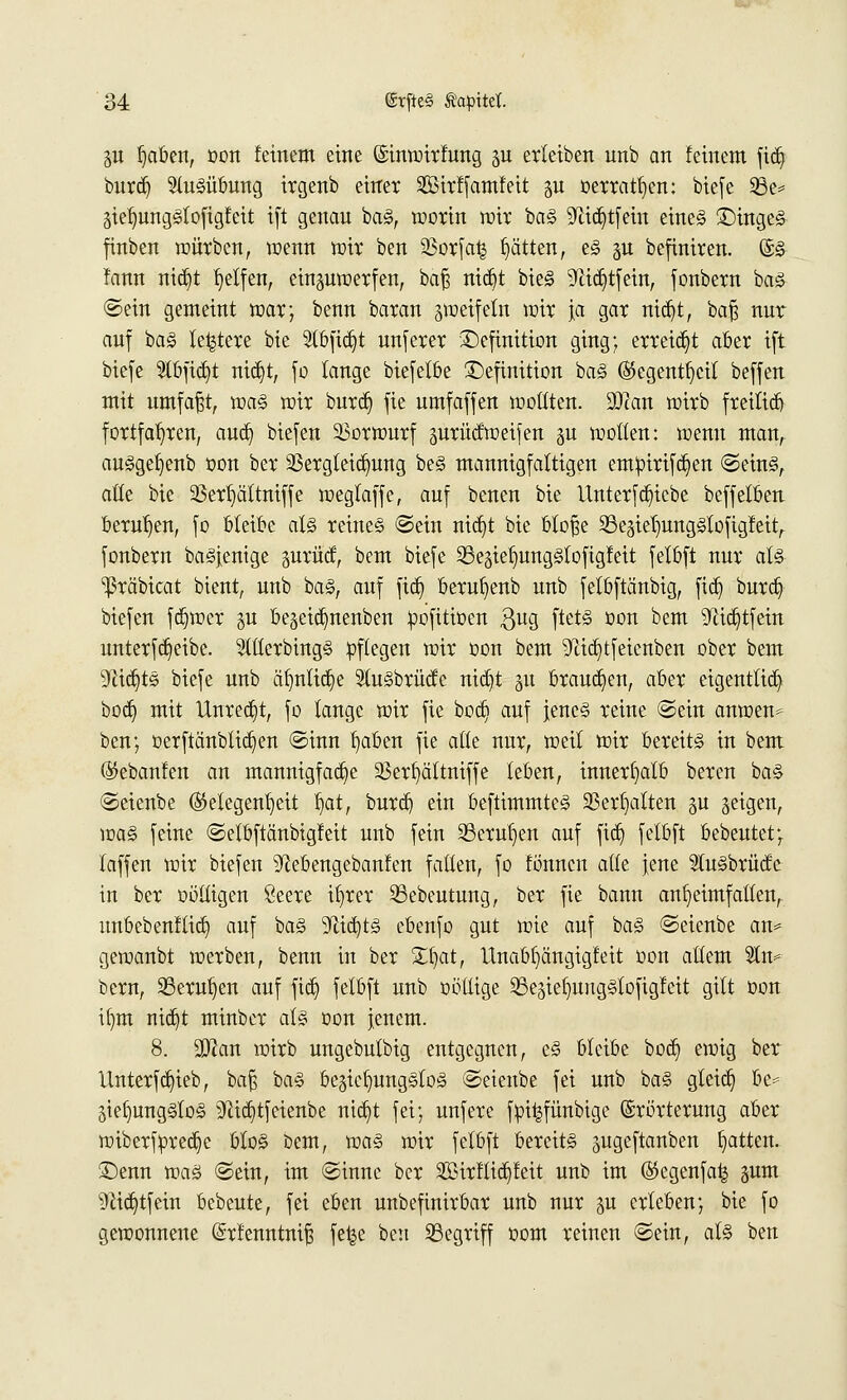 p t)aben, oon feinem eine (Sinwirfung p erleiben unb an feinem fid) burd) Ausübung irgenb einet SSMrffamleit gu »erraten: biefe 23e* giefjungStofigfeit ift genan baS, worin wir baS 9ftd)tfein eines Dinges finben mürben, wenn wir ben 23orfa£ Ratten, es gu befiniren. @S fann nid)t Reifen, einzuwerfen, baß nid)t bieS 9<iid)tfein, fonbern baS ©ein gemeint war; benn baran zweifeln wir ja gar nid)t, baß nur auf baS leitete bie 2(bfid)t unferer Definition ging; erreicht aber ift biefe 3tbfid)t nid)t, fo lange biefelbe Definition baS (S5cgentr)cit beffen mit umfaßt, was wir burd) fie umfaffen wollten. SDcan wirb freitid) fortfahren, aud) biefen Vorwurf gurüdweifen gu wollen: wenn man, ausgefjenb oon ber 23ergteid)ung beS mannigfaltigen emipirifd)en ©eins, aüe bie 23erl)ättniffe weglaffe, auf benen bie Unterfd)icbe beffetben berufen, fo bleibe als reines ©ein nid)t bie bloße 23e3ielmngSlofigfeitr fonbern baSjentge §urüd, bem biefe 23egieI)ungStofigfeit felbft nur als ^räbicat bient, unb baS, auf fid) berufyenb unb fetbftänbig, fid) burd) biefen fd)wer gu be§eid)nenben pofttioen £ug ftetS oon bem ^idjtfein unterfd)eibe. 5ltterbingS pflegen wir oon bem ^idjtfeicnben ober bem 9üd)tS biefe unb äl)nlid)e StuSbrüde nid)t 31t brauchen, aber eigentlich bod) mit Unredjt, fo lange wir fie bod) auf jenes reine ©ein anwen* ben; oerftänblid)en ©inn l)aben fie alte nur, weit wir bereits in bem ($ebanfen an mannigfad)e 93erl)ättniffe leben, innerhalb bercn baS ©eienbe Gelegenheit fjat, burd) ein beftimmteS 23erl)atten §u geigen, was feine ©etbftänbigfeit unb fein 23erut)en auf fid) felbft bebeutet; faffen wir biefen ^ebengebanfen falten, fo fonncn ade Jene 2tuSbrüde tu ber oöttigen Seere i!)rer 35ebeutung, ber fie bann anheimfallen, nnbebenflid) auf baS 9lid)ts ebenfo gut wie auf baS ©eienbe an* gewanbt werben, benn in ber £fyat, llnabfyängigfeit oon allem 2ln* bern, 23eruf)en auf fid) felbft unb oütlige 2Segief)ungStofigfeit gilt üon ifym nid)t minber als oon jenem. 8. 9)?an wirb ungebutbig entgegnen, eS bleibe bod) ewig ber Unterfd)ieb, baß baS beziehungslos ©eienbe fei unb baS gteid) be= Stellungslos ^ftidjtf eienbe ntd)t fei; unfere foi|fünbige Erörterung aber wiberfpredje btoS bem, was wir felbft bereits pgeftanben Ratten. Denn was ©ein, im ©innc ber 2ßirflid)feit unb im @egenfa£ gum 9lid)tfein bebeute, fei eben unbefinirbar unb nur p erleben; bie fo gewonnene (Srfenntniß fe^e ben begriff 00m reinen ©ein, als ben