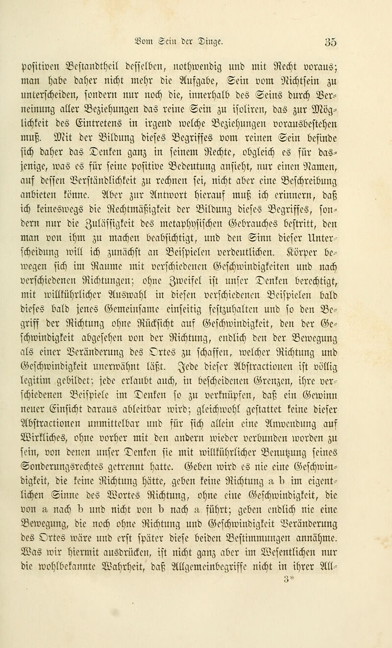 pofüiüen Sßeftanbt^etl beffelben, notfnnenbig unb mit Sfted)t ooraus; man fyibe bafyer nid)t mefyr bie Aufgabe, ©ein Dorn 9ftd)tfein p unterfd)eiben, fonbern nur nod) bie, innerhalb be§ ©eins burd) 33er= neinung aller SBegiefmugen baS reine ©ein p ifoliren, baS §ur StTiög= lidjfeit beS Eintretens in irgenb welche Schiebungen corauSbefteljen mufc. SDiit ber 23itbung biefeS SegriffeS üom reinen ©ein befinbe fid) bal)er baS £>enfen gang in [einem 9lect)tc, obgleich es für baS- jenige, was es für feine pofittoe 53ebeutung anfielt, nur einen tarnen, auf beffen 93erftänblid)feit gu rennen fei, nid)t aber eine 93efd)reibung anbieten fönne. Slber jur Antwort hierauf mu£ id) erinnern, baf$ id) feineSmegS bie 9ted)tmäf?igfeit ber 23itbung biefeS ^Begriffes, fem* bern nur bie ßuläffigfeit beS metapl)l)fifd)en ($ebraud)eS beftritt, ben man t>on tljm 3U machen beabftd)tigt, unb ben ©inn biefer Untere fdieibung ttrilt id) gunääjft an Sßeifpielen öerbeutücben. Server be- wegen fid) im kannte mit üerfdnebenen ®efd)tüinbigfeiten unb nad) t>erfd)iebenen SRidjtungen; olme 3roetfel ift unfer £>enfen bercd)tigt, mit n>tllfüf)rtid)er SfaStoaljl in biefen t>erfd)icbenen SScifbielen balb biefeS balb Jenes ©emeinfamc einfeitig feft^ubaltcn unb fo ben 95c- griff ber 9Hd)tung ol)ne 9tüdfid)t auf ®efd)ttiinbigfeit, ben ber ©e* fd)tr>inbigfeit abgefeljen öon ber #tid)tung, enblid) ben ber ^Bewegung als einer Sßeränberung beS DrteS gu fdjaffen, welker 9iid)tung unb (&e[d)tt>inbigfeit unerwähnt täfjt. $ebe biefer 51bftractionen ift völlig legitim gebilbet; |ebc erlaubt aud), in befd)eibenen (Srenjen, itjre üer- fdnebenen SBeifpiele im £)enfcn fo ju üerfnüpfen, ba£ ein ©etotnn neuer (5infid)t barauS ableitbar wirb; gleidpoi)! geftattet feine biefer 5(bftractionen unmittelbar unb für fid) allein eine Slnwenbung auf Strflid)eS, olnte t>orf)er mit ben anbern wieber üerbunben worben gu fein, öon benen unfer £>enfen fie mit tr>illfüf)rltd)er 93enu^ung feines @onberungSred)teS getrennt blatte. ®eben wirb eS nie eine ($efd)toin- bigleit, bie !eine 9xid)tung Ijcttte, geben feine 9tid}tung a b im eigent- lichen ©inne beS Portes 9xtct)turig, olme eine (35efd)tüinbigfcit, bie oon a nad) b unb nid)t oon b nad) a füljrt; geben cnblid) nie eine 23en>egung, bie nod) obne $id)tung unb (55efd)ttrinbigfcit 25eränberung beS DrteS toäre unb erft fpäter biefe beiben 33eftimmuugen annähme. 2ftaS mir hiermit auSbrüden, ift nid)t gang aber im Sefentlid)cn nur bie föobjbefannte 2öaf)rl)eit, bafs eiligem einbegriffe nid)t in ifyrer 2ttl-
