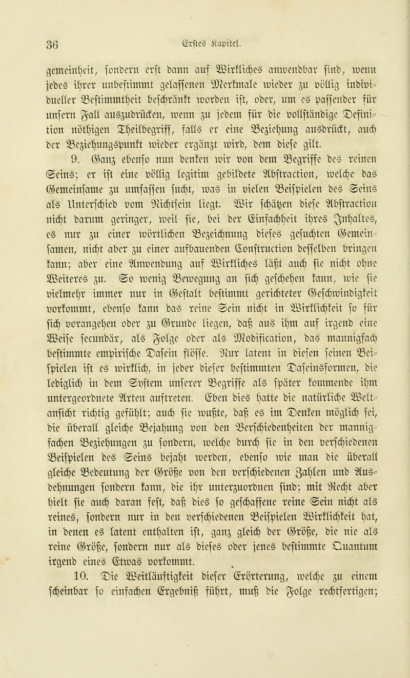 cjemetnljett, fonbern erft bann auf 3Btrfttd)e§ amoenbbar finb, toenu jebe§ ifjrer unbeftimmt getaffenen SDtertmale toieber ju oöllig inbioi* bucüer SBeftimmtfyeit befcbrünlt worbeu ift, ober, um e§ oaffenber für unfern %ali au§3ubrüden, toenn gu jebem für bie oottftänbigc £)efint= tton nötigen £f)eilbegriff, falls er eine Sßegteljimg au§brücft, au* ber 23e5tef)ung§:punft toieber ergänzt toirb, beut biefe gilt. 9. (Sans ebenfo nun beulen wir oon beut begriffe be§ reinen ©ein§; er ift eine oöllig legitim gebilbete 3tbftraction, metcbe ba<§ ©emeinfame gu umfaffen fud}t, \va§ in oielen 33eifpielen be§ @ein§ al§ Unterfd?ieb oom 9tid)tfein liegt. 2Öir fd)%n btefe 5tbftraction nid)t barum geringer, weil fie, frei ber (Stnfacft^ett il)re§ $iU)alte§, e§ nur $a einer wörtlichen ^eidmung biefe§ gefugten (Semein* famen, nid)t aber §u einer aufbauenben ©onftruetion beffetben bringen lann; aber eine Stmoenbung auf SßirlttdjieS läfjt aud) fie nid)t ot)ne 2öeitere§ §u. @o wenig Bewegung an fid) gefd)eb,en lann, wie fie. oielmetir immer nur in (Seftalt beftimmt gerichteter ®efd)Winbtgteit oorlommt, cbenfo tarnt bd'S reine @ein nid)t in 2Birttid)leit fo für fid) oorangetjen ober p ©raube liegen, baf$ au§ ü)tn auf irgenb eine Seife feeunbär, at§ $otge ober al§ 99?obifkation, ba§ mannigfad) beftimmte emtoirifebe £)afcin ftöffe. 9tor latent in biefen feinen ©et* ftoielen ift e§ wtrltid), in jebet biefer beftimmten £)afein§formen, bie lebiglid) in beut ©oftem unferer Segriffe als fyetter lommenbe it)m untergeorbnete Strien auftreten. Eben bie§ (jatte bie natürliche 2Bett* anfid)t riebtig gefüllt; aud) fie wußte, ba% e§ im Genien mögtiefe, fei, bie überall gleiche SScjufmng oon ben ^erfdjiebenl^eiten ber mannig* fadjen ©egiefiungen ju fonbem, weldje burd) fie in ben üerfdjiebenen SSeifyielen be§ <Sein§ bejaht werben, ebenfo wie man bie überall gleite Sßebeutung ber (Sröfse oon ben oerfdjiebenen 3ab,ten unb %vl& be^nungen fonbern lann, bie iljr unterjuorbucn finb; mit 9*cd)t aber f>tett fie aud) baran feft, baf? bie§ fo gefd)affene reine ©ein nidjt at§ reines, fonbern nur in ben oerfdjiebenen 33eif:pieten 2ßir!lid)!eit i)at, in benen e§ latent enthalten ift, ganj gteid) ber (Sröfse, bie nie als reine ©röf$e, fonbern nur als biefeS ober jenes beftimmte Quantum irgenb eines (StwaS oorlommt. 10. ©ie SBeitläuftigleit biefer Erörterung, wetd)e ju einem fd)einbar fo einfachen ©rgebnif? füb/ct, mufj bie $otge rechtfertigen;