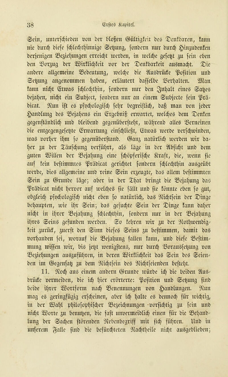 ©ein, unterfdjteben oon ber btofjen (Mitigfett beö £)cnfbaren, fann nie burd) biefe fdjited) finnige ©e^ung, fonbern nur burd) §inpbenfen berjenigen SSegte^ttrigen erreicht werben, in treibe gefegt gu fein eben ben äSorjug ber 2öirftid)feit oor ber ©enfbarfeit ausmacht. £)ie anbere allgemeine 23ebeutung, welche bie $u§brüd;e 'ißofition unb ©e|ung angenommen tjaben, erläutert baff elfte 23ert)alten. dJtan fann ntct)t (5twa<§ fdjlcdjtljtn, fonbern nur ben ^nfjatt eines ©a|e§ bejahen, nid^t ein ©ubject, fonbern nur an einem ©ubjecte fein ^rä* bicat. yivm. ift es pftdjologtfdj fefyr begreif tid), bafs man oon jeber ^anbtung beS 23ejaf)en§ ein (Srgeömjj erwartet, m'iä)t§> bem £)enfen gegenftänbtid) unb bleibenb gegenüberftef)t, wät)renb atteS Verneinen bie entgegengefe^te Erwartung einfließt, (Sttua§ werbe oerfdjwiuben, was oortjer if)m fo gegenüberftanb. ($ang natürlich werben wir ba* Jjer gu ber £äufd)ung »erführt, als läge in ber Stbfidjt unb bem guten ^Bitten ber Bejahung eine fcfyöpferifd^e Äraft, bie, wenn fie auf fein beftimmtcS ^räbicat gerietet fonbern fdjledjtfn'n ausgeübt werbe, bieS allgemeine unb reine ©ein erzeugte, baS altem beftimmten ©ein gu ©runbe läge; aber in ber Ztfat bringt bie 23e}at)ung baS ^räbicat ntdjt fyeroor auf wetdjeS fie faßt unb fie fötmte eben fo gut, obgleid) pfydjotogtfdj ittdjt eben fo natürlich, baS 9Zicf)tfein ber £)inge beraubten, wie ifjr ©ein; baS gefugte ©ein ber £)inge fann batjer nicfjt in tr)rer Bejahung fdjtedjitnjn, fonbern nur in ber Bejahung if)reS ©eins gefunben werben, ©o fefyren wir $u ber 9lott)wenbig= feit gurüd, guerft ben ©inn biefeS ©eins $u beftimmen, bamit baS oorfjanben fei, worauf bie 23e}a()ung faden fann, unb biefc 23eftim* mung wiffen wir, bis jet^t wenigftens, nur burdj) SSorauSfet^ung oon Bedienungen auszuführen, in beren 2öirflid)feit baS ©ein beS ©eien* ben im (55egenfa| gu bem ^id^tfein beS 9Hd)tfeienben befielt. 11. sJ!od) aus einem anbern ($runbe würbe idj bie beiben %vl& brücfc oermeiben, bie id) tjier erörterte: ^3ofition unb ©e^ung fiub beibe ifjrer Söortform nadj Benennungen oon §anblungen. Tiun mag eS geringfügig erflehten, aber icfy tjalte eS bennod) für wichtig, in ber 2Bat)l pljüofoofjifcfyer Bezeichnungen -oorficfytig §u fein unb nid^t SBorte ju benu^en, bie faft unoermeibtief) einen für bie Bet)anb^ lung ber ©acfyen ftörenben 9Zebcnbegriff mit fidj führen. Unb in unferem $attc finb bie befürchteten Stadjtfjetle ntd)t ausgeblieben;