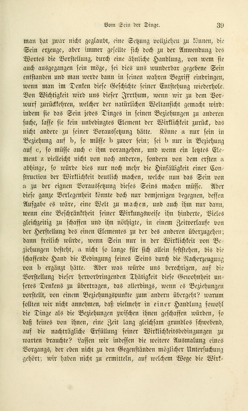 man l)at g»ar nid)t geglaubt, eine (Setzung üoüäie^eu ju !önnen, bie ©ein erzeuge, aber immer gefeilte fidj bod) jn ber $n»enbung bes SßorteS bie 23orfteüuug, burd) eine ätmtidje £)anbtung, oon wem fie aucb, ausgegangen fein möge, fei bic<§ un§ »unberbar gegebene ©ein entftanben unb man »erbe bann in feinen »aljren Begriff einbringen, »enn man im Genien biefe ©efd^id^te feiner ©ntftefmng »ieberfjole. 23on 2Sid)tigfeit »irb un§ biefer $rrtl)um, »enn »ir gu bem 95or* »urf zurüctlehren, »eld)er ber natürlichen 2öeltanfid)t gemacht »irb: inbem fie ba§ ©ein jebeS SMngeS in feinen Beziehungen zu anberen fud^e, taffe fie fein unbebingtes ©lement ber 2Birflid)fett zurücf, bas nidjt anbere ju feiner 33orau§fe^ung ptte. ®önne a nur fein in Beziehung auf b, fo muffe b zuüor fein; fei b nur in Beziehung auf c, fo muffe aud) c ifym öorattgrfjett, unb »enn ein te|te3 (Sie* ment z oietteidjt nid)t Don nod) anberen, fonberu öon bem erften a abginge, fo »ürbe bieg nur nod) me^r bie §infättigfett einer ©on* ftruction ber SBtrfttdjfett beuttid) madjen, »eldje nun ba§ ©ein öon ä zu ber eignen 33orau§fe^ung biefe§ ©ein§ machen muffe. 2tber biefe ganze 2Sertegcn^eit fönnte bod) nur bemjenigen begegnen, beffen Aufgabe e§ »äre, eine Seit ju mad)en, unb aud) üjm nur bann, »enn eine Befdjranftfyeit feiner 5£ßir!ung§»eife tfm §inberte, 33iele<§ gleichzeitig ju fd}affen unb ifm nötigte, in einem ßeitöerlaufe öon ber ^erfteüung be§ einen Elementes zu ber be3 anberen überzugeben; bann freilief) »ürbe, »enn ©ein nur in ber 2Birflid)feit oon 33e- 3ief)ungen beftel)t, a nid)t fo lange für fid) allein feftftef)en, bis bie fdjaffenbe £>anb bie Bebingung feines ©eins burd) bie 9cad)erzeuguug öon b ergänzt fjätt'e. Slber »as »ürbe uns berechtigen, auf bie SSorftettung biefer f)eröorbringenben £f)ätigfeit biefe ®e»of)nf)eit un* fereS ©enfenS zu übertragen, baS atlerbingS, »enn eS Beziehungen öorfteltt, oon einem Bezief)ungSöunfte zum anbern übergebt? »arum fotttcn »ir nidjt annehmen, baf$ otelmefyr in einer ^anblung fo»of)l bie £)inge als bie Beziehungen z^ifdjen if)nen gefd)affen »ürben, fo baf? feines öon il)nen, eine 3e^ ^an9 gleid)fam grunbloS fd)»ebenb, auf bie nachträgliche (Srfüüung feiner 2ßirflid)feitSbebingungen zu »arten brauchte? Öaffen »ir inbeffen bie »eitere Ausmalung eines Vorgangs, ber eben nid)t zu ben ©egenftänben möglicher Unterfudjung gehört; »ir l)aben rttcfit zu ermitteln, auf »eifern Söege bie 9S5tr^