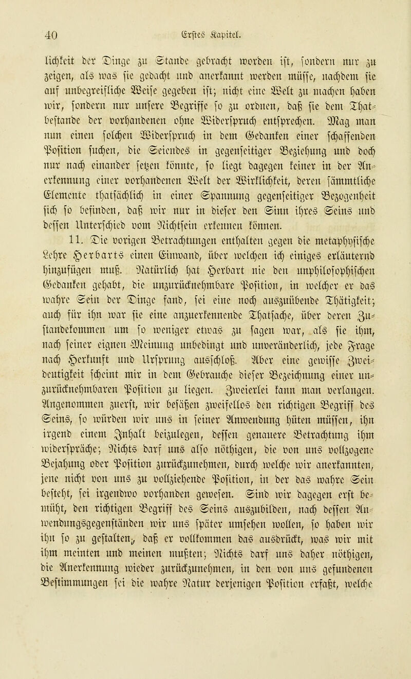 licfyfett ber ÜHngc $u ©taube getraut werben ift, fonbern nur £tt geigen, als was fie gebaut unb anerfannt werben muffe, naefbem fie auf unbegreifliche 2Beife gegeben ift; nid)t eine SCSelt ju machen Ijaben wir, fonbern nur unfere Begriffe fo gu orbuen, baß fie bem XfaU beftanbe ber oorljanbenen o^ne 2£iberfr>ruct) entfpredjen. SJlag man nun einen frieden SBiberfprud) in bem ©ebanfen einer fd^affenben ^ofition fua^en, bie ©eicnbeS in gegenfeitiger Bcgiefmng unb bodj nur nacr) einanber fe^en fönntc, fo liegt bagegen feiner in ber 21m- erlennung einer oorfyanbenen Seit ber Söirfticbfeit, bereu fämmttidje Elemente tl)atfäd)tid) in einer ©oannung gegenfeitiger Begogenljeit fid) fo befinben, baft nur nur in biefer ben ©inn iljreS ©eins unb beffen itnterfdjicb oom sJiid)tfein erfennen fönnen. 11. £>ie üorigen Betrachtungen enthalten gegen bie meraol)t)fifd)e Öefyre £>erbarts einen (Sinwanb, über welchen icb, einiges erlä'uternb ^inäufügen muß. Dlatürticb, l)at §erbart nie ben un^itofopljtfcfjeu (Skbanfen gehabt, bie unäurüdnefymbare ^ofition, in welcher er baS wafyrc ©ein ber £)inge fanb, fei eine nod) auSguübenbe £t)ätigfeit-7 aueb, für if)n roar fie eine anjuerfennenbe £f)atfad)e, über beren $u* ftanbefommen um fo weniger etwas p fagen roar, als fie iljm, nadj feiner eignen Meinung unbebingt unb unoeränberlid), jebe $rage nacb, ^erlunft unb Urfprung auSfcb/toß. ?lber eine gewiffe 3tnci^ beutigfeit fetjeint mir in bem ®ebraud)e biefer Bezeichnung einer un* 5urüdne()mbaren ^ofition gu liegen, Zweierlei fann man »erlangen, angenommen guerft, roir befäßen zweifellos ben richtigen Begriff bcS ©eins, fo würben roir uns in feiner Stnroenbung I)üten muffen, il)n irgenb einem $nl)alt beizulegen, beffen genauere Betrachtung ib,m wiberfprüa>; 9iid)tS barf uns alfo nötigen, bie oon uns ooÜ>gene Bejahung ober ^ofition zurüdzunel)men, bureb, wetdje wir anerfannten, jene nic^t oon uns p üottziet)enbc ^ofition, in ber baS roafjrc ©ein befielt, fei irgenbwo öorljanben getoefen. ©inb wir bagegen erft be^ müf)t, ben richtigen Begriff beS ©eins auSpbilben, nacb, beffen %n*. wenbungSgegenftänben wir uns ffcäter umfetjen wollen, fo fyaben wir itju fo 5U geftatten;, baß er ooltfommen baS auSbrücft, was wir mit ilmt meinten unb meinen mußten; 9itd)tS barf uns baljer nötigen, bie 5tnerfenmmg wieber zurückzunehmen, in ben oon uns gefunbenen Beftimmungen fei bie wafyre ^atur bergigen ^ofitien erfaßt, wetebe