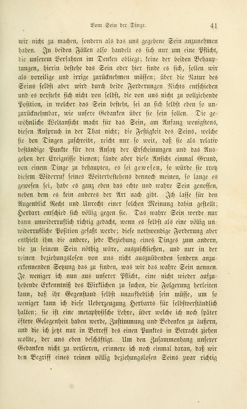 tütt uid)t 0 machen, fonbern als baS uns gegebene ©ein angunerjmen tjaben. $n beiben fällen alfo Ijanbelt eS fid) nur um eine ^ftitr/t, bic unferem SSerfarjren im £)enfen obliegt; feine bei4 beiben $8efy.ru^ tnngen, ^tevin beftefjc baS ©ein ober frier finbe es für), fotten wir als ooreilige unb irrige prücf nehmen muffen; über bte 9catur beS ®einS felbft aber wirb burd) beibe ^orberungen <iftid)ts entfd)ieben unb es oerftet)t fid) nietjt üon felbft, bie oon uns nid)t §u ootljie^enbe ^ofition, in melier baS ©ein beftel)t, fei an fiel) felbft eben fo un* prütfnerjmbar, wie unfere (Skbanfen über fie fein folten. £>te ge* wörjnttdje Settanfidjt mattet für baS ©ein, am Slnfang wenigftenS, biefen Stnfprudj in ber £r)at nidjit; bie ^efttgleit beS ©eins, weld)e fie ben fingen auftreibt, reid)t nur fo weit, öajj fie als relativ beftänbige fünfte für ben 3lnfa| ber (Srfdjeinungen unb baS 2lu§^ ger)en ber (£reigniffe bienen; fänbe aber biefe Stuftet einmal ®runb, oon einem £>inge §u behaupten, eS fei gewefen, fo würbe fie trot^ biefem 2Biberruf feines 2öeiterbeftet)cnS bennod) meinen, fo lange eS gewefen fei, l)abc eS ganj eben baS eä)te unb war/re ©ein genoffen, neben bem eS fein anbereS ber Slrt nad) gibt. $d) (äffe für ben Sfagenbtttf $ect)t unb Unrcd)t einer folgen Meinung bafyin geftelft; .-perbart entfdjieb fid) oö'Htg gegen fie. £)aS toaste ©ein werbe nur bann unwiberruftid) richtig gebaut, wenn eS felbft als eine oöllig un* wiberrufltcrje ^ofition gefaxt werbe; biefe notr)wenbige $orberung aber enthielt tr)m bie anbere, jebe 33e§ier)ung eines ®tngeS gurrt anbern, bie 5U feinem ©ein nütt)ig wäre, auSguf daließen, unb nur in ber reinen begiefmngStofen oon uns nidrt auSpübenben fonbern angu= erfcnnenben'©e^ung baS gu finben, was wir baS waljre ©ein nennen. $e weniger id) nun aus unferer 'Pflidjt, eine nid)t wieber aufp^ l)cbenbe (Srfenntnit} beS 3ßirftid)en su fud)en, bie Folgerung herleiten fann, bar} it)r (Segenftanb felbft unauft)eb(ict) fein muffe, um fo weniger fann id) biefe Ueberjeugung ^erbarts für felbftoerftcinbtid) Ralfen; fie ift eine meta:pr)r]fifd)e Sel)re, über welche id) nod) fpäter öftere Gelegenheit traben werbe, ßuftimmung unb- SSebenfen gu äußern, unb bie id) je^t nur in betreff beS einen fünftes in 23etrad)t gießen wollte, ber uns eben bcfd)äftigt. Um ben gufammenfjang unferer (Skbanfen nid)t §u oertieren, erinnere id) nod) einmal baran, baf; wir ben Söegriff eines reinen ütfltig be^iefmugSlofen ©eins jwar richtig