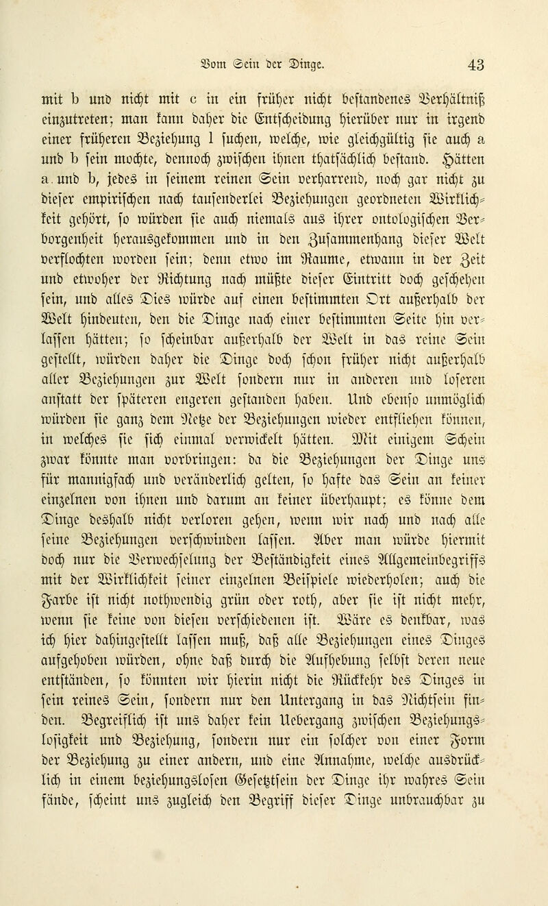 mit b unb nidjt mit c in ein früher nic£>t beftanbeneS s£erl)ältni§ einzutreten; man lann bafyer bic ©ntf Reibung hierüber nur in irgenb einer früheren Sßegielmng 1 fud)en, welche, tüte gleichgültig fie aud) a nnb b fein mochte, bennodj ätt)ifc§en ifynen tljatfädjltdj beftanb. Ratten a.unb b, jebeS in [einem reinen (Sein oer§arrenb, nod) gar nidjt ^u bie[er empirifcr/en nad) taufenberlei Söegietmugen georbneten SBtrfltdj* leit gehört, fo würben fie aucr) niemals aus itjrer ontologifdjen 33er* borgenljeit l)erauSgelommen unb in ben gufamment/ang biefer ©clt verflochten worben fein; benn etwo im 9taume, etwann in ber ßeit nnb etwoljer ber ^Rict)tung nad) müfte biefer ©tntritt bod) gefcfe^eu fein, nnb alles £>ieS würbe auf einen beftimmten Ort auftcrfyalb ber 2öelt Anbeuten, ben bie Singe nad) einer beftimmten ©eite l)in Der* laffen rjätten; fo fd)einbar außerhalb ber SBelt in baS reine ©ein gefteüt, würben baljer bie Singe bodj fd)on früher nidjt außerhalb aller SBejiefjungen §ur SÖelt fonbern nur in anbcren unb lofereu auftatt ber fpäteren engeren geftanben f)aben. Unb ebenfo unmöglid) würben fie gang bem s)le^e ber SSe^ielmugen wieber entfliegen lönnen, in welches fie fiel) eiumal oerwidett Ratten. 9Dtit einigem ®d)ein gwar lönnte man oorbringen: ba bie ^Beziehungen ber Singe uns für mannigfach unb oeränberlid) gelten, fo fi,afte baS ©ein an feiner einzelnen oon ifmen unb barum an leiner überhaupt; es lönne bem Singe beSl^alb nid)t oerloren gel)en, wenn wir nad) unb nad) aik feine ^Beziehungen oerfd)winben laffen. 'aber man würbe hiermit bod) nur bie 23erwed)felung ber 23eftanbigfeit eines ^tlgemeinbegriffs mit ber 3ßirllid)leit feiner einzelnen 23eif:piele wieberf)olen; aud) bie $arbe ift nid)t notfywenbtg grün ober rotr), aber fie ift nid)t mcfyr, wenn fie leine üon biefen oerfd)iebencn ift. Säre es beulbar, was id) f)ier ba^ingeftetlt laffen muf}, baf} alle ^Beziehungen eines SiugeS aufgehoben würben, otme baft burd) bie $ufl)ebung felbft beren neue entftänben, fo lonnten wir hierin nid)t bie $Rüdlel)r beS SingeS in fein reines ©ein, fonbern nur ben Untergang in baS 9iid)tfein fin* ben. begreiflich ift uns batjer lein Uebergang zwifd)en 25eziel)ungS= lofigleit unb 33egier)ung, fonbern nur ein folcr)er oon einer $orm ber 23ezief)ung 3U einer anbern, unb eine 2lnnal)me, weld)e auSbrüctv lieb, in einem beziefjungSlofen ®efe£tfein ber Singe it)r wahres ©ein fänbe, fct)etnt uns jugleid) ben begriff biefer Singe unbrauchbar <m