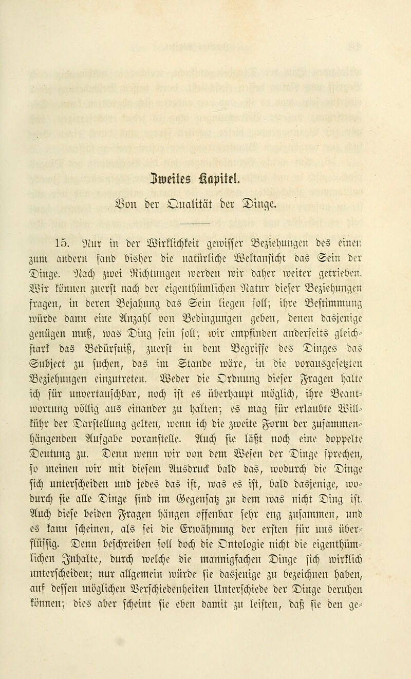 3toeites üapttel $on ber Dualität ber Sttnge. 15. 9iur in ber 2Birttiä)feit gewiffer Regierungen be§ einen gum anbern fanb bi3t)er bie natürliche 2Bettanfid)t ba§ ©ein ber Dinge. 9cad) gwei 9ltcr)tungert werben wir bat)er weiter getrieben. Sir formen guerft na&) ber eigentümlichen Statur biefer Regierungen fragen, in beten Rejatjung ba§ ©ein liegen fott; it)re Reftimmung wütbe bann eine Strtjat;! t>on Rebingungen geben, benen ba§jenige genügen mut), voaä Ding fein fott; wir entpfinben anberfeitä gteid)* ftarf ba§ Rebürfnir], guerft in bem Regriffe be§ Dtnge§ ba3 ©ubjeet §n fud)en, ba§ int ©taube wate, in bte oorauägefetjten Regierungen einzutreten. SBebet bie Dtbnung biefer fragen l)atte id) für unüertaufdjbar, nod) ift e<§ überhaupt möglich, it)re Reant= wortung t-oürg au§ einanber gu galten; e§ mag für ertaubte Sift* füt)r ber Darftettung gelten, wenn id] bie zweite $orm ber pfammen* f)ängenben Aufgabe DoranfteGe. 2lud) fie läf$t nod) eine boiWelte Deutung gm Denn wenn wir oon bem SBefen ber Dinge foredjen, \o meinen wir mit biefem lu§brud batb ba§, woburd) bie Dinge fid) unterfdjeiben unb jebe§ ba§ ift, \va§> e<§ ift, balb ba§fenige, wo* burd) fie alle Dinge finb im ®egenfa£ %\x bem votö nid)t Ding ift. Sind) biefe beiben fragen Rängen offenbar fel)r eng pfammen, unb e§ !ann fd)einen, als fei bie (£rwär)nung ber erften für un<§ über* fiuffig. Denn befd)reiben fotl bod) bie Ontotogie nid)t bie eigentpm-- tiefen $nt)alte, burd) weld)e bie mannigfachen Dinge fid) wirftid) unterfd)eiben; nur allgemein würbe fie bagjenige gu begeidjnen t)aben, auf beffen möglid)en 23erfd)iebent)eiten Unterfd)iebe ber Dinge berufen tonnen; bie§ aber fd)eint fie eben bamit gu leiften, bafj fie ben ge=