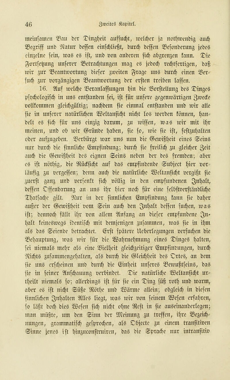 meinfamen 23au ber £>htgfjett auffudjt, meldet ja notljwcnbig aud) Segriff unb $latux beffen einfcb/tießt, burd) beffen Sefonberung }ebcS einzelne fein, was es ift, unb oon anberen fieb, abgrenzen fattn. Sie ^ortfe^ung unferer 9Setrad)tungcn mag es jebod) rechtfertigen, baf? wir jur Beantwortung biefer ^weiten $rage uns burcl) einen 93er= fueb jur üorgängigen Beantwortung ber erften treiben laffen. 16. Stuf welche SSerantaffungen fyin bic 33orfteltung beS £)ingeS üftjdjotogifd} in uns entftanben fei, ift für unfere gegenwärtigen gweefe oollfommen gleichgültig; nacfybem fie einmal entftanben nnb wir alte fie in unferer natürlichen 2Beltanfic§t md)t tos werben fönnen, ijan* belt es fidj für uns einzig barum, gu wiffen, was wir mit itjr meinen, unb ob wir ®rünbe tjaben, fie fo, wie fie ift, feftgu^alten ober aufzugeben. Verbürgt war uns nun bic @ewifsr)eit eines ©eins nur butdj bie fimtltdje Gmttofmbung; burdj fie freiließ §u gleicher ßeit audj bie ©eroifjfjett beS eignen ©eins neben ber beS fremben; aber es ift nött/ig, bie Sftücfficbt auf baS empfiubenbe ©ubjeet t)ier oor* läufig ju oergeffen; benn aud) bie natürliche SBeltanfidjt oergifjt fie juerft gan§ unb oerfen!t fid) oöötg in ben empfunbenen $nt)att, beffen Offenbarung an • uns tb,r t)ter nod) für eine fetbftüerftänbtid)e £t)atfad)e gilt. S^tur in ber finnlicfyen (Smüfmbung lann fie bab>r außer ber ®ewif$eit' oom ©ein audj ben $tt1jalt beffen fud)en, was ift; bennod) fäCft iljr oon altem Anfang an biefer empfunbene $n* fyatt feineSwegS ibentifdj mit bemjenigen jufammen, was fie in tfjm als baS ©eienbe betrachtet. (Srft fpätere Ueberleguugen oerfudjen bie Behauptung, was wir für bie Saljmetnnung eines 1)ingeS galten, fei niemals mefjr als eine 23iel§eit gleichzeitiger ©mbfinbungen, bureb 9fiid)tS äufammcngct)alten, als burd) bie (55teid)beit beS OrteS, an bem fie uns erfd) einen unb burd) bie (£trtt)ett unfereS BewufüfeinS, baS fie in feiner 9tnfd)auung oerbinbet. £>ie natürliche SSBettanftc^t ur* ttjeitt niemals fo; atlerbingS ift für fie ein £)ing fü| rotl) unb warm, aber es ift nid)t ©üße $ftütb> unb Särme allein; obgleich in biefen finnlicben galten Stiles liegt, was wir oon feinem 2Sefen erfahren, fo läfjt bod) bieS Söefen fid) nid)t ot)ne $eft in fie auSeinanbertegen; man müßte, um ben ©inn ber Meinung p treffen, itjre Belieb* nungen, grammatifd) gefprodjen, als Dbjectc ju einem tranfitioen ©inne jenes ift ^injueonftruiren, baS bie ©prad)e nur intranfitio
