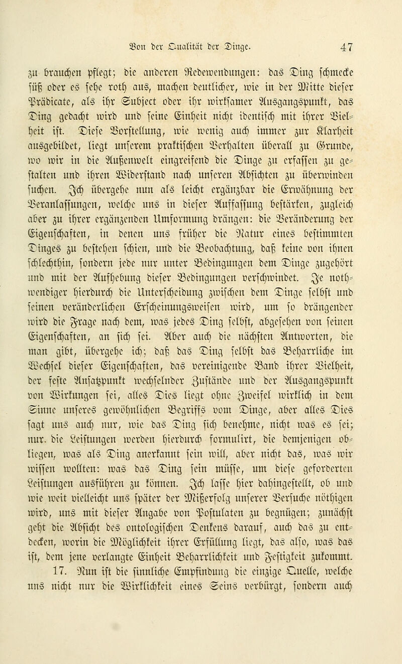 311 brauchen pflegt; bie anbeten 9icbewenbungen: ba§ 3)ing fd)mede füf; ober e§ fcf>e rotl) au§, machen beuttid)er, wie in bet SDHtte biefer ^räbicate, al<3 Ü)r @ubject übet ib,r wirf famer 5lu§gang<§punft, ba§ £>ing gebadet wirb unb feine (Sinfjeit nid)t ibentifd) mit ifjrer Sßtet= fjeit ift. £)iefe 23orfteltung, wie wenig and) immer §ur ®tarl)cit awSgebilbet, liegt unferem !praftifd)en Sßerljalten überall gu ($runbc, wo wir in bie 2tuf$enwett eingreifenb bic ©inge ju erfaffen ju ge* ftalten unb ifyrcn SSHbetftanb nad) unferen 9tbfid)ten ju übetwinben fud)en. $d) übergebe nun al§ teidjt ergän^bar bie ©vwäfmung ber 2Setanlaffungcn, wcfd)e un§ in biefet 5luffaffung beftätfen, sugletd) abet p il)tet etgänjcnbcn Umfotmung btängen: bie 2Setänbetnng bet ©igenfd)aften, in benen un£ früher bie 9?atur eine§ beftimmten iHngeg 5U befielen fd)icn, unb bie Beobachtung, ba£ feine oon ifmen fd)lcd)tf)itt, fonbern jebe nur unter SSebingungen bem £)inge äugefjört unb mit ber 2lufl)cbung biefer 23ebingungen oerfd)winbet. $e notl)* wenbiger I)ierburd) bie Unterfdjeibung gwifd)en bem £)inge felbft unb feinen oeränbctlid)en (£rfd)einung§weifen witb, um fo btängenber wirb bie $rage nad) bem, xva§> }ebe§ £>ing felbft, abgefeb,en oon feinen @igenfd)aften, an fid) fei. 5lbcr and) bie näd)ftcn antworten, bie man gibt, übergebe id); ba£ ba§ £)ing felbft ba§ 33el)arttid)e im 2Bcd)fet biefer (Sigenfd)aften, ba§ oereinigenbe SSanb ü)rer 33ielb,eit, ber fefte Slnfa^unft wed)felnbct ^uftänbe unb bet 3tu§gang§pun!t oon Sit'fungen fei, atteS £)ie§ liegt of)nc g^eifel wirflid) in bem ©innc unfete§ gewoi)ntid)en 23egriff3 00m üDinge, abet atte§ £)ie§ fagt un§ aud) nut, wie ba§ £)ing fid) benehme, nid)t waz e§ fei; nut. bie Seiftungen wetben t)ietbutcb fotmulitt, bie bemjenigen ob* liegen, voa§> aU £)ing anerfannt fein will, abet nid)t ba§, voa$ wir wiffen wollten: 'voaZ ba§ £>ing fein muffe, um biefe gefotberten Seiftungen ausführen §u fönnen. $d) laffe t)ier ba^ingeftetlt, ob unb wie weit oielleid)t un§ füätcr bet Sftifserfolg unfetet 23erfud)e nötigen witb, un§ mit biefet Angabe oon ^oftulaten §u begnügen; gunädjift gel)t bie 2lbfid)t be§ ontologifd)en 3>nfen§ batauf, aud) ba§ 511 ent* beden, wotin bie 9!ftögfid)feit i^rer ©rfüfwng liegt, ba§ alfo, voa§> ba<§ ift, bem jene oetlangte @inl)cit Befjarrtidyfcit unb $cftigfcit jufommt. 17. 9^un ift bie finnlid)e (ümtipfmbung bie einzige Oueöe, wetd)e un§ nid)t nut bie 2Birflid)feit eine§ ©ein§ oerbürgt, fonbern aud)