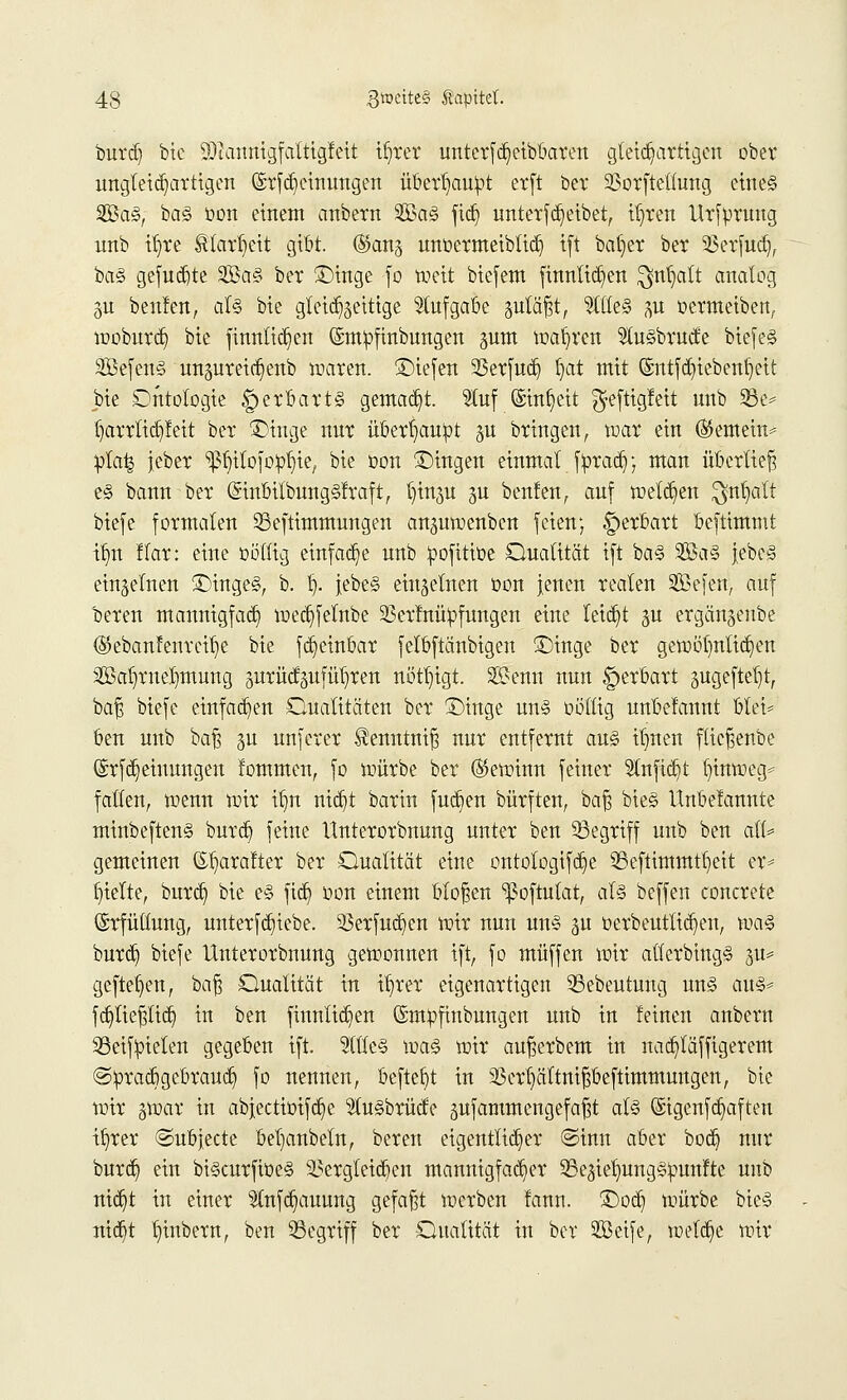 burd) bie 93tamtigfaltigfeit iljrer unterfd)eibbaren gleichartigen ober ungleichartigen (Srf Meinungen überhaupt erft ber ^orfteüung eines 2Ba§, ba§ bon einem anbern 2Ba§ fidj unterbleibet, tfren Ursprung unb tr)re Sfortjett gibt. ®an§ unbermeibtidj i(t ba()er ber SBerfudj, ba§ gefugte 2öa§ ber £)inge fo weit biefem ftnnlidjen $nfyatt analog gu beulen, aU bie gleichzeitige Aufgabe §utäj3t, 9llte3 p bermeiben, woburdj bie finntict)en (Smpfinbungen sunt wahren $u§brucfe biefe<§ 2Öefen§ unsureic^enb waren, liefen 33erfudj t)at mit ©ntfdjiebenfyeit bie Dntologie §erbart§ gemacht. 2tuf ©infyeit $eftigleit unb 58e* f)arrlid)leit ber £>inge nur übertäubt §u bringen, war ein (SSemein* pta^ jcber ^ilofopfyie, bie oon ©ingen einmal fpracb/, man überlief e§ bann ber (SinbilbungSlraft, ()iu3U ju benfen, auf wetzen $nt)alt biefe formalen 23eftimmungen anguwenben feien; £>erbart beftimmt ilm ffar: eine böttig einfache unb ipofitibe Dualität ift ba§ 2Ba§ jebeS einzelnen £)inge§, b. tj. jebe§ einzelnen bon jenen realen SBefen, auf bereu mannigfach wecfyfelnbe 23erlnü£fungen eine leitet ju ergänjenbe (5kbanfenreif)e bie fetjeinbar fetbftänbigen £)inge ber gewöhnlichen Sal)rnel)mung äurücfäitfül)ren nöttjigt. 3S?enn nun |)erbart gugefteljt, bajs biefe einfachen Dualitäten ber Tmtge un§ obltig unbelannt biet* ben unb baft gu unferer ^enntnif? nur entfernt au§ itjnen fticfjenbe ©rftt^eiuungen lommen, fo würbe ber (gewinn feiner 5tnfict)t fyinweg* falten, wenn wir itjn ntct)t barin fudjen bürften, baß bieg Unbelannte minbeftenS burd) feine Unterorbnung unter ben ^Begriff unb ben aiU gemeinen ©l)aralter ber Dualität eine ontotogifd^e 23eftimmtl)eit er* fjielte, burd) bie e§ fid? bon einem bloßen ißoftutat, ai§ beffen concrete Erfüllung, unterfd)iebe. 33erfudjen wir nun un§ $u berbeuttidjeu, \m% burd) biefe Unterorbnung gewonnen ift, fo muffen wir atferbing§ 31t* geftefjen, baf$ Dualität in if)rer eigenartigen 33ebeutung un§ au& fdjliepd) in ben finnlid^en ©mpfinbungen unb in leinen anbern 33eifm>ten gegeben ift. 5ltle§ wa<§ wir außerbem in nacfyläffigerent ©praebgebraueb, fo nennen, beftefyt in 33erl)ältnif$beftimmuugen, bie wir gwar in ab|ectiüifc§e 3lu§brücte 5ufammcngefa|t al§ ®igcnfd)aften ifyrer ©ubjeete beljanbeln, bereit eigentlicher ©inn aber boeb nur burdj) ein bi§curfibe§ dergleichen mannigfacher SBe^ietjungSpunlte unb nid)t in einer ^tnfcb]aunng gefaßt werben lann. £)odj würbe bie§ ntc^t t)inbern, ben SSegriff ber Dualität in ber Seife, welche wir