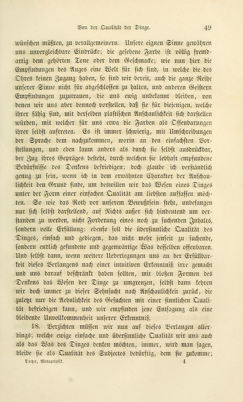 wünfdjen müßten, §u oeraltgemeinem. Unfere eignen ©inne gewahren un§ unoergleid^bare (Stnbrücte; bie gefe^ene $arbe ift oottig fremb* artig bem gehörten £one ober bem ©efdjmacfe; wie nnn fjter bte ©mpfinbungen beS SlugeS eine SBett für fiä) finb, in welche bie beS OjteS feinen ßugang b^aben, fo finb wir bereit, audj bie gange Steige unferer ©inne nidjt für abgefd)toffen gu Ratten, unb anberen ©eiftern ©mpfinbungeu gugutrauen, bie uns einig unbefannt bleiben, oon benen wir uns aber bennod) oorftetlen, ba§ fie für biejenigen, welche ifyrer fällig finb, mit berfetben £laftifd)en $nfd)autid)feit fid) barftellen würben, mit welker für uns etwa bie färben als Offenbarungen ifyrer felbft auftreten. ©S ift immer fd)wiertg, mit Umfdjreibungen ber @ürad)e bem nad)gufommen, worin an beu einfachen Vor* ftettungen, unb eben faum anberS als burdj fie fetbft auSbrücfbar, ber $ug tfyreS ®etorägeS beftel)t, burdj wetzen fie lebhaft empfunbene SSebürfniffe beS 3>nfenS befriebigen; bodj glaube id) oerftänblid) genug gu fein, wenn id) in bem erwähnten &{jarafter ber Slnfdjau* lidjteit ben ©ruub finbe, um beSwtften wir bas 2Befen eines £>ingeS unter ber $orm einer einfachen Qualität am tiebften auffaffen möd)* ten. ©o wie baS $otf) cor unferem Q3ewufjtfetn ftefyt, unbefangen nur fid) fetbft barftellenb, auf 9cid)ts aufser fid) Ijinbeutenb um oer* ftanben gu werben, nidjt ^orberung eines nodj gu fud)enben $nfyalts, fonbern ootle Erfüllung: ebenfo fott bie überfinnlidje Qualität beS ©ingeS, einfad) unb gebiegen, baS nidjt meljr jenfett gu fudjenbe, fonbern enblidj gefunbene unb gegenwärtige SßßaS beffetben offenbaren. Hub fetbft bann, wenn weitere Uebertegungen uns an ber (Srfüttbar* feit biefeS Verlangens nadj einer intuttioen ©rfenntnifj irre gemad)t unb uns barauf befdjränft traben füllten, mit bloßen formen beS 2)enlenS baS 3ßefen ber £)inge gu umgrengen, fetbft bann !et)ren wir bod) immer gu biefer @etjnfud)t nad) Stnfdjaulidjfeit gurücf, bie ple^t nur bie 2let)nlidjfeit beS ©cfudjten mit einer finntidjen Quali* tat befriebigen fann, unb wir empfinben jene ©ntfagung als eine Weibenbe Unoottfommenfyeit unferer @rfenntmf5. 18. 33ergtct;ten muffen wir nun auf biefeS Verlangen aller* bingS; wetd)e ewige einfache unb überfinnlidje Qualität wir uns aud) als baS SaS beS £)ingeS beuten motten, immer, wirb man fagcn, bleibe fie als Qualität beS ©ubjecteS bebürftig, bem fie gufomme; 8o£e, 9JJetap^t)fif. 4