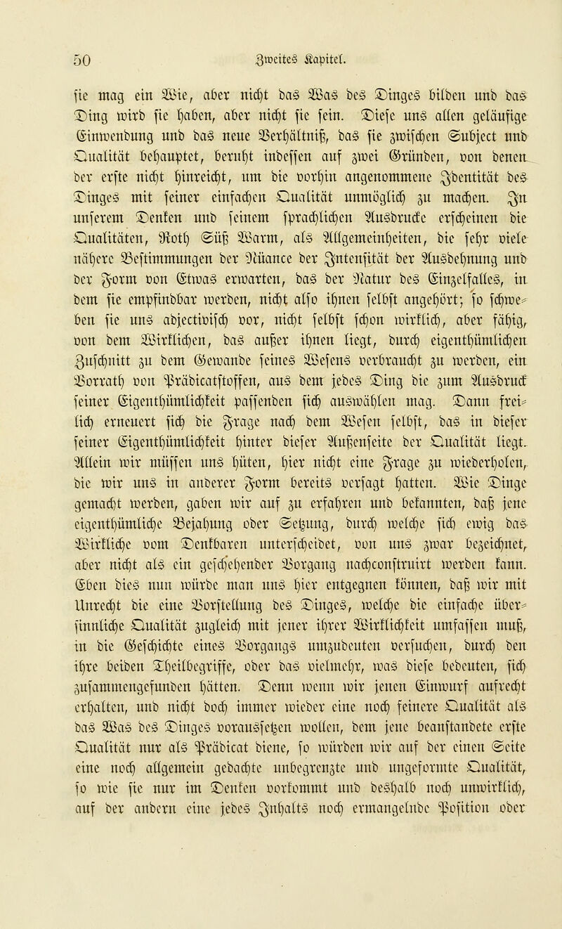 fie mag ein Sie, aber nid)t ba§ 2Ba§ be§ £)inge<§ bttben unb ba§ £)ing wirb fie l)aben, aber nid)t fie fein, £)iefe un<§ allen geläufige ©tnwenbwtg unb ba§ neue 23erfyättnif3, ba§ fie jwifcben ©ubject unb Qualität behauptet, beruht inbeffen auf ^wei ©rünben, oon bencn ber erfte nid)t l)inreid)t, um bie oorfyin angenommene $bentität be§ 3)inge§ mit feiner einfachen Dualität unmöglich ju mad)en. $n unferem SDenlen unb feinem f:prad)lid)en StuSbrucfe erfd)einen bie Qualitäten, 9fotf) ©üj3 SBarm, at§> Stllgemeintjeiten, bie fel)r oiete nähere 33eftimmungen ber Nuance ber $nteufität ber 5tu§bet)nung unb ber $orm oon ©twa§ erwarten, ba§ ber sJcatur be§ @inäetfatte§, in bem fie empfinbbar werben, nid)t atfo ifmen felbft angehört; fo fd)we* ben fie un§ abjectiüifd) üor, nid)t felbft fd)on wirftid), aber fäfyig, üon bem Sirltid)en, ba§ auf?er itjnen liegt, burd) eigentümlichen 3ufct)nttt 31t bem ©ewanbe feine§ 2Befen§ t>erbraud)t gu werben, ein SSorratl) 001t ^räbicatftoffen, au§ bem jebe§ £>ing bie jum Slusbrutf feiner (Sigentl)ümtid)feit paffenben fid) auswählen mag. £)ann frei* tid) erneuert fid) bie $rage nad) bem 2öefen felbft, ba§ in biefer feiner (£igentt)ümlid)feit hinter biefer Slu^enfeite ber Qualität liegt, allein wir muffen un§ I)üten, liier nid)t eine $rage §u wieber^olcn, bie wir un§ in anberer ^orm bereits ocrfagt Ratten. Sie iDinge gemacht werben, gaben wir auf 311 erfahren unb befannten, bafj Jene eigentümliche 23ejat)ung ober ©e^ung, burd) weld)e fidj ewig ba§ Sirftid)e com ©enfbaren unterfdieibet, üon uns gwar bezeichnet, aber nidjt al<§ ein gcfd)'el)enber Vorgang nad)conftruirt werben fann. (Sben bie§ nun würbe man un§ fjier entgegnen fönnen, bafj wir mit Unred)t bie eine ä>orftellung be§ £)inge§, wetdje bie einfadje über* finnlid)e Qualität gugtetcf) mit jener itjrer Sirftid)feit umfaffen muf?, in bie ($5efd)id)tc eines Vorgangs umdeuten üerfudjen, burd) ben il)re beiben 21)eitbegriffe, ober baS melmetjr, voaZ biefe bcbeuten, fid) äufammengefunben l)ätten. ®enn wenn wir jenen Einwurf aufredet erhalten, unb nid)t bod) immer wieber eine nod) feinere Qualität als ba% SaS be<§ £)inge§ DorauSfel^en wollen, bem jene beanftanbetc erfte Qualität nur als ^räbicat biene, fo würben wir auf ber einen ©cite eine nod) allgemein gebaute unbegrenzte unb ungeformte Qualität, fo wie fie nur im £)enfen oovfommt unb beStjatb nod) unwirftid), auf ber anbern eine jebeS $nt)att§ nod) evmangelubc ^ofition ober