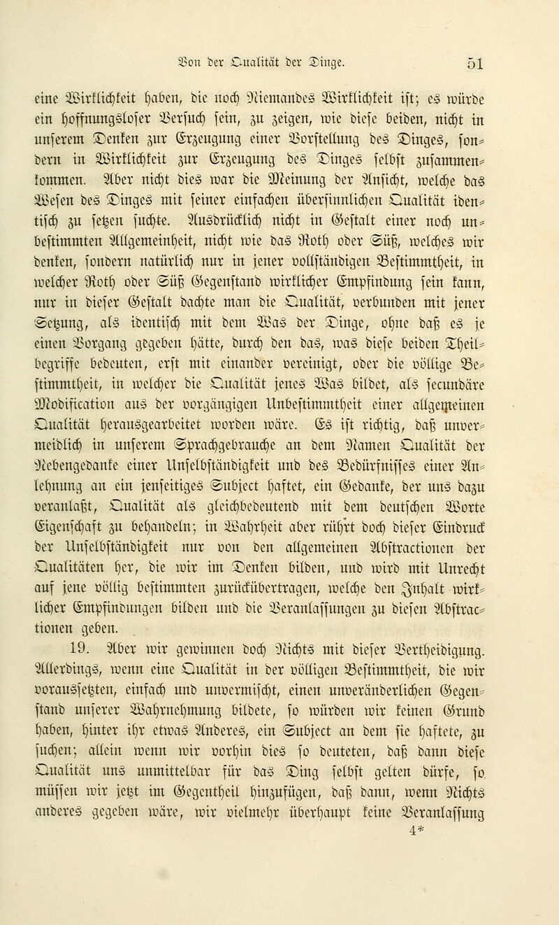 eine 2£irflid)feit tiaben, bte nodj ^ftiemanbeS 2Birltid)teit ift; es würbe ein fjoffnungStofer 33erfuä) fein, p geigen, inte biefe beiben, nidjt in unferem ©enfen pr Erzeugung einet 23orftetlung beS £)ingeS, fon= bern in Sirftiäjfeit pr Erzeugung beS ©ingeS fetbft pf anraten* fornmen. W)tx ntdjt bieS war bte Meinung ber 5tn[ict)tr welche baS äBefen beS £)ingeS mit feiner einfachen überfinnlidjen Qualität iben* tifdj gu fe^en fuajte. SluSbrücftid) mcr)t in ®eftalt einer nod) un* beftimmten Allgemeinheit, ntdjt wie baS Sftotb, ober @üjj, welkes wir benlen, fonbern natürtid) nur in jener ootlftänbigen 93efttmmtt)eit, in wetdjer ^Rott) ober @üß ©egenftanb wirtlicher ©mofinbung fein !ann, nur in biefer ©eftatt backte man bte Qualität, oerbunben mit jener ©c^ung, als ibentifcfc; mit bem SBa§ ber £>inge, ofjne bafj es je einen Vorgang gegeben Ijätte, burdj ben baS, was biefe ßeiben £t)eit= begriffe bebeuten, erft mit einanber oereinigt, ober bte oöllige 33e* ftimmtl)eit, in welker bte Qualität jenes 3ßaS bitbet, als fecunbäre SO^obtftcatton aus ber oorgäugigen Unbeftimmtljeit einer allgemeinen Qualität herausgearbeitet werben wäre. ©S ift rictjtig, baß unoer* meibtta) in unferem @prad§gebraud)e an bem Flamen Qualität ber ^iebengebanfe einer Unfelbftänbigleit unb beS 93ebürfniffeS einer 2In* tclmung an ein jenfeitigeS ©ubjeet haftet, ein ©ebatife, ber uns bagu oeranlaßt, Qualität als gteicb/bebeutenb mit bem beutfdjen Sorte ©igenfdjaft %u befjanbeln; in SSatjrljeit aber riujrt bodj biefer ©inbruef ber Unfelbftänbigleit nur oon ben allgemeinen Stbftractionen ber Qualitäten fyer, bie wir im ©enfen bilben, unb wirb mit Unrecht auf jene ootltg beftimmten surücfübertragen, welche ben $nf)att wirf* lidjer Empfindungen bilben unb bie 93eranlaffungen p biefen Stbftrac* tionen geben. 19. Slber wir gewinnen boer) 9lid)ts mit biefer 23ertl)eibigung. SlllerbingS, wenn eine Qualität in ber üölligen sßeftimmtfyeit, bie wir oorauSfe^ten, einfad) unb unoermifdjt, einen unoeränbertidjen ($egen* ftanb unferer 2Bat)rnef)mung bitbete, fo würben wir leinen ©runb b>ben, hinter ifyr etwas Ruberes, ein ©ubjeet an bem fie haftete, 311 fud}en; allein wenn wir oortjin bieS fo beuteten, baß bann biefe Qualität uns unmittelbar für baS £)ing felbft gelten bürfe, fo. muffen wir je^t im ®egentb,eit fyinpfügen, baß bann, wenn 9ftcrjtS anbereS gegeben wäre, wir oielmeljr überhaupt feine 23eranlaffung 4*