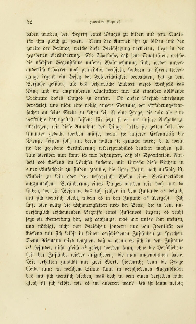£>aben würben, ben Sßegrtff eines £)ingeS p bilben unb jene Duali* tat itjm gteicb, p fe^en. ©erat bet antrieb ifyn p bilben unb ber pjette ber ©rünbe, welche btcfc ©teidjfefcung verbieten, liegt in bet gegebenen 23eränbemng. £)ie STljatfadje, ba£ jene Qualitäten, welche bie nädjften ©egenftänbe ratferer Sa^rnetimmtg finb, webcr msfcx» änberlicb, beharren nocb, princtytos wedjfeln, fonbern in ifyrem Ueber* gange irgenb ein <3e\t% ber $olgerid}tigfeit beobachten, fyat p beut SSerfuc^e geführt, als baS beharrliche ©ubject btefeS Sedjfels baS £)ing unb bte empfunbenen Qualitäten nur als einanber ablöfenbe ^ßräbicate biefeS £>ingeS 3U ben!en. Ob btefer 23erfucb, überhaupt berechtigt unb ntdjt eine oöllig anbere ©eutratg ber (SrfafirratgSt^at* jachen an feine ©teile p fe^en fei, ift eine $rage, bie wir als eine oerfrüfyte ba^ingeftetlt laffeit; für je|t ift es nur ünfere Aufgabe p überlegen, wie biefe 5lnna^me ber £)inge, falls fie gelten fott, be= ftintntter gebaut werben muffe, wenn fie unferer ©rfenntniß bie £)ienfte leiften fott, ran beren Witten fie gemacht wirb; b. t). wenn fie bie gegebene SSeränberung wiberfiprucfystos benlbar machen fott. Unb hierüber nun farat tdj nur behaupten, bafs bie ©pecutation, @ut* Ijett beS SßefenS int SJBec^fet fucb,enb, mit Unrecht biefe ©in^eit in einer ©mfadjljett p finben glaubte, bie tfyrer sJiatur nacb, unfähig ift, (Stnfjett §u fein ober baS beharrliche Sefen eines SBetänberttdjeit auszumachen. 23eränberung eines ©ingeS würben wir bocb, nur ba finben, Wo ein SBefen a, baS fidj früher in bem guftanbc a1 befanb, mit ftdj ibentifcb, bleibt, inbem es in ben ßuftanb «2 übergebt, $dj laffe liier oöttig bie ©ctjwierigfeiten nod) bei ©eite, bie in bem rat* oerfanglich erfdjeinenben begriffe eines ßuftanbeS liegen; es reicht \t%i bie S3emer!ung tjin, baft baSjenige, was wir unter i^m meinen, uns nötigt, ntdjt oon ©leid^eit fonbern nur oon $bentität be§ SefenS mit fiel) felbft in feinen oerfdjiebenen ^uftänben p fpredjen. £>emt Sftiemanb wirb leugnen, baft a, wenn es ftdj in bem guftanbe a1 befinbet, ntdjt gleich a2 gefegt werben !ann, olme bie 33erfcr)teben= tjett ber ßuftänbe wieber aufpfyeben, bie man angenommen blatte. Sir ermatten pnädjft nur p)ei Sorte tjierburcb/, benn bie fjrage bleibt nun: in wettern ©inne Jann in oerfcfyiebenen ^tugenbliden baS mit fiel) ibenttfdj bteiben, was boeb, in bem einen berfelben rttdjt gleich ift fic§ felbft, wie eS im anberen war? ©S ift !aum nötfyig