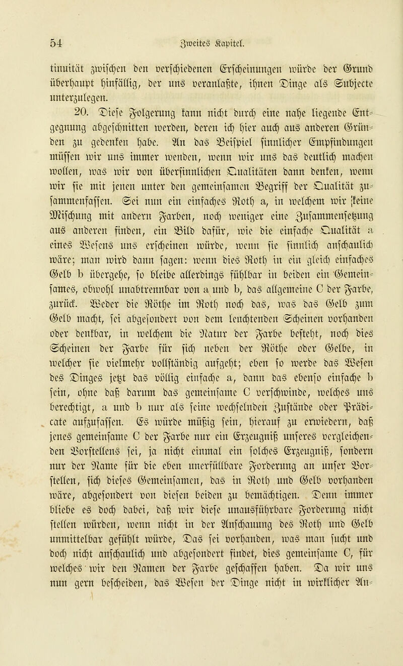 ttnuität swtfdjen bett oerfdjtcbenen (Srfdjetmmgctt würbe ber (Srunb überhaupt hinfällig, ber uns oeranlafjte, ttjnen £>inge als ©ubjecte unterzulegen. 20. ©tefe Folgerung !ann nidjt burd) eine nalje liegenbe @nt* gegnung abgefdmittcn werben, beten td) l)ier audj aus anbeten (Srün* ben $u gebenfen Ijabe. Sin bas 23eifpiet fmnltdjer Gmtyfinbungen muffen wir uns immer Wenben, wenn wir uns bas beutltdj madjen wollen, was mit oon überftnnlidjen Qualitäten bann benfen, wenn wit fie mit jenen untet ben gemeinsamen 23egriff ber Qualität §u* fämmenfaffen. @ei nun ein einfaches «ftottj a, in welkem wir [feine 9Drifd)ung mit anbetn färben, nod) weniger eine ßufammenfe^ung au§ anberen fittben, ein 23itb bafür, wie bie einfache Qualität a eines SBefenS uns erlernen würbe, wenn fie ftnnttd) cmfdjauttd) wäre; man wirb bann (agen: wenn bieS föotf) in ein gletdj einfaches (Selb b übergebe, fo bleibe atlerbingS fühlbar in beiben ein '(Semein* fameS, obwohl unabttennbar üon a unb b, baS allgemeine C ber $arbe, gurüct äßeber bie 9^ötr)e im 9totl) noeb, baS, was baS (Selb jum (Selb madjt, fei abgejonbert oon bem leud}tenben @d)einen oorljanben ober benfbar, in welkem bie s3iatur ber $arbe befielt, nod) bieg ©feinen ber $arbe für fiel) neben ber fttötlje obet (Selbe, in weiter fie oielmeb/r oollftänbig aufgebt; eben fo werbe baS SBefen beS ©ingeS jei^t baS toöilig einfache a, bann baS ebenfo einfädle b fein, ol)ne baf? barum baS gemeinfame C oerfdjwinbe, weites uns berechtigt, a unb b nur als feine wecfejelnben ßuftänbe ober ^ßräbi* cate auf^ufäffen. @S würbe müßig fein, hierauf gu etwiebetn, baß jenes gemeinfame C ber $arbe nur ein (Sr^eugniß unferes Dergleichen* ben SßorftettenS fei, ja nid)t einmal ein foldjieS ©rgeugniß, fonbern nur ber 9lame für bie eben unerfüllbare ^orberung an unfer BüP ftellcn, fidj biefcS (Semeinfamen, baS in 9tott) unb (Selb oorb/mben wäre, abgefonbert oon biefen beiben p bemächtigen. ®enn immer bliebe es bod) babei, baß wir biefe unausführbare ^orberung nidjt ftellen würben, wenn nidjt in ber SInfdjauung beS SRotl) unb (Selb unmittelbar gefüllt würbe, £>aS fei oorljanben, was man fudjt unb bod) ntct;t aufkauftet; unb abgefonbert finbet, bieS gemeinsame C, für weites' wir ben tarnen ber $arbe gefdjaffen fyaben. £)a wir uns nun getn beweiben, baS 2Befcn ber £>inge nid)t in wirflid)er Sin*