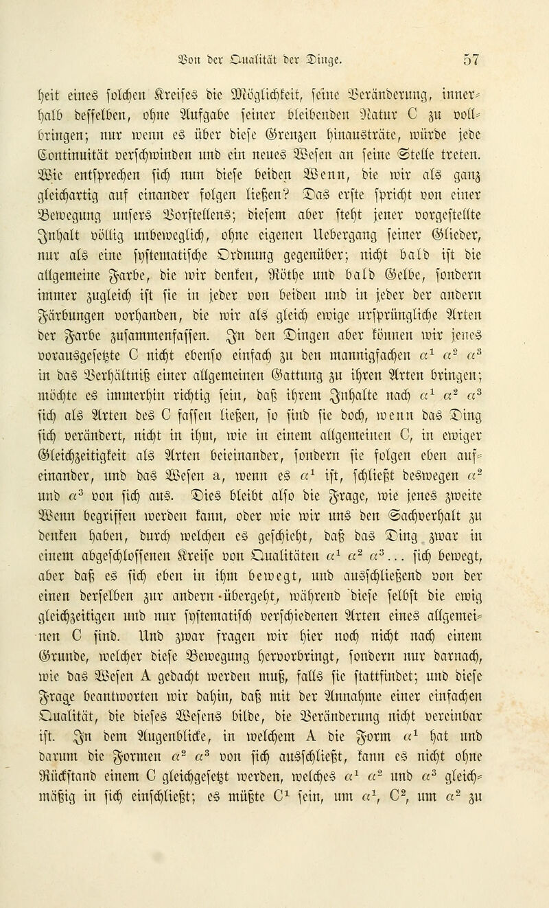 fjeit eines folgen Greifes bte Üftögttdjfett, feine 33eränberung, inner* Üjalb bcffelöcn, otjne Aufgabe [einer bleibenden Statut C §u üott* bringen; nur wenn e§ über biefe (Strengen hinausträte, würbe jebe Kontinuität öcrf^totnben unb ein neues 93efen an [eine ©teile treten. 2Bic entfpredjen {%$ nun btefe beiben SBenn, bte mir als gang gleichartig auf cinanoer folgen ließen? ©aS erfte fyridjt oon einer Bewegung unferS 23orftettenS; biefem aber ftef)t jener oorgefteltte ^n()alt öMftg unbemegtid), ob,ne eigenen Uebergang feiner ©lieber, nur al§ eine fyftematifdje Orbnung gegenüber; nid)t batb ift bie allgemeine $arbe, bie mir benlen, ütot^ie unb batb (Mbe, fonbern immer jugleicr) ift fie in jeber oon beiben unb in jeber ber anbern Färbungen oorljanben, bte mir als gteid) emige urfprüngtidje Strien ber $arbe sufammenfaffen. $n ben ©ingen aber lönnen mir jenes oorau§gefe|te C nid)t ebenfo etnf ad) $u ben mannigfachen a1 a2 as in baS 23erf)ättniß einer allgemeinen ©attung gu iljrett Strten bringen; inödjte es immerhin richtig fein, baß Ü)rem $nl)aite nad) a1 a2 «3 fid) als Strien beS C fäffen ließen, fo finb fie bod), menn baS ÜDing fid) oeräubert, nid)t in tfjm, mie in einem allgemeinen C, in emiger ©letd^ettigfett als Strien beieinanber, fonbern fie folgen eben auf* einanber, unb baS Sefen a, menn es a1 ift, fd)lteßt beSmegen «2 unb «3 oon fid) aus. £)ieS bleibt alfo bie $rage, mie jenes ^meite 2ßenn begriffen werben fann, ober mie mir uns ben @ad)oerf)att §u beulen fyaben, burd) meldten es gefdjteljt, baß baS ©ing $coax in einem abgefdjtoffenen Greife oon Qualitäten a1 a2 «3... fid) bemegt, aber baß es fid) eben in ilmt bemegt, unb ausfdjtießenb oon ber einen berfelben juv anbern-übergebt, mäl)renb biefe felbft bie emig gleichzeitigen unb nur fwftematifd) oerfd)iebenen Strien eines allgemein nen C finb. Unb $max fragen mir bier nod) nid)t nad) einem ©runbe, melier biefe 33emegung f)eroorbringt, fonbern nur barnad), mie baS äBefen A gebaut merben muß, faüS fie ftattfinbet; unb biefe %xag,t beantmorten mir bafyin, ba^ mit ber Stnnafyme einer einfachen Dualität, bie biefeS SßefenS bilbe, bie 23eränberung ntd)t oereinbar ift. $n bem Stugenbttcfe, in metd)em A bie $orm a1 fjat unb öarum bie formen a2 a3 oon fid) auSfd)tießt, fann eS nid)t ofyne 9ftücfftanb einem C gteid)gefe£t merben, metd)e§ ax a2 unb «3 gleich* mäßig in fiel) einffließt; es müßte C1 fein, um a1, C2, um a2 ju
