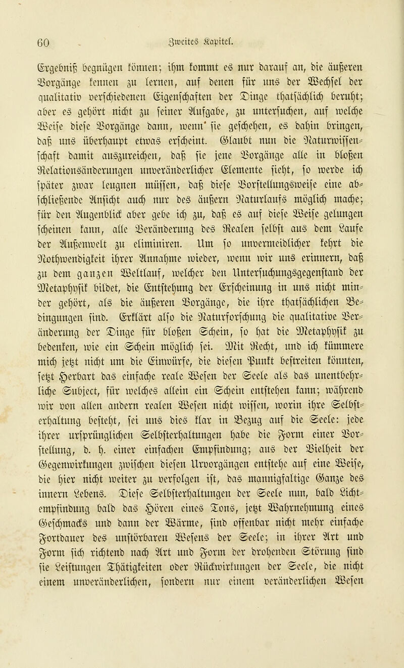 ©rgebniß begnügen tonnen; ifjnt Icmmt e§ nur barauf an, bie äußeren Vorgänge lernten gu lernen, auf benen für un§ ber Seifet ber quatitatio oerfcfyiebenen (£igenfd)aften ber £)inge tl>ttfää)tid) beruht; aber e§ gebort ntcftt §u feiner Stuf gäbe, p unterfuc^en, auf wctdje SBetfe biefe Vorgänge bann, wenn' fie gefdjeljen, e§ baf)in bringen, baß un§ überhaupt etwa§ erfdjeint. ©täubt nun bie 9}aturwiffen* fdjaft bamit auspreisen, baß fie jene Vorgänge alle in bloßen 9telation§änbcrungen unoeränbertidjer Elemente fielet, fo werbe id) fpäter $max leugnen muffen, baß biefe 93orftetlung§weife eine ab* fd)tießenbc Stuftet aud) nur be§ äußern 9fiaturlauf§ mögttdj mad)e; für ben Slugenblicf aber gebe tdj p, baß e§ auf biefe SBeife gelungen ffeinen tat, alle SSeränberung be§ Realen felbft au<§ beut Saufe ber Außenwelt p elintiniren. Um fo unoermciblidjer lefyrt bie 9<lotf)wenbigfeit ibrer Annahme wieber, wenn wir un§ erinnern, baß p bem ganzen SBettfauf, welker ben Unterfud)ung§gegenftanb ber 3Jietapf)i)fif bilbet, bie ©ntfte^ung ber ©rfdjctmmg in un§ tttdjt min* ber gehört, al§ bie äußeren Vorgänge, bie ib,re tfyatfädjlidjen 23e* bingungen finb. ©rttärt alfo bie Sßaturforfdjung bie quatitatioe 23er* änberung ber £)inge für bloßen Sdjein, fo f)at bie äRetap^fif p bebenlen, wie ein Schein mögtid) fei. Süttt Sftedjt, unb tdj lümmere mtd) jefct ntdjt um bie Einwürfe, bie biefen *ßwtft beftreiten tonnten, fefct £>erbart ba§ einfädle reale äßefen ber Seele als ba§ unentbetjr* ftdje Subject, für wetdjeS allein ein Sd)ein entfielen fann; wä^renb wir oon allen anbern realen 2Befen nidjt wiffen, worin if)re Setbft* ert)altung befielt, fei uns bieg flar in 23epg auf bie (Seele: jebe ib/rer urfprünglidjen Selbfiertjaltungen l)abe bie $orm einer 23or* fteüung, b. t). einer einfachen ©mofinbung; au§ ber 33ielf)eit ber ©egenwirfungen pifdjen biefen Uroorgängen entftefye auf eine SBeife, bie f)ier niäjt weiter p »erfolgen ift, ba§ mannigfaltige (Sänge be§ innern SebenS. £)iefe Setbftertjattungen ber «Seele nun, balb Siebte empfinbung balb ba§ gwren eines Song, \t%t 2ßal)mef)mung eines (Sefdmtacfs unb bann ber SBärme, finb offenbar ntctjt me^r einfad)e gortbauer beS unftörbaren SßefenS ber Seele; in ifyrer %xt unb $orm fieb, rid)tenb nad) %xt unb $orm ber brotjenben Störung finb fie Stiftungen S^ätigleiten ober 9tücfwirfungcn ber Seele, bie md)t einem unoeränbertidjen, fonbern nur einem oeränbertid)en SBefen