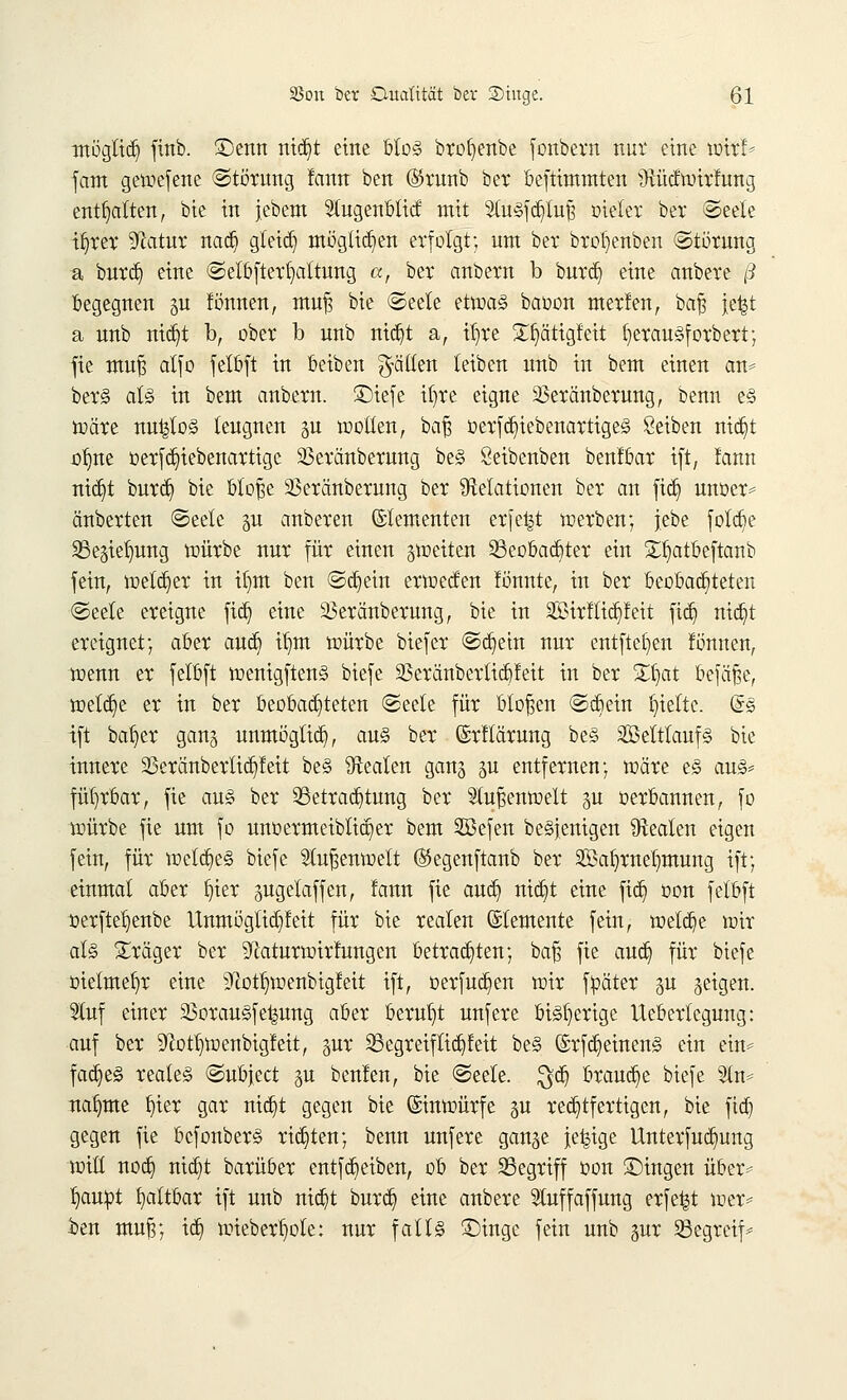 möglich ftnb. £)enn ntdjt eine blos brofyenbe fonbern nur eine toir!* fam getoefene (Störung famt ben ®runb ber befttmmten Ütücfnürfung enthalten, bie in jebem $ugenblicf mit 2luSfdjtuji oteter ber ©eele ifyrer ^ftatur nad) gleich möglichen erfolgt; um ber broljenben Störung a burd) eine ©elöfterfyattung ix-, ber anbern b burd) eine anbere ß begegnen gu tonnen, muf? bie ©eele etwas bauen merfen, baf$ je|t a nnb nidjt b, ober b unb nid)t a, it)re £§ättgfett fierauSforbert; fie muf? alfo felbft in beiben gälten teiben nnb in bem einen an* berS als in bem anbern. ©iefe iljre eigne 23eranberung, benn es n>äre nu^loS leugnen gu motten, bafj oerfdjiebenartigeS Seiben nidjt oljne üerfdn>benartige 23eränberung beS Seibenben benfbar ift, !ann nid)t burd) bie bloße 33eränberung ber Delationen ber an fid) unoer* änberten Seele p anberen Elementen erfe|t werben; jebe fötale Begiefyung mürbe nur für einen gtoeiten Beobachter ein £fyatbeftanb fein, melier in ifjm ben Schein erweefen lonnte, in ber beobachteten Seele ereigne fid} eine SBeränberung, bie in Sirftidjfeit fidj ntdjt ereignet; aber aud) itjm würbe biefer Sdjetn nur entfielen fonnen, wenn er felbft wenigftenS biefe $eränbertid)feit in ber Zfyat befäße, weld)e er in ber beobadjteten Seele für bloßen Sd)ein hielte. @S tft bat)er gang unmöglid), aus ber (Srftärung beS SßetttaufS bie innere 33eränberlid)leit beS Realen gang p entfernen; märe es aus* fiüjrbar, fie aus ber Betrachtung ber Stu^entoett p oerbannen, fo mürbe fie um fo unoermeiblicqer bem Sßefen beSfenigen Realen eigen fein, für metdjeS biefe Slufjenwelt (Segenftanb ber 2Öa^rnet)mung ift; einmal aber r}ter pgelaffen, !ann fie aud) nid)t eine fid) oon felbft oerfteI)enbe Unmogtid)feit für bie realen Elemente fein, toetdje wir als Präger ber ^laturtoirfungen betrachten; baß fie aud) für biefe oietmel)r eine ^ottjwenbigMt ift, üerfud)en wir fpäter p §etgen. 5luf einer 33orauSfe^ung aber beruht unfere bisherige lleberlegung: auf ber ^offywenbigfeit, pr Begreif lidjfeit beS (5rfd)einenS ein ein* fad)eS reales Subject p beulen, bie Seele, ^d) braud)e biefe 3ln* nafmte f)ter gar nid)t gegen bie ©inwürfe p rechtfertigen, bie fid) gegen fie bcfonberS rid)ten; benn unfere gange je^ige Unterfud)ung reift nod) nid)t barüber entfd)eiben, ob ber Begriff oon ©ingen über* ^auot faltbar ift unb nid)t burd) eine anbere 5tuffaffung erfe|t wer* ben mujä; id) wieberljole: nur falls £)ingc fein unb pr Begreif*