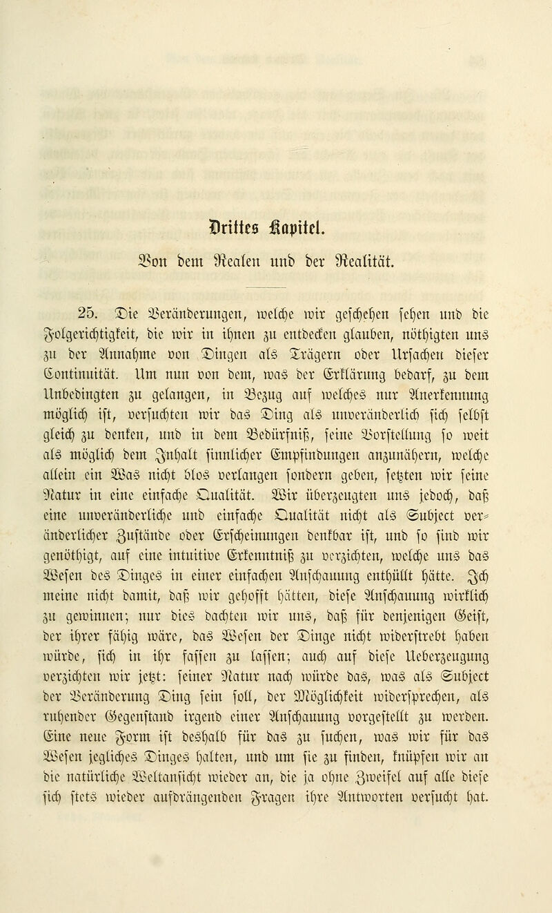 Drittes Kapitel. SBon bem Realen imb ber Realität. 25. ©ie SBeränberungen, welche wir gefdjefjen fefjen unb bte $otgerid)tigfeit, bte wir in ifmen gu entbecfen glauben, nötigten un§ §u ber 21ttnat)tne oon ©ragen alz Prägern ober Urfadjen biefer Kontinuität. Um nun oon bem, voaz ber ©rftärung bebarf, p bem Unbebtngten p gelangen, in 33cpg auf welkes nur Stoterfentrang möglich ift, oerfud)ten wir ba§ ©rag alz unoeränbertid) fidj felöft gteicb, p bcnfen, unb in bem SBebürfntß, feine 33orftetlung fo weit als möglich bem $nfyatt fraulicher ©mpfinbungen anpnäfyertt, welche allein ein 2Ba§ nicrjt ülo§ oertangen Jonbern geben, festen toir [eine ^atur in eine einfache Ouatität. Sir überzeugten un<§ jeboct), bafs eine unoeränberlid^e unb einfache Qualität ttid]t alz ©ubject oer= änbertid)er ßuftänbe ober ©rf Meinungen benfoar ift, unb fo finb toir genötigt, auf eine intuitioe ©rfenntnif? p »erlebten, welche mZ ba§ Sefen bc§ ©inge§ in einer einfachen 91nfa}auung enthüllt l)ätte. $dj meine nicfyt bamit, baß wir gehofft Ritten, biefe 21nfcr}auung wirfticfr 51t gewinnen; nur bie§ bauten mir un§, baß für benjenigen (Seift, ber itjrer fäl)ig märe, ba§ Sföefen ber ©inge nid)t wiberftrebt fiaben würbe, ftd) in ifir faffen p laffen; aud) auf biefe Uebergeugung oerpfjten wir j;e|t: feiner Statur nad) würbe ba§, voaZ alz ©ubject ber 33eränberung ©ittg fein foll, ber üBZögtidjfeit wiberfored^en, al§ rufjenber ©egenftanb irgenb einer 3tnfd)auung oorgeftellt p werben, ©ine neue $orm ift be<§t)atb für ba§ p fud)en, wa§ wir für ba§ SBefen iegtid)e§ ©inge£ galten, unb um fie p finben, luüofen wir an bte natürliche 2ßettanftd)t wieber an, bie ja orme gweifet auf aüe biefe fid) ftct§ wieber aufbrängenben fragen il)re antworten oerfudjt §at.