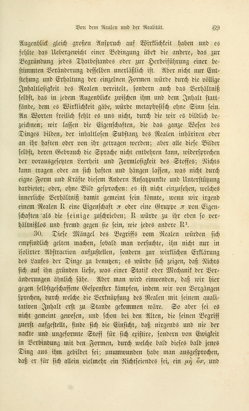 2lugenblid; gleid) großen Slnfprud? auf SBtrHtdjfeit f)aben unb t§> fehlte ba§ Uebergewicfyt einer 23ebingung übet bie anbete, ba§ pr 33egrünbung jebe§ £ljatöeftaitbe§ ober pr Herbeiführung einer be* ftintmten 23eränberung beffelben unerläßlich ift. 2lber nidjt nur @nt* ftefyung unb (Spaltung ber einzelnen formen würbe burd) bie oöttige ^nfyaltlofigfeit be§ ^Realen oereitelt, fonbern aucfy ba§ 23erl)ättniß felbft, ba§ in jebem 5tugenblicfe pnfdjen tr)m unb bent $nfyatt ftatt* fänbe, beut e<§ SSirflidpeit gäbe, würbe meta^r)t)fifct) ofme ©inn fein. 2ln ^Borten freiließ fefjtt e§ un§ nidjt, burd} bie wir e§ bilbtidj be* getanen; mir laffen bie (Mgenf duften, bie ba§ gange 2j3efen be<§ ©ingeg bitben, ber infyaltlofen ©ubftang be§ Realen inf)äriren ober an tfjr fyaften ober oon iljr getragen werben; aber alte biefe Silber felbft, bereu ($5ebraudj bie ©prad)e nidj>t entbehren !ann, wiberfpred^en ber oorauSgefe^ten 8eert)eit unb ^ormlofigfeit be§ ©toffeä; 9ttcr)t§ !ann tragen ober an fid? haften unb Rängen laffen, wa§ mct)t burd) eigne $orm unb Gräfte biefent Stnbern 3lnfa^pun!te unb Unterftüipng barbietet; ober, olme 23ilb gefprod)en: e§ ift nidjt einpfefyen, welc§e§ innerliche 23erf)ältniß bamit genteint fein fbnnte, wenn wir irgenb einem Realen R eine (Sigenfcb,aft ji ober eine ©rupfte x oon (£igen= fdjaften'al§ bie feinige pfcfyrieben; R würbe p it>r eben fo oer* J)ältnißlo3 unb frentb gegen fie fein, wie jebe§ anbere R1. 30. £)iefe hänget be§ 23egriff§ oont 9xealen würben fidj empfinblidj gelten machen, fobalb man »erfülle, if)n ntc§t nur in ifolirter 9lbftraction auf aufteilen, fonbern pr wirf liefen (Srflärung be§ 8aufe§ ber £>inge p benu^en; e§ würbe fid) geigen, baß 5tic^t§ fid) auf if)n grünben ließe, xva§ einer ©tatif ober 9D^ecr)amf ber 23er* änberungen ä^nltcr) fälje. Slber man wirb einwenben, baß wir l)ier gegen felbftgefc§affene ©efpenfter fämüfen, inbem wir oon Vorgängen fpredjen, bureb, welche bie 93erlnüpfung be<§ Beaten mit feinem quali* tatioen $nfyalt erft p ©taube gelommen wäre, ©o aber fei e§ ntdjt gemeint gewefen, unb fdjon bei ben eilten, bie feinen SSegriff perft aufgeftellt, finbe fidj bie ©utfidjt, baß nirgenb§ unb nie ber naefte unb ungeformte ©toff für ftdj erjftire, fonbern oon ©wigfeit in 23erbinbung mit ben formen, burd) welche balb biefe§ balb jenes ©ing aus ifjm gebilbet fei; unumwunben Ijabe man ausgebrochen, baß er für fidj allein oielmefyr ein 9^ict)tfeienbe§ fei, ein ^ ov, unb