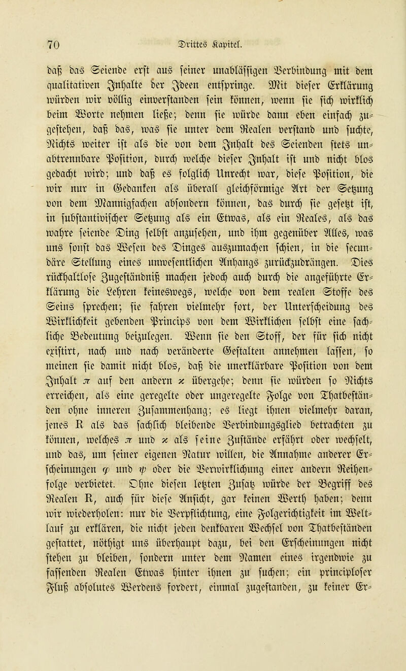 bajj bas ©eienbe erft aus fetner unabläffigen 2$erbinbung mit bem quatitattoen $nljalte ber $been entfpringe. 9JHt biefer (Srflärung würben wir öötfig einoerftanben [ein fönnen, wenn fie ftd) wirftid) beim Worte neunten ließe; benn fie würbe bann eben einfad) p* gefielen, baf? ba§, was fie unter beut Beaten berftanb unb fudjte, 9?id)tS Wetter ift als bie oon bem $nt>alt beS ©eienben ftets un* abtrennbare ^ßofition, burd) wel^e biefer $nljalt ift unb nid)t bloS gebaut wirb; unb baß eS folglich Unred)t war, biefe ^ßofition, bie wir nur in ®ebanfen als überall gleichförmige 5trt ber ©e^ung oon bem üJttannigfadjien abfonbern fönnen, baS burd) fie gefegt ift, in fubftantioifd)er ©e|ung als ein (StwaS, als ein Reales, als baS wafyre feienbe £)ing felbft angufeljen, unb if)m gegenüber 5ltleS, was uns fonft baS SBefen beS £)ingeS auszumachen fd)ien, in bie fecnn* bare ©teltung eines unwefentttd)en 2tnI)angS jmrüdpbrängen. ©ieS rücfljalttofe gugeftänbniß machen jebodj aud) burd) bie angeführte (£r= ftärung bie 8ef)ren feine^wegS, welche oon bem realen «Stoffe bes ©eins fored)en; fie fahren oielmeljr fort, ber UnterfReibung bes 2Birftiä}feit gebenben ^rittofcpS üon bem Sirftidjen fetbft eine fad> Itdje 33ebeutung beizulegen. 2Benn fie ben ©toff, ber für fidj nidjt ejriftirt, nad) unb nad) oeränberte ©eftalten annehmen taffen, fo meinen fie bamit nid)t bloS, baß bie unerftärbare ^ßofttion oon bem $nl)alt jt auf ben anbcrn x übergebe; benn fie würben fo ^id)ts erreichen, als eine geregelte ober ungeregelte $olge oon £f)atbeftän= ben otme inneren ^ufammentjang; es liegt ifyten oielmeljr baran, jenes R als baS fad)ftd) bleibenbe SSerbtnbuugSglieb betrauten §u fönnen, welches n unb % als feine ^uftänbe erfährt ober wed)felt, unb baS, um feiner eigenen Tcatur willen, bie 2lnnat)tne anberer Gh> fdieinungen <p unb tp ober bie 33erwirftid)ung einer anbern Sfteifyen* folge oerbietet. Dbne biefen legten ßufatj würbe ber 33egriff bes Realen R, and) für btefe $nfid)t, gar feinen SBerttj §aben; benn wir wieberf)olen: nur bie 93erpflid)tung, eine ^olgerid)tigfeit im Seit* lauf p erflären, bie nidjt leben benfbaren 2öed)fet oon £fyatbeftänben geftattet, nötigt uns überhaupt bap, bei ben ©rfd)eimmgen nid)t fielen p bleiben, fonbern unter bem tarnen eines irgenbwie 311 faffenben Realen ©twaS hinter it)nen gu fud)en; ein principtofer $tuß abfotuteS SßerbenS forbert, einmal §ugeftanben, ju feiner @r*