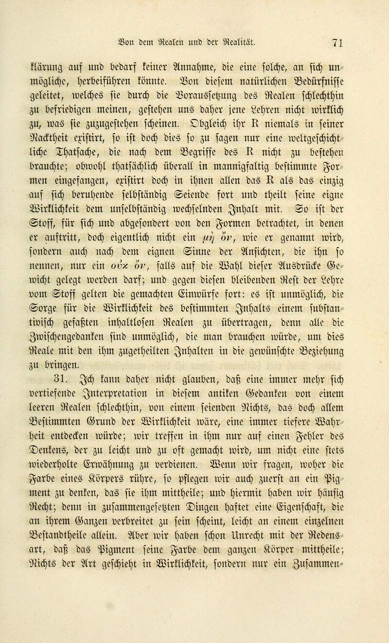 ftärung auf unb bebarf feiner 5tnna§me, bte eine foWje, an \\§ m* mögliche, Ijerbeifübjen !önnte. 23on biefem natürlichen SBebürfniffe geleitet, welches fie burcfe, bte 23orau§fe|ung be§ Realen fä^iedjtfyin 31t beliebigen meinen, gefielen uns batjer Jene gelten nid^t wirftid) m, was fie gugugeftefjen flehten. Dbgteidj tljr R niemals in feiner ^acftfyeit erjftirt, fo ift bodj) bieS fo gu fagen nur eine wettgefd)icb> Üdje £f)atfad)e, bie nacb, bem begriffe beS R nidjt gu befielen brauste; obwohl tijat[äd)ltdj überall in mannigfaltig beftimmte $or* men eingefangen, e^iftirt bocb, in itnten allen baS R als baS eingig auf fidj berufyenbe felbftänbig Seienbe fort unb tfyeitt feine eigne 2öirFlict)!ett bem unfelbftänbig wedjfetnben Qjnljalt mit. So ift ber Stoff, für fidj unb abgefonbert oon bcn formen betrautet, in benen er auftritt, bocb, eigentlich ttict)t ein pq ov, wie er genannt wirb, fonbern and) nacb, bem eignen «Sinne ber Stnficb.ten, bie ib,n fo nennen, nur ein ovx ov, falls auf bie SBafjl biefer 51u§brüde %t* widjt gelegt werben barf; unb gegen biefen bleibenben Sfteft ber Sefyte oom @toff gelten bie gemalten Einwürfe fort: es ift unmöglich, bie Sorge für bie SBirlltdjfett beS beftimmten $nf>alts einem fubftan* tioifct) gefaxten in^altlofen Realen gu übertragen, benn alle bie ^wifc^engebanfen finb unmöglich, bie man brausen würbe, um bieS ^Heate mit ben tfjm gugettjeitten $nt)atten in bie gewünfdjte 58egiet)ung gu bringen. 31. $cb, lann bafyer nic^t glauben, ba§ eine immer mefyr fidj oerttefenbe Interpretation in biefem antuen ©ebanfen oon einem leeren Realen fdjied)ttjut, oon einem feienben 9ßtdjt§, baS bocb, allem 23eftimmten @runb ber SBtrKtctjfeit wäre, eine immer tiefere Sffialjr* tjeit entbetfen würbe; wir treffen in if)m nur auf einen $et)ler beS £)enfenS, ber gu leicht unb gu oft gemalt wirb, um nic^t eine ftets wieberlwlte @rwät)nung gu oerbienen. 2Benn wir fragen, wot)er bie $arbe eines Körpers rübje, fo pflegen wir auefy perft an ein ^ßig* ment gu beulen, baS fie ib,m mitteile; unb hiermit fyaben wir fyäufig 9ie«f)t; benn in gufammengefe^ten fingen haftet eine ©igenfcfyaft, bie an ifyrem fangen verbreitet gu fein fct)eint, leicht an einem einzelnen 33eftanbtr)etle allein. Slber wir fyaben fd)on Unrecht mit ber Gebens* art, baft baS Pigment feine $arbe bem gangen Körper mitteile; Slidjts ber 2trt gefc^iefyt in ^öirflic^leit, fonbern nur ein gufammen*