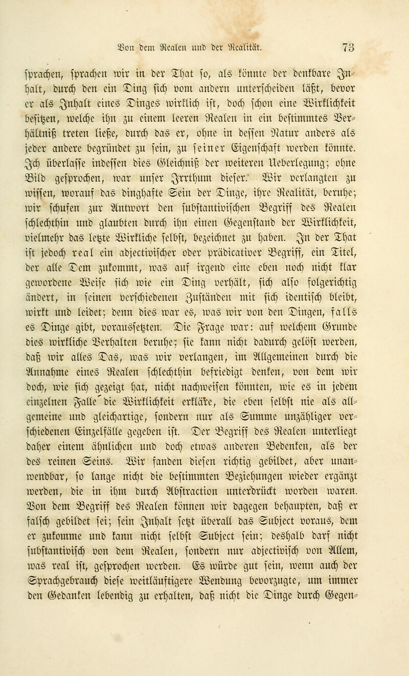 fbradjen, fbradjen wir in bet £t)at fo, als fönnte ber benfbare $n= l)att, burd) ben ein Sing fid) Dom anbern unterfajeiben läftt, beoor er als $nfyalt eines ©ingeS wirftict) ift, bod) fdwn eine 2Birftid)feit befi|en, welche il)n ^u einem leeren Realen in ein beftimmteS 23er* Ijältnif? treten tiefte, burd) baS er, olme in beffen Statur anberS als jeber anbere begrünbet gn (ein, gu feiner ©igenfd)aft werben tonnte. $dj übertaffe inbeffen bieS (Sleidmifs ber weiteren Uebertegung; ofme S5ilb gefproben, mar unfer $rrtl)um biefer.' 2ßir verlangten p wiffen, worauf ba§ bingljafte ©ein ber £)inge, ifyre Realität, beruhe; wir fcbufen §ur Antwort ben fubftantiotfcb>n Segriff beS Beaten fct}{ecr)t^in unb glaubten burdj itm einen ®egenftanb ber SBirltid^feit, üietmefw baS te^te 2Birftid)e felbft, be§eidmet p Ijaben. $n ber £b>t ift jebo<^> real ein abjectimfd^er ober toräbicatioer ^Begriff, ein £itel, ber alle £)em sufommt, was auf irgenb eine eben nodj nid)t Itar geworbene SBcife fidj wie ein £)ing »erhält, fid) alfo folgerichtig änbert, in feinen üerfdjiebenen guftanben mit fid) ibentifdj bleibt, wirft unb leibet; benn bieS war e§, was wir üon ben ©ingen, falls es £)inge gibt, oorausfe^ten. £>ie $rage war: auf welkem (Srunbe bieS wirflidje 23erf)atten beruhe; fie fann nid)t baburd) geloft werben, bafj wir altes £a§, was wir »erlangen, im Slügemeinen burd) bie Slnna^me eine§ Beaten fd)ted)tlnn befriebigt benfen, oon bem wir bod), wie fid) gezeigt tiat, nid)t nad^weifen fönnten, wie e§ in jebem einzelnen ^aüe'bie Sirflidjfeit erftäre, bie eben felbft nie al§ aß= gemeine unb gleichartige, fonbern nur at§ ©ummc ungültiger oer* fdjiebenen ©insclfälte gegeben ift. 3>r begriff beS Beaten unterliegt baijer einem äfynlid)en unb bod) etwa§ anberen 33ebenlen, als ber be§ reinen ©eins Sir fauben biefen richtig gebilbet, aber unan* wenbbar, fo lange nid)t bie beftimmten Regierungen wieber ergänzt werben, bie in if)tn burdj 3tbftraction unterbrüdt worben waren. 23on bem SSegriff beS ^Realen fönuen wir bagegen behaupten, baf; er falfd) gebilbet fei; fein $nl)alt fe^t überall baS ©ubjeet oorau§, bem er pfomme unb fann nidjt felbft ©ubjeet fein; beSfjatb barf nidjt fubftantiüifd) üon bem Beaten, fonbern nur abjectioifdj oon SCttcm, was real ift, geföroc^en werben. @§ würbe gut fein, wenn aud) ber ©ürad^gebraud) biefe weitläufigere ^Beübung beoorgugte, um immer ben (Stebanfen lebenbig gu erhalten, baf; nidjt bie £)inge burd; ©egen*