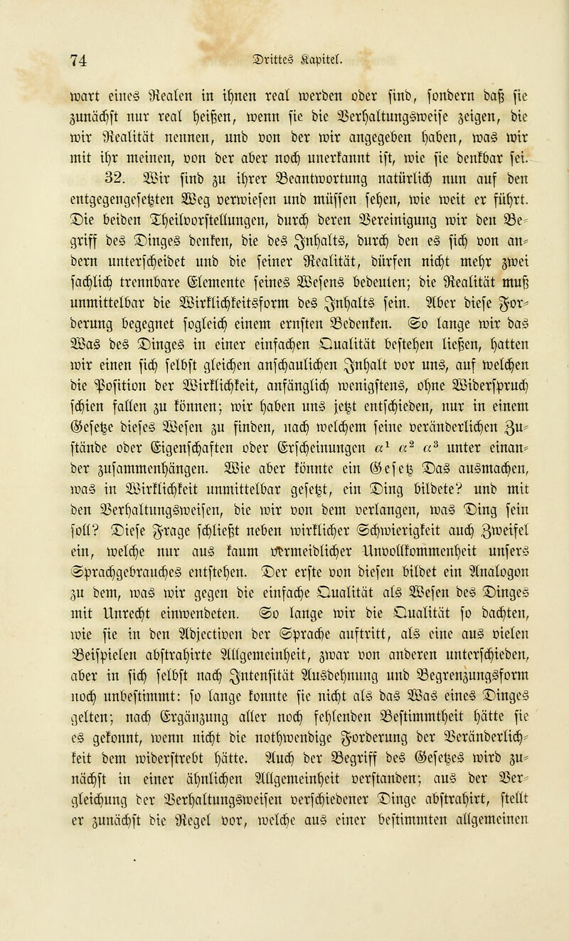 wart eiltet Beaten in itmen real werben ober finb, fonbern baß fie juttädjft nur real beißen, wenn fie bie SBerljattungSwetfe seigen, bie wir Realität nennen, unb oon ber wir angegeben fytben, roa$ wir mit ifyr meinen, oon ber aber nod) uner!annt tft, tüte fie benfbar fei. 32. Sir finb §u il)rer ^Beantwortung natürlich nun auf ben entgegengefe^ten S33eg oerwiefen unb muffen feljen, wie weit er füljrt. £)ie beiben £fyeiloorftellungen, burd) beren Bereinigung wir ben 23e* griff be<§ 3Mnge§ benfen, bie be§ $nfyalti§, burd) ben e3 ftd) oon an* bern unterfReibet unb bie feiner Realität, bürfen nid)t mef)r gwei fad)tid) trennbare ©temente feine§ SöefenS bebeuien; bie Realität muß unmittelbar bie 2ßirftid)Mt§form be§ $nljaftg fein. Stber biefe $or= berung begegnet fogleid) einem ernften SSebenleu. ©o lange wir baä 3Ba§ be§ £)inge<5 in einer einfallen Qualität befielen liefen, Ratten wir einen fid) felbft gleiten anfd)aulid)en $nfyatt oor un§, auf welken bie ^ßofition ber 2Bir!tid)feit, anfängtid) wenigfteng, $$m Siberfprud) fdn'en fallen gu fönnen; wir fyaben un§ je|t entfd)ieben, nur in einem ®efe|e biefe§ Sefen 5U finben, nad) welchem feine oeränbertid)en $u* ftänbe ober (£igenfd)aften ober (SrfMeinungen a1 «2 «3 unter einan* ber §ufammenl)ängen. 2Bie aber fö'nnte ein (Skfelj ©a§ ausmalen, voaZ in 3öirftid)feit unmittelbar gefegt, ein £)ing bilbete? unb mit ben 93er()attung§weifen, bie wir oon beut oerlangen, wa<§ ©ing fein foll? £>iefe $rage f abliefst neben wirflid)er ©d)wierigfeit aud) ^weifet ein, welche nur au§ faum onmeibtid)er llnüottfommenlieit unfer§ ©prad)gebraud)e)§ entfielen, ©er erfte oon biefen bilbet ein Slnalogon gu bem, voaä wir gegen bie einfad)e Qualität al§ 2$efen be§ ©inge§ mit llnred)t einwenbeten. ©o lange wir bie Oualität fo backten, wie fie in ben Abjccttoen ber ©prad)e auftritt, al§ eine au§ oielen 93eiffielen abftraf)irte 2ttlgemeint)eit, gwar oon anberen unterfdjieben, aber in fid) felbft nad) $ntenfität 2tu§bel)nung unb SBegrenpngäform nod) unbeftimmt: fo lange fonnte fie nid)t at§ ba<§ 2öa§ eines SMngeS gelten; nad) ©rgängung aller nod) fef)lcnben 33eftimmtl)eit t)ätte fie e§ ge!onnt, wenn nid)t bie notb>enbige ^orberung ber 33eränberlid)- !eit bem wiberftrebt t)ätte. 51ud) ber 33egriff be§ ®efe^e§ wirb gu* näd)ft in einer ä()nlid)en Allgemeinheit oerftanben; au§ ber 2ßer- gleid)ung ber 23ert)attung§weifen oerfd)iebener £)inge abftrat)irt, ftetlt er pnäd)ft bie Sfteget oor, weld)e au§ einer beftimmten allgemeinen