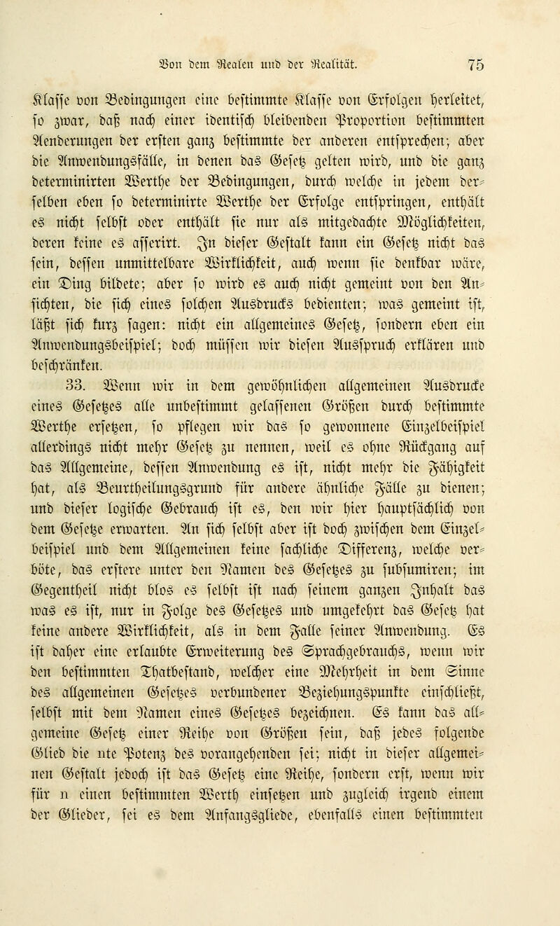 klaffe oon SBeöingungen eine beftimmte ttaffe oon Erfolgen herleitet, fo jwar, ba§ nad) einer ibentifd) bteibenben Proportion beftimmten Steuerungen ber erften ganj beftimmte ber anbeten entsprechen; aber bie Stnwenbung§fätte, in benen ba§ ©efe£ gelten wirb, unb bie gan^ beterntinirten Sßerttje ber 23ebingungen, burd) wetd)e in jebem ber* fetben eben fo beterminirte Söertfie ber Erfolge entfpringen, enthält e§ nidjt felbft ober enthält fie nur als mitgebad)te Wlßcßtißdtttt, bereu feine e§ afferirt. $n biefer ©eftalt lann ein ©efe^ ntdjt ba§ fein, beffen unmittelbare 2BirtTid)feit, aud) trenn fie benlbar wäre, ein £)ing bitbete; aber fo wirb e§ aud) nidjt gemeint oon ben Sin* fixten, bie ftd) eines folgen SluSbrucfS bebienten; wa§ gemeint ift, täfft ftd) furg fagen: nid)t ein allgemeines @efe^, fonbern eben ein SlnwcnbungSbeifpiet; bod) muffen mir biefen 2tu§fprud) erflären unb befdjränfen. 33. SBenn wir in bem gewöhnlichen allgemeinen Stu§brud;e eines ©efet^eS alle unbeftimmt gelaffenen ©röfsen burd? beftimmte 2Bertfje erfe^en, fo pflegen wir ba§ fo gewonnene ©injelbeifpiel alterbingS ntrf)t met)r ©efet^ ju nennen, weil e§ olme Sftücfgang auf ba§ Stltgemeine, beffen Slnwenbung e£ ift, nid)t mefyr bie ^ä^igfeit f)at, als 23eurtfyeitung§grunb für anbere ätmlicbe $ätle §u bienen; unb biefer logifdje ©ebraud) ift es, ben wir fyier tjauptfädjtid) oon bem ©efe^e erwarten. Sin fid) felbft aber ift bod) gwifdjen bem @tngef^ beifpiel unb bem Sittgemeinen feine fad)lid)e ©ifferenj, welche oer* ^üttf baS erftere unter ben tarnen be§ ©efe^eS §u fubfumiren; im ©egentfjeit nid)t blo§ es felbft ift nad) feinem ganzen ^nb^alt ba<§ was eS ift, nur in $olge be§ ©efetjeS unb umgefefyct ba§ (55efe£ fjat feine anbere 2Birflid)feit, als in bem $atfe feiner Stnwcnbung. @§ ift bafjer eine erlaubte Erweiterung beS ©prad)gebraud)§, wenn wir ben beftimmten £f)atbeftanb, welker eine Sfttetwfyeit in bem @inne be§ allgemeinen (S5efe£e<§ oerbuubener Se^ielrnngSpunfte einfließt, felbft mit bem tarnen cine§ ©efc^e§ begeid^nen. (§§ fann ba<§ alt* gemeine ($efe| einer 9Mfye oon ©rößen fein, baf? jebe<3 folgenbe ©lieb bie nte ^oteng be§ oorangefjenben fei; niebt in biefer allgemein neu ©eftalt jebod) ift ba§ ($efe£ eine 9f*eif)e, fonbern erft, wenn wir für n einen beftimmten 2ßertft, einfe^en unb äugleid) irgenb einem ber ©lieber, fei e§ bem SlnfangSgliebe, ebenfalls einen beftimmten