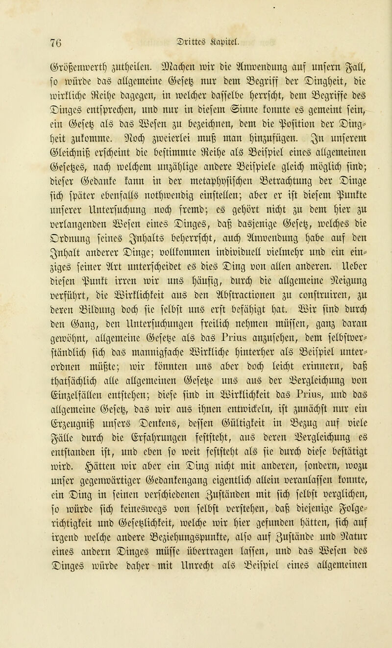 (Sfröfjemuertl) jutfyeitcn. 9Diad)en mit bie SCntoenbung auf unfern $atl, fo mütbe baS allgemeine (Sefeij nur bem SBcgriff bet £)ingf)eit, bie ioitllid)e Steige bagcgcn, in welker baffetbe fyertfd)t, bem begriffe beS £)ingeS entfpted)en, nnb nur in biefem ©inne fonnte es gemeint fein, ein (Sefe^ als baS Sßefen &u bejeidjnen, bem bte ^Sofition bet £)ing* Ijeit gufomme. Sftod) gtoeiettei mufj man Inngufügen. $n unfetem @leid)nif$ etfd)eint bie beftimmte 9teil)e als 23etföiet eines altgemeinen (^efei^eS, nad) meinem ungefüge anbete SSeiftoiete gleid) möglid) finb; biefct ®ebanfe lann in bet metalpt)t)fifd)en ^Betrachtung bet ©inge fid) fpätet ebenfalls notfyoenbig einftelten; aber et ift biefem fünfte unfetet Unterfudmng nod) fremb; es gehört nid)t p bem \)xtx gu oerlangenben Sefen eines £)ingeS, bafj baSjenige ©efe^, wetd)eS bie £>rbnung feines $nl)alts bef)errfd)t, and) Stnraenbung f)abe auf ben $nt)alt anbetet £>inge; ooltlommen inbioibuett melmet)r unb ein ein* gigeS feinet $lrt unterfd)eibet eS bieS £)ing oon allen anbeten. Hebet biefen ^un!t itten mit uns l)äufig, bnrd) bie allgemeine Neigung üerfütjrt, bie 2öirftid)feit aus ben Slbftractionen p conftruiren, p beten 33ilbung bod) fie felbft uns etft befähigt \)at. SBit finb butd) ben ($kmg, ben Unterteilungen freitid) nehmen muffen, gan§ batan gemeint, allgemeine (Stefel^e als baS Prius anpfeifen, bem fetbftoer* ftänblid) fid) baS mannigfache 2öirflid)e tjinterljer als SSeifpiel unter* otbnen mü§te; wir lönnten uns abet bod) teid)t etinnetn, baß tl)atfäd)tid) alle aligemeinen (Sefe^e uns aus bet 23ergteid)ung oon ©in^elf alten entfielen; biefe finb in 2Birftid)feit baS Prius, unb baS allgemeine ®efe^, baS wir aus iljnen entwideln, ift pnäd)ft nut ein (Stäeugni^ unfetS ©entenS, beffen (güttigleit in S5e§ug auf oiete $äHe butd) bie Erfahrungen feftfteb^t, aus beten 2Setgteid)ung es entftanben ift, unb eben fo weit feftfteljt als fie butd) biefe beftätigt wirb. Ratten wir abet ein £>ing nid)t mit anbeten, fonbetn, woju unfet gegenwärtiger ©ebanlengang eigenttid) allein oerantaffen fonnte, ein £)ing in feinen oerfd)iebenen guftänben mit fid) felbft »ergltd)en, fo würbe fid} feinegwegS oon felbft oerftefyen, baß biejenige $otge= tid)tig!eit unb (55efe^lid)feit, weld)e mit l)ier gefunben fjätten, fid) auf itgenb wetdje anbete SBegietmngSpunfte, alfo auf guftänbe unb 9Zatnt eines anbetn Ringes muffe übetttagen taffen, unb baS Sefen beS £)ingeS würbe batjer mit Unred)t als SScifüiel eines allgemeinen