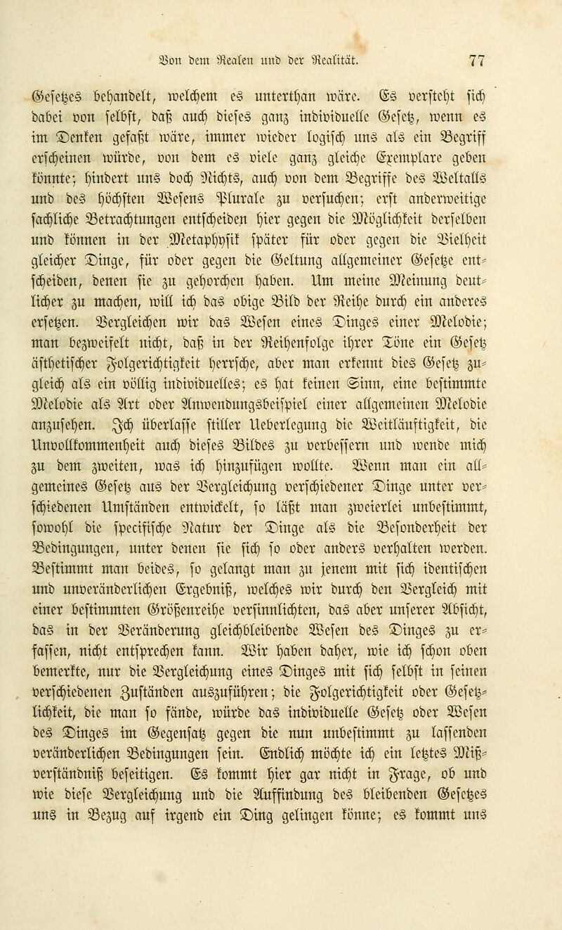 ($>efe^e§ befyanbett, welkem e§ unterbau wäre. (S§ oerftetjt fidj babei oon felbft, baß audji biefe§ gang inbioibuelfe (Sefefc, wenn e§ im £)enfen gefaxt wäre, immer wieber logifd) un§ aU ein begriff erffeinen würbe, oon bem e§ oiete ganz gleite (5j;emplare geben formte; fjinbert un§ bod^ 9fädjt§, aud) oon bem Begriffe be§ 2Mtatt§ unb be§ tjödjften 2öefen§ ^turale gn oerfudjen; erft anberweitige fad)lid)e Betrachtungen entfd)eiben tjier gegen bie 9!ftügltd)feit berfetben unb fö'nnen in ber 9ttetapt)t)fif füäter für ober gegen bie 23ielt)eit gleicher ©inge, für ober gegen bie (Mtung allgemeiner (SSefet^e ent* fReiben, benen fie p get)ord)en t)aben. Um meine Meinung beut* lieber su madjien, tritt ic6 ba§ obige Bitb ber $fteif)e burd) ein anbere§ erfe^en. 93ergleid)en mir ba§ Sßefen eines £>inge§ einer 9!Mobie; man bezweifelt mct)t; bat] in ber Reihenfolge ifjrer £one ein ®efet^ äftr)etifd)er ^otgerid}tig!eit t)errfd)e, aber man erfennt bie§ ©efet^ zu* gteid) at§ ein ooüig inbioibuelteg; e§ b/tt leinen ©inn, eine beftimmte SDMobie al§ 9lrt ober StnwenbungSbeifpiet einer allgemeinen SJMobie ausuferen. $d) überlaffe ftitter lleberlegung bie SMtTäuftigfeit, bie Unootifomment)eit and) biefe§ 93ilbe§ zu oerbeffern unb wenbe mid) Zu bem ^weiten, wa§ idj hinzufügen wollte. 2öenn man ein au* gemeines @efe| am§ ber 25ergleid)ung oerfdjiebener £)inge unter oer* fd)tebenen Umftänben entwicMt, fo läßt man zweierlei unbeftimmt, fowot)t bie fpecififdje 91atur ber £)inge at§ bie Befonbertjeit ber Bedingungen, unter benen fie ftd) fo ober anber§ oerf)alten werben. Befttmmt man beibes, fo gelangt man zu jenem mit fid) ibentifd^en unb unoeränberlid^en (Srgebniß, weites wir burdj ben 2Sergleid) mit einer beftimmten (S5röj3enreit)e oerfinntid)ten, ba§ aber unferer 9lbfidjt, ba§ in ber 3Seränberung gteidjbteibenbe Sefen be§ £)mge§ %u er* faffen, nid)t entfpredjen !ann. 2öir t)aben bat)er, wie id) fdjon oben bemerfte, nur bie 23ergteid)ung eine§ £)inge§ mit fid) felbft in feinen oerfd)iebenen guftänben aufzuführen; bie $olgerid)tigfeit ober (Sefetj* tid)feit, bie man fo fänbe, würbe i>a§> inbioibuelle $efe| ober äßefen be§ £)inge§ im ©egenfatj gegen bie nun unbeftimmt zu laffenben oeränbertid)en Bebingungen fein, ©nbtid) möchte id) ein le|te§ Wxp oerftänbniß befeitigen. ©§ fommt t)ier gar nid^t in $rage, ob unb wie biefe 5ßergteid)ung unb bie Sluffmbung be<§ bleibenben @efe^e§ un§ in Bezug auf irgenb ein £)ing gelingen fönne; c§ fommt un§