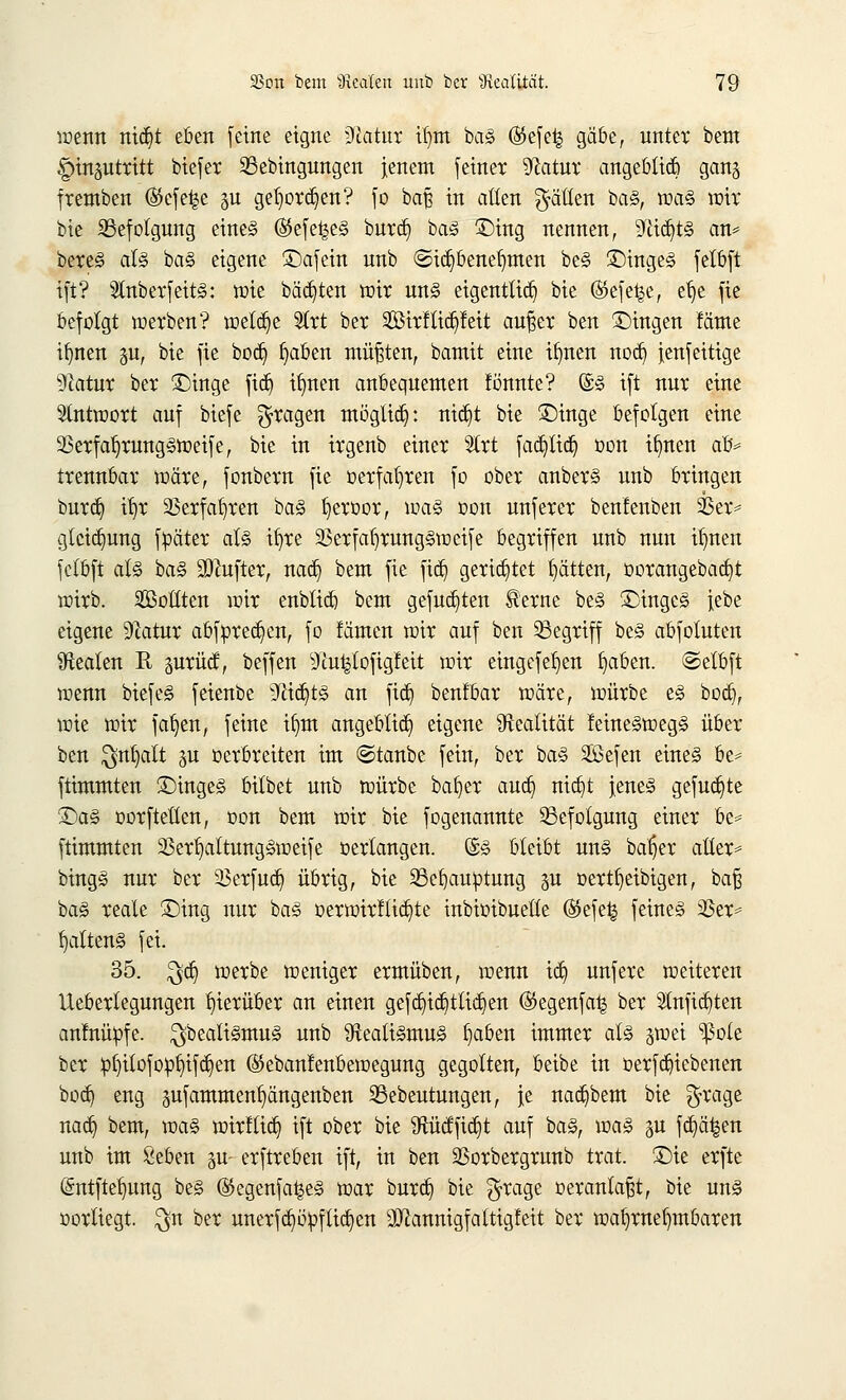 wenn nid)t eben feine eigne ilftatur il)tn baS ($efe| gäbe, unter bem ^insutritt tiefer 23ebingungen jenem feiner Statin: angeblich ganj fremben ($efe|e §u geljorä^en? fo baß in aßen Ratten baS, was wir bie ^Befolgung eines ®efe^e§ buret) baS £>ing nennen, 9^tcf>t§ an* bereS als baS eigene ©afein unb (Sicfybenetmten beS £>ingeS felbft ift? SlnberfeitS: wie bähten wir uns eigentlich bie ©efe^e, ef)e fie befolgt werben? wetdje 91rt ber SßtrfUdjfett aufser ben fingen fäme ifynen ju, bie fie boct) fjaben müßten, bamit eine ifynen noeb, fenfeitige Natur ber £)inge fid) ifmen anbequemen f bunte? ©S ift nur eine Antwort auf biefe fragen mögtidj: nid)t bie £)inge befolgen eine 33erfal)rungSWeife, bie in irgenb einer Slrt fadjlidj oon ifmen afc trennbar wäre, fonbern fie »erfahren fo ober anberS unb bringen burdj it)r SSerfa^ren baS f)eroor, was oon unferer benlenben SBer* glctct)ung fpäter als ifyre SkrfabjungSweife begriffen unb nun if)nen fclbft als baS üÖfttfter, nacb, bem fie fieb, gerietet Ratten, oorangebacbjt wirb. Sollten wir enbticb bem gefugten Herne beS £>ingeS iebe eigene Statur abfprecb,en, fo fämen wir auf ben begriff beS abfoluten Realen R prüct, beffen sJtvu|(ofig!eit wir eingefeb,en fyaben. ©elbft wenn biefeS feienbe yJlid)tS an fieb, benfbar wäre, würbe es boeb, wie wir fafyen, feine ifrat angeblich eigene Realität MneSwegS über ben $nf)att ju oerbreiten im ©taube fein, ber baS Sefen eines be* ftimmten £)inges bitbet unb würbe bafyer aueb, nid)t jenes gefugte 2>aS oorftelten, oon bem wir bie fogenannte Befolgung einer be= ftimmten 23ert)attungSweife oertangen. ©S bleibt uns bab]er aüer* bingS nur ber 33erfucb, übrig, bie S5eb,auptung ju oertfyeibigen, baß baS reale £)ing nur baS oerwirfticfyte inbioibuette ®efe£ feines S5et= fyattenS fei. 35. $dj werbe weniger ermüben, wenn td6> unfere weiteren Ueberlegungen hierüber an einen gefcb/icb,tliebyen (Segenfa^ ber Slnfidjten anfnüöfe. Realismus unb Realismus f)aben immer als gwei s^3ole ber p^ilofopljifc^en (S5eban!enbewegung gegolten, oeibe in oerfanebenen boeb, eng pfammentjängenben 23ebeutungen, |e nacfjbem bie $rage nacb, bem, was wirflieb, ift ober bie fttücffidjt auf baS, was gu feb^en unb im Seben gu- erftreben ift, in ben SSorbergruub trat. £)ie erfte (Sntftelumg beS @egenfa|eS war bureb, bie $rage oeranlaßt, bie uns oorliegt. $n ber unerfcfyöpfticfyen Qftannigfattigfeit ber wahrnehmbaren