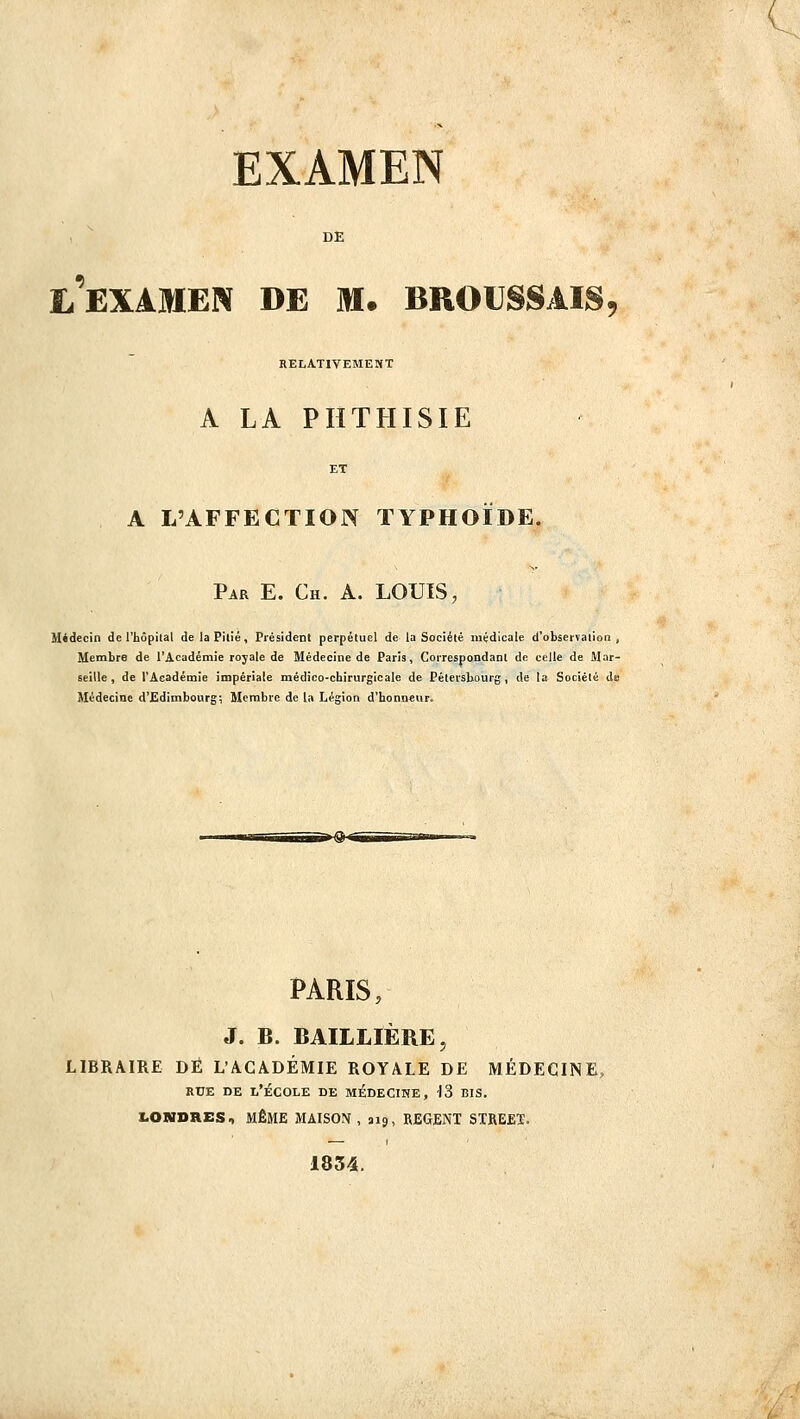 EXAMEN l'examen de m. broussais, RELATIVEMENT A LA PHTHISIE A L'AFFECTION TYPHOÏDE. Par E. Ch. a. louis, Midecin de l'hôpiial de la Pitié, Piésidenl perpétuel de la Société médicale d'observation , Membre de l'Académie royale de Médecine de Paris, CoiTespondant de celle de Mar- seille, de l'Académie impériale médico-chirurgicale de Pétersbourg, de la Société de Médecine d'Edimbourg; Membre de la Légion d'honneur. PARIS, J. B. BAILLIÈRE, LIBRAIRE DÉ L'ACADÉMIE ROYALE DE MÉDECINE, RUE DE l'École de médecine, 13 bis. LONDRES, MÊME MAISON, 313, REGENT STREEÏ. 1834.