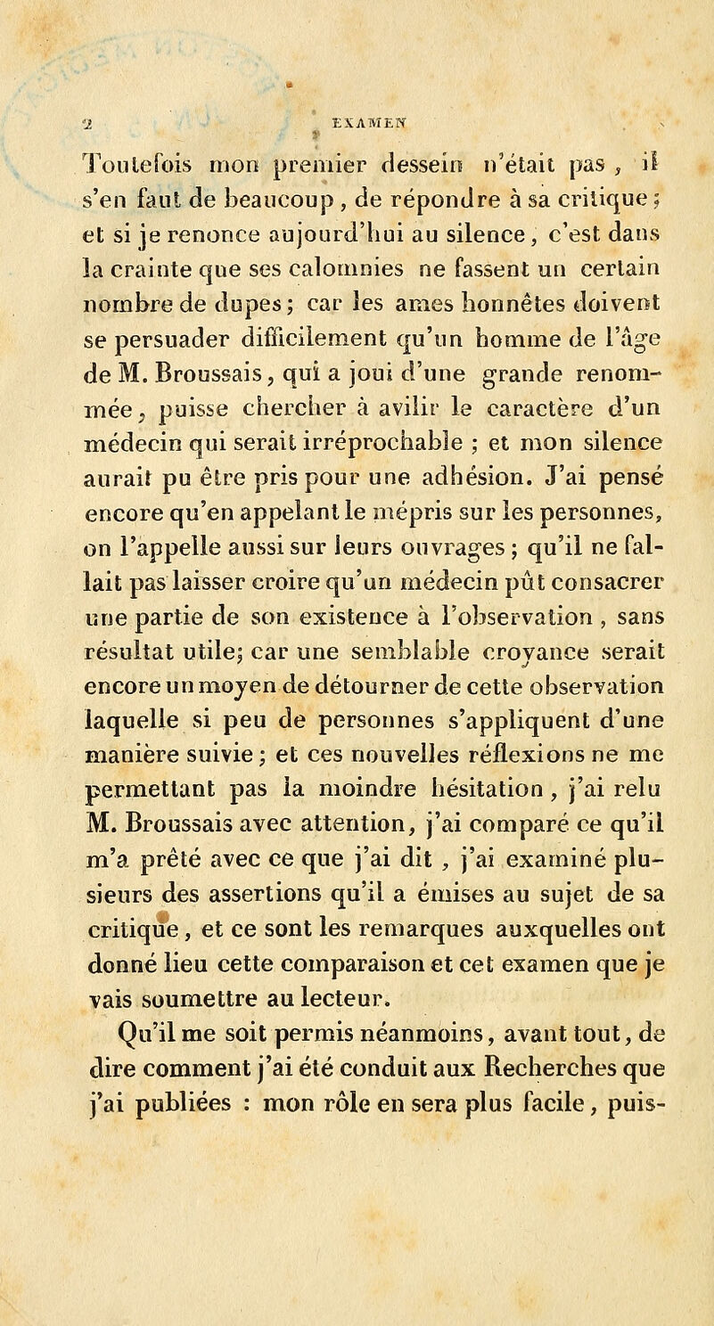 s'en faiU de beaucoup , de répondre à sa critique ; et si je renonce aujourd'hui au silence, c'est dans la crainte que ses calomnies ne fassent un certain nombre de dupes; car les âmes honnêtes doivent se persuader difficilement qu'un homme de l'âge de M. Broussais, qui a joui d'une grande renom- mée, puisse chercher à avilir le caractère d'un médecin qui serait irréprochable ; et mon silence aurait pu être pris pour une adhésion. J'ai pensé encore qu'en appelant le mépris sur les personnes, on l'appelle aussi sur leurs ouvrages ; qu'il ne fal- lait pas laisser croire qu'un médecin pût consacrer une partie de son existence à l'oJîservation , sans résultat utile; car une semblable croyance serait encore un moyen de détourner de cette observation laquelle si peu de personnes s'appliquent d'une manière suivie; et ces nouvelles réflexions ne me permettant pas la moindre hésitation , j'ai relu M. Broussais avec attention, j'ai comparé ce qu'il m'a prêté avec ce que j'ai dit, j'ai examiné plu- sieurs des assertions qu'il a émises au sujet de sa critique, et ce sont les remarques auxquelles ont donné lieu cette comparaison et cet examen que je ■vais soumettre au lecteur. Qu'il me soit permis néanmoins, avant tout, de dire comment j'ai été conduit aux Recherches que j'ai publiées : mon rôle en sera plus facile, puis-