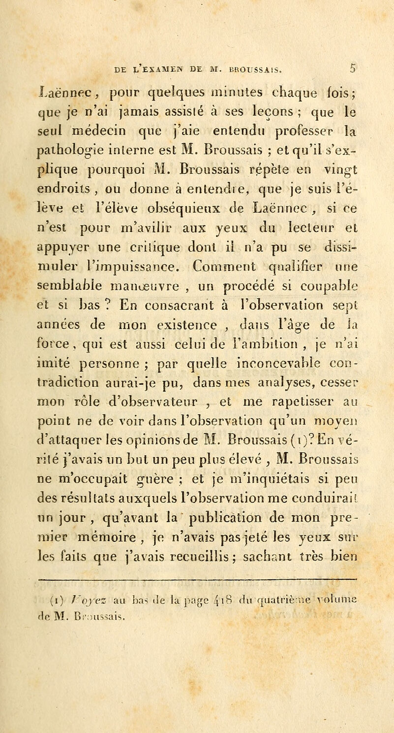 Laënnec, pour quelques minutes chaque fois; que je n'ai jamais assisié à ses leçons ; que le seul médecin que j'aie entendu professer la pathologie interne est M. Broussais ; et qu'il s'ex- plique pourquoi M. Broussais répète en vingt endroits , ou donne à entendre, que je suis l'é- lève et l'élève obséquieux de Laënnec , si ce n'est pour m'avilir aux yeux du lecteur et appuyer une critique dont il n'a pu se dissi- muler l'impuissance. Comment qualifier une semblable manoeuvre , un procédé si coupable et si bas ? En consacrant à l'observation sept années de mon existence , dans l'âge de la force, qui est aussi celui de l'ambition, je n'ai imité personne ; par quelle inconcevable con- tradiction aurai-je pu, dans mes analyses, cesser mon rôle d'observateur , et me rapetisser au point ne de voir dans l'observation qu'un moyeis d'attaquer les opinions de M. Broussais (i)? En vé- rité j'avais un but un peu plus élevé , M. Broussais ne m'occupait guère ; et je m'inquiétais si peu des résultats auxquels l'observation me conduirait nn jour, qu'avant la publication de mon pre- mier mémoire , je n'avais pas jeté les yeux sur les faits que j'avais recueillis ; sachant très bien (i) Voyez au b.T^ de la page [\\% du quatriè:ne volume rie M. Br.îussais.