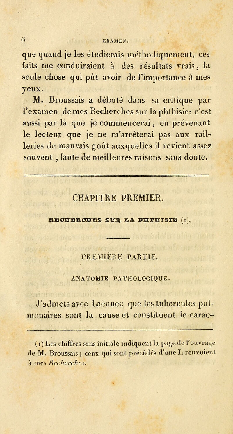 que quand je les étudierais méthodiquement, ces faits me conduiraient à des résultats vrais, la seule chose qui piit avoir de l'importance à mes jeux. M. Broussais a débuté dans sa critique par l'examen de mes Recherches sur la phlhisie: c'est aussi par là que je commencerai, en prévenant le lecteur que je ne m'arrêterai pas aux rail- leries de mauvais goût auxquelles il revient assez souvent, faute de meilleures raisons sans doute. CHAPITRE PREMIER. RBCHERCRIES SUR. £.â. PHTHIS2E (i). PREMIERE PARTIE. ANATOMIE PATHOLOGIQUE. J'admets avec Laënnec que les tubercules pul- monaires sont la cause et constituent le carac- ( i) Les chiffres sans initiale indiquent la page de l'ouvrage de M. Broussais j ceux qui sont précédés d'une L renvoient à mes Recherches.