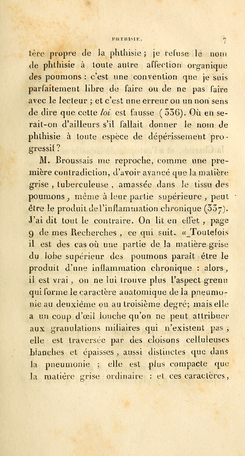 tère propre de Ja phlhisie ; je refuse le doiîi <le phlhisie à toute autre al'feelion org-anique des poumons : c'est une convention que je suis par/aitemeut libre de faire ou de ne pas faire avec le lecteur ; et c'est une erreur ou un non sens de dire que cette loi est fausse ( 536). Où en se- rait-on d'ailleurs s'il fallait donner le nom de pbthisie à toute espèce de dépérissement pro- gressif ? M. Broussais me reproche, comme une pre- mière contradiction, d'avoir avancé que la matière grise , tuberculeuse , amassée dans le tissu des poumons^ même à leur partie supérieure , peut être le produit de l'inflammation chronique (53 j). J'ai dit tout le contraire. On lit en eifet , page 9 de mes Piecherches , ce qui suit. «^Toutefois il est des cas où une partie de la matière grise du lobe supérieur des poimions paraît être le produit d'une inflammation chronique : alors, il est vrai, on ne lui trouve plus l'aspect grenu qui forme le caractère anatomique de la pneumo- nie au deuxième ou au troisième degré; mais elle a un coup d'oeil lonche qu'on ne peut attribuer aux granulations miliaires qui n'existent pas , elle est traversée par des cloisons celluleuses blanches et épaisses , aussi distinctes que dans la pneumonie ; elle est .plus compacte que la matière grise ordinaire : et ces caractères,