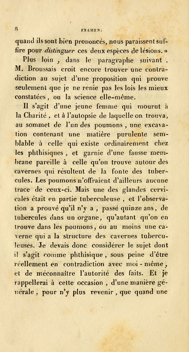 quand ilssonl bien prononcés, nous paraissent suf- fire pour distinguer ces deux espèces de lésions. » Plus loin y dans le paragraphe suivant , M. Broussais croit encore trouver une contra- diction au sujet d'une proposition qui prouve seulement que je ne renie pas les lois les mieux constatées, ou la science elle-même. Il s'agit d'une jeune femme qui mourut à la Charité , et à l'autopsie de laquelle on trouva, au sommet de l'un des poumons , une excava- tion contenant une matière purulente sem- blable à celle qui existe ordinairement chez les phthîsiques , et garnie d'une fausse mem- brane pareille à celle qu'on trouve autour des cavernes qui résultent de la fonle des tuber- cules. Les poumons n'offraient d'ailleurs aucune trace de ceux-ci. Mais une des glandes cervi- cales était en partie tuberculeuse , et l'observa- tion a prouvé qu'il n'j a , passé quinze ans, de tubercules dans un organe, qu'autant qu'on en trouve dans les poumons, du au moins une ca- verne qui a la structure des cavernes tubercu- leuses. Je devais donc considérer le sujet dont il s'agit comme phthisique , sous peine d'être réellement en contradiction avec moi-même^ et de méconnaître l'autorité des faits. Et je rappellerai à celte occasion , d'une manière gé- nérale , pour n'j plus revenir , que quand une